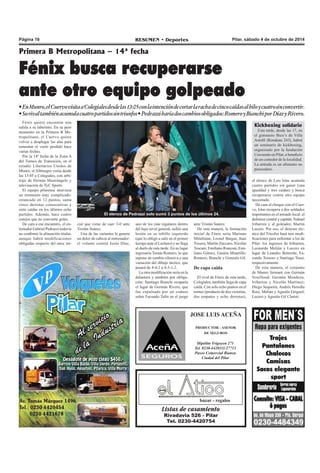 Página 16 RESUMEN • Deportes Pilar, sábado 4 de octubre de 2014 
Primera B Metropolitana – 14ª fecha 
Fénix busca recuperarse 
ante otro equipo golpeado 
• En Munro, el Cuervo visita a Colegiales desde las 13:05 con la intención de cortar la racha de cinco caídas al hilo y cuatro sin convertir. 
• Su rival también acumula cuatro partidos sin triunfos • Pedrazzi haría dos cambios obligados: Romero y Bianchi por Díaz y Rivero. 
El elenco de Pedrazzi solo sumó 3 puntos de los últimos 24. 
JOSE LUIS ACEÑA 
PRODUCTOR - ASESOR 
DE SEGUROS 
Hipólito Yrigoyen 271 
Tel. 0230-4420111/27713 
Paseo Comercial Bianea 
Ciudad del Pilar 
bazar - regalos 
Listas de casamiento 
Rivadavia 526 - Pilar 
Tel. 0230-4420754 
Fénix quiere encontrar una 
salida a su laberinto. En su peor 
momento en la Primera B Me-tropolitana, 
el Cuervo quiere 
volver a desplegar las alas para 
remontar el vuelo perdido hace 
varias fechas. 
Por la 14ª fecha de la Zona A 
del Torneo de Transición, en el 
estadio Libertarios Unidos de 
Munro, el Albinegro visita desde 
las 13:05 a Colegiales, con arbi-traje 
de Hernán Mastrángelo y 
televisación de TyC Sports. 
El equipo pilarense atraviesa 
un momento muy complicado: 
estancado en 12 puntos, suma 
cinco derrotas consecutivas y 
siete caídas en los últimos ocho 
partidos. Además, hace cuatro 
cotejos que no convierte goles. 
De cara a ese encuentro, el en-trenador 
Gabriel Pedrazzi todavía 
no confirmó la alineación titular, 
aunque habrá modificaciones 
obligadas respecto del once ini-ante 
Tristán Suárez. 
De esta manera, la formación 
inicial de Fénix sería Mariano 
Mittelman; Leonel Bargas, Juan 
Tissera, Martín Zúccaro, Nicolás 
Toscani; Emiliano Ronconi, Emi-liano 
Gómez, Gastón Minutillo; 
Romero; Bianchi y Gonzalo Gil. 
De capa caída 
El rival de Fénix de esta tarde, 
Colegiales, también llega de capa 
caída. Con solo ocho puntos en el 
torneo (producto de dos victorias, 
dos empates y ocho derrotas), 
cial que viene de caer 3-0 ante 
Tristán Suárez. 
Una de las variantes le genera 
un dolor de cabeza al entrenador: 
el volante central Jesús Díaz, 
uno de los más regulares dentro 
del bajo nivel general, sufrió una 
lesión en su tobillo izquierdo 
(que lo obligó a salir en el primer 
tiempo ante el Lechero) y no llega 
al duelo de esta tarde. En su lugar 
ingresaría Tomás Romero, lo que 
supone un cambio ofensiva y una 
variación del dibujo táctico, que 
pasará de 4-4-2 a 4-3-1-2. 
La otra modificación sería en la 
delantera y también por obliga-ción: 
Santiago Bianchi ocuparía 
el lugar de Germán Rivero, que 
fue expulsado por un codazo 
sobre Facundo Talín en el juego 
Kickboxing solidario 
Esta tarde, desde las 17, en 
el gimnasio Bico’s de Villa 
Astolfi (Rondeau 243), habrá 
un seminario de kickboxing, 
organizado por la fundación 
Creciendo en Pilar, a beneficio 
de un comedor de la localidad. 
La entrada es un alimento no 
perecedero. 
el elenco de Luis Islas acumula 
cuatro partidos sin ganar (una 
igualdad y tres caídas) y busca 
recuperarse contra otro equipo 
necesitado. 
De cara al choque con el Cuer-vo, 
Islas recupera a dos soldados 
importantes en el armado local: el 
defensor central y capitán, Nahuel 
Iribarren y al goleador, Martín 
Lucero. Por eso, el director téc-nico 
del Tricolor hará tres modi-ficaciones 
para enfrentar a los de 
Pilar: los ingresos de Iribarren, 
Leonardo Melián y Lucero en 
lugar de Leandro Beterette, Fa-cundo 
Tessoro y Santiago Tossi, 
respectivamente. 
De esta manera, el conjunto 
de Munro formará con Germán 
Vouilloud; Germán Mendoza, 
Iribarren y Nicolás Martínez; 
Diego Sequeira, Andrés Heredia 
Ruiz, Melián y Agustín Griguol; 
Lucero y Agustín Gil Claroti. 
 