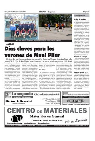 Pilar, sábado 4 de octubre de 2014 RESUMEN • Deportes Página 17 
Muni Pilar chocará con Gordos de Batán buscando su primer éxito en la Baires. 
Handball 
Días claves para los 
varones de Muni Pilar 
• Mañana, los muchachos verán acción por la liga Baires y el lunes se jugarán el pase a los 
play off de la Liga de San Miguel ante Palomar • Las chicas perdieron frente a Villa Tesei. 
Este domingo 5 de septiembre 
volverá la acción para el equipo 
masculino de handball de Muni 
Pilar, ya que por la 3º fecha de 
la liga Handball Baires deberá 
enfrentarse con el conjunto deno-minado 
Gordos de Batan, equipo 
semifinalista del torneo Apertura 
2014, en lo que promete ser otra 
dura prueba para el novel elenco 
pilarense. 
La acción tendrá lugar desde 
las 11.30 en la cancha del club 
Nuestra Señora de Luján de la 
localidad de San Martín, unas de 
las sedes donde se disputa esta 
poderosa liga. 
Cabe destacar que disputadas 
los cuatro mejores de esta com-petencia 
por primera vez desde 
que participa en la misma. 
Las chicas 
El Polideportivo municipal 
recibió una nueva jornada del 
torneo femenino de la Liga de 
San Miguel y las chicas de Muni 
Pilar enfrentaron a Villa Tesei, en 
un pleito que se saldó con ajusta-do 
triunfo visitante por 17 a 16. 
El inicio fue complicado para las 
locales, que se mostraron erráticas 
y sin encontrarle el hilo al juego 
llegaron a perder hasta por seis. 
En el complemento, las dueñas 
de casa evidenciaron una mejo-ría, 
desplegaron pasajes de buen 
juego y llegaron reiteradamente 
al gol para achicar la brecha y 
hacer el final gol a gol. Pero 
Tesei encontró en su armadora 
central un arma letal y con la 
mano caliente de su figura en los 
minutos de cierre se llevaron el 
triunfo ante una joven escuadra 
local que mostró gran actitud, ex-hibió 
progresos y buscó cambiar 
su suerte hasta el pitazo final. 
Formación. Camila Duhau, 
Evelin Cabrera, Florencia Ávila, 
Carla Sosa, Nicole Ríos, Lourdes 
Neres, Belén Faraone y Aylen 
López. DT: Martín Umbert. 
dos fechas de la liga Baires, el 
pilarense Walter Carrizo se man-tiene 
como máximo artillero del 
torneo con 11 tantos. En la tabla 
de artilleros lo siguen Matías Or-telli 
de Luján y Juan Gallareta de 
Gordos de Batán con 7, en tanto 
Luciano Schettino de Marcos 
Paz suma 6 anotaciones. Juan 
Sebastián Vega de Muni Pilar 
tiene 4 en solo un encuentro. 
El lunes, Muni Pilar viajará 
hasta Bella Vista para medirse 
con Palomar de Caseros, en 
duelo reprogramado por la Liga 
de San Miguel. En ese cotejo, los 
dirigidos por el profesor Martín 
Umbert buscarán meterse entre 
Polideportivo 
Acción de hockey 
Este fin de semana se disputarán 
los encuentros correspondientes 
a la 24º fecha de los torneos 
organizados por la Asociación 
Amateur Argentina de Hockey y 
los conjuntos locales saldrán a la 
cancha para acercarse a la concre-ción 
de sus respectivos objetivos. 
El programa para los pilarenses 
es el siguiente: Belgrano A-Santa 
Bárbara A, Buenos Aires “B”-San 
Patricio A, Deportiva Francesa A-Saint 
Catherine`s B, Champagnat 
A- Olivos B, Vicente López A-Belgrano 
B, Belgrano C-Pucará B, 
Regatas Bella Vista B-Hebraica, 
Universitario de La Plata C-Champagnat 
B, San Patricio B-Lanús 
B, SIC D-San Patricio C y 
Pueyrredón B-Deportiva Francesa 
B, mientras que Los Pinos quedará 
libre. En todos los casos, las tiras 
comenzarán a las 9 y los partidos 
de Primera se abrirán a las 16. 
Abierto de Tortugas 
Si las condiciones del tiempo 
lo permiten, este fin de semana se 
disputarán los encuentros que defi-nirán 
las zonas de la etapa regular 
del Abierto de Tortugas. Hoy a las 
16 se medirán La Dolfina-Magual, 
en tanto mañana en el mismo ho-rario 
lo harán Ellerstina-Alegría. 
Los ganadores pasarán a la final. 
Abierto Juvenil 2014 
En Pilar, se disputaron las semi-finales 
del Campeonato Argentino 
Abierto Juvenil, en el que partici-paron 
seis equipos integrados con 
jugadores de hasta 21 años. En 
los encuentros, Martindale (19) 
superó a La Cañada (16) por 12 
a 9, mientras que Tortugas (15) 
venció a Santa María de Lobos 
(19) por 11 a 8. La final aun tiene 
fecha a confirmar. 
CENTRO DE MATERIALES 
Materiales en General 
1ro en Servicio 
Cementos • Ladrillos • Áridos • Acero 
• Cementos Avellaneda • Ladrillos Latercer • Aceros Acerbrag 
Acceso Norte km. 56 • Pilar • Tel. 0230-4431888 • Nextel: 649*2835 Panamericana km. 46,500 • Escobar • Tel. 03488-514141 
 