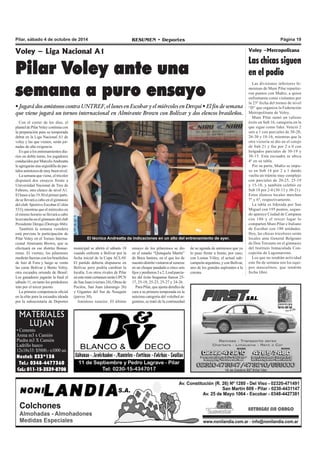 Pilar, sábado 4 de octubre de 2014 RESUMEN • Deportes Página 19 
Voley – Liga Nacional A1 
Pilar Voley ante una 
semana a puro ensayo 
• Jugará dos amistosos contra UNTREF, el lunes en Escobar y el miércoles en Derqui • El fin de semana 
que viene jugará un torneo internacional en Almirante Brown con Bolívar y dos elencos brasileños. 
MATERIALES 
LUJAN 
• Cemento 
Arena m3 x Camión 
Piedra m3 X Camión 
Ladrillo hueco 
12x18x33: $5800.- x1000 un. 
Nextel: 233*138 
Tel.: 0348-4477360 
Cel.: 011-15-3539-8708 
El técnico Andreatta da indicaciones en un alto del entrenamiento de ayer. 
municipal se abrirá el sábado 18 
cuando enfrente a Bolívar por la 
fecha inicial de la Copa ACLAV 
El partido debería disputarse en 
Bolívar pero podría cambiar la 
localía. Los otros rivales de Pilar 
en este mini certamen serán UPCN 
de San Juan (viernes 24), Obras de 
Pocitos, San Juan (domingo 26) 
y Gigantes del Sur de Neuquén 
(jueves 30). 
Amistoso xeneize. El último 
Con el correr de los días, el 
plantel de Pilar Voley continúa con 
la preparación para su temporada 
debut en la Liga Nacional A1 de 
voley y las que vienen, serán jor-nadas 
de alta exigencia. 
Es que a los entrenamientos dia-rios 
en doble turno, los jugadores 
conducidos por Marcelo Andreatta 
le agregarán una seguidilla de par-tidos 
amistosos de muy buen nivel. 
La semana que viene, el tricolor 
disputará dos ensayos frente a 
Universidad Nacional de Tres de 
Febrero, otro elenco de nivel A1. 
El lunes a las 19.30 el primer parti-do 
se llevará a cabo en el gimnasio 
del club Sportivo Escobar (Colón 
533), mientras que el miércoles en 
el mismo horario se llevará a cabo 
la revancha en el gimnasio del club 
Presidente Derqui (Dorrego 866). 
También la semana venidera 
está prevista la participación de 
Pilar Voley en el Torneo Interna-cional 
Almirante Brown, que se 
efectuará en ese distrito Bonae-rense. 
El viernes, los pilarenses 
medirán fuerzas con los brasileños 
de Juiz di Fora y luego se verán 
las caras Bolívar y Bento Voley, 
otra escuadra oriunda de Brasil. 
Los ganadores jugarán la final el 
sábado 11, en tanto los perdedores 
irán por el tercer puesto. 
La primera competencia oficial 
en la elite para la escuadra ideada 
por la subsecretaría de Deportes 
ensayo de los pilarenses se dio 
en el estadio “Quinquela Martín” 
de Boca Juniors, en el que los de 
nuestro distrito visitaron al xeneize 
en un choque paudado a cinco sets 
fijos y perdieron 3 a 2. Losd parcia-les 
del éxito boquense fueron 25- 
17, 25-18, 25-23, 25-27 y 24-26. 
Para Pilar, que ajusta detalles de 
cara a su primera temporada en la 
máxima categoría del voleibol ar-gentino, 
se trató de la continuidad 
Voley –Metropolitana 
Las chicas siguen 
en el podio 
Las divisiones inferiores fe-meninas 
de Muni Pilar repartie-ron 
puntos con Muñiz, a quien 
enfrentaron como visitantes por 
la 23º fecha del torneo de nivel 
“D” que organiza la Federación 
Metropolitana de Voley. 
Muni Pilar sumó un valioso 
éxito en Sub 16, categoría en la 
que sigue como líder. Venció 2 
sets a 1 con parciales de 30-20, 
26-30 y 18-16, mientras que la 
otra victoria se dio en el cotejo 
de Sub 21 y fue por 2 a 0 con 
holgados parciales de 30-19 y 
30-15. Esta escuadra se ubica 
4º en su tabla. 
Por su parte, Muñiz se impu-so 
en Sub 14 por 2 a 1 dando 
vuelta un trámite muy complejo 
con parciales de 20-25, 25-19 
y 15-10, y también celebró en 
Sub 18 por 2-0 (30-13 y 30-21). 
Estos elencos locales marchan 
7º y 6º, respectivamente. 
La tabla es liderada por San 
Miguel con 195 puntos, segun-do 
aparece Ciudad de Campana 
con 186 y el tercer lugar lo 
comparten Muni Pilar e Italiano 
de Escobar con 180 unidades. 
Hoy, las chicas tricolores serán 
locales ante General Belgrano 
de Don Torcuato en el gimnasio 
del Instituto Inmaculada Con-cepción 
de Lagomarsino. 
Los que no tendrán actividad 
este fin de semana son los equi-pos 
masculinos, que tendrán 
fecha libre. 
de su agenda de amistosos que ya 
lo puso frente a frente, por caso, 
con Lomas Vóley, el actual sub-campeón 
argentino, y con Bolívar, 
uno de los grandes aspirantes a la 
corona. 
 