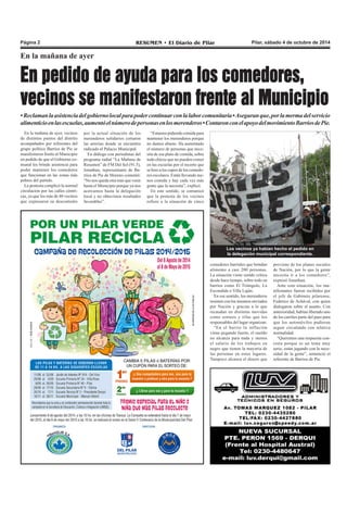 Página 2 RESUMEN • El Diario de Pilar Pilar, sábado 4 de octubre de 2014 
En la mañana de ayer 
En pedido de ayuda para los comedores, 
vecinos se manifestaron frente al Municipio 
• Reclaman la asistencia del gobierno local para poder continuar con la labor comunitaria • Aseguran que, por la merma del servicio 
alimenticio en las escuelas, aumentó el número de personas en los merenderos • Contaron con el apoyo del movimiento Barrios de Pie. 
En la mañana de ayer, vecinos 
de distintos puntos del distrito 
acompañados por referentes del 
grupo político Barrios de Pie se 
manifestaron frente al Municipio 
en pedido de que el Gobierno co-munal 
les brinde asistencia para 
poder mantener los comedores 
que funcionan en las zonas más 
pobres del partido. 
La protesta complicó la normal 
circulación por las calles céntri-cas, 
ya que los más de 40 vecinos 
que expresaron su descontento 
comedores barriales que brindan 
alimento a casi 200 personas. 
La situación viene siendo crítica 
desde hace tiempo, sobre todo en 
barrios como El Triángulo, La 
Escondida o Villa Luján. 
En ese sentido, los merenderos 
resisten con los insumos enviados 
por Nación y gracias a lo que 
recaudan en distintas movidas 
como sorteos y rifas que los 
responsables del lugar organizan. 
“En el barrio la inflación 
viene pegando fuerte, el sueldo 
no alcanza para nada y menos 
el salario de los trabajos en 
negro que tienen la mayoría de 
las personas en estos lugares. 
Tampoco alcanza el dinero que 
proviene de los planes sociales 
de Nación, por lo que la gente 
necesita ir a los comedores”, 
expresó Jonathan. 
Ante esta situación, los ma-nifestantes 
fueron recibidos por 
el jefe de Gabinete pilarense, 
Federico de Achával, con quien 
dialogaron sobre el asunto. Con 
anterioridad, habían liberado uno 
de los carriles parte del paso para 
que los automóviles pudieran 
seguir circulando con relativa 
normalidad. 
“Queremos una respuesta con-creta 
porque es un tema muy 
serio, están jugando con la nece-sidad 
de la gente”, sentenció el 
referente de Barrios de Pie. 
por la actual situación de los 
merenderos solidarios cortaron 
las arterias donde se encuentra 
radicado el Palacio Municipal. 
En diálogo con periodistas del 
programa radial “La Mañana de 
Resumen” de FM Del Sol (91.5), 
Jonathan, representante de Ba-rrios 
de Pie de Moreno comentó: 
“No nos queda otra más que venir 
hasta el Municipio porque ya nos 
acercamos hasta la delegación 
local y no obtuvimos resultados 
favorables”. 
“Estamos pidiendo comida para 
mantener los merenderos porque 
no damos abasto. Ha aumentado 
el número de personas que nece-sita 
de ese plato de comida, sobre 
todo chicos que no pueden comer 
en las escuelas por el recorte que 
se hizo a los cupos de los comedo-res 
escolares. Están llevando me-nos 
comida y hay cada vez más 
gente que la necesita”, explicó. 
En este sentido, se comunicó 
que la protesta de los vecinos 
refiere a la situación de cinco 
Los vecinos ya habían hecho el pedido en 
la delegación municipal correspondiente. 
 