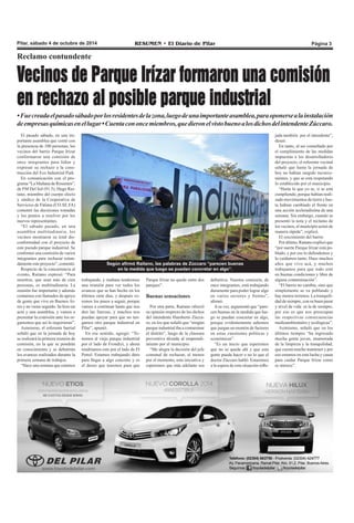 Pilar, sábado 4 de octubre de 2014 RESUMEN • El Diario de Pilar Página 3 
Reclamo contundente 
Vecinos de Parque Irízar formaron una comisión 
en rechazo al posible parque industrial 
• Fue creada el pasado sábado por los residentes de la zona, luego de una importante asamblea, para oponerse a la instalación 
de empresas químicas en el lugar • Cuenta con once miembros, que dieron el visto bueno a los dichos del intendente Zúccaro. 
El pasado sábado, en una im-portante 
asamblea que contó con 
la presencia de 100 personas, los 
vecinos del barrio Parque Irízar 
conformaron una comisión de 
once integrantes para lidiar y 
expresar su rechazo a la cons-trucción 
del Eco Industrial Park. 
En comunicación con el pro-grama 
“La Mañana de Resumen”, 
de FM Del Sol (91.5), Hugo Rai-tano, 
miembro del cuerpo electo 
y síndico de la Cooperativa de 
Servicios de Fátima (CO.SE.FA) 
comentó las decisiones tomadas 
y los puntos a resolver por los 
nuevos representantes. 
“El sábado pasado, en una 
asamblea multitudinaria, los 
vecinos mostraron su total dis-conformidad 
con el proyecto de 
este pseudo parque industrial. Se 
conformó una comisión de varios 
integrantes para rechazar rotun-damente 
este proyecto”, comentó. 
Respecto de la concurrencia al 
evento, Raitano expresó: “Para 
nosotros, que sean más de cien 
personas, es multitudinaria. La 
reunión fue importante y además 
contamos con llamados de apoyo 
de gente que vive en Buenos Ai-res 
y no viene seguido. Se hizo un 
acta y una asamblea, y vamos a 
presentar la comisión ante los or-ganismos 
que así lo requirieran”. 
Asimismo, el referente barrial 
señaló que en la jornada de hoy 
se realizará la primera reunión de 
comisión, en la que se pondrán 
en conocimiento y se debatirán 
los avances realizados durante la 
primera semana de trabajos. 
“Hace una semana que estamos 
Según afirmó Raitano, las palabras de Zúccaro “parecen buenas 
en la medida que luego se puedan concretar en algo”. 
trabajando, y mañana tendremos 
una reunión para ver todos los 
avances que se han hecho en los 
últimos siete días, y después ve-remos 
los pasos a seguir, porque 
vamos a continuar hasta que nos 
den las fuerzas, y muchos nos 
puedan apoyar para que no ten-gamos 
otro parque industrial en 
Pilar”, apuntó. 
En ese sentido, agregó: “Te-nemos 
al viejo parque industrial 
por el lado de Frondizi, y ahora 
tendríamos este por el lado de El 
Petrel. Estamos trabajando duro 
para llegar a algo concreto y es 
el deseo que tenemos para que 
Parque Irízar no quede entre dos 
parques”. 
Buenas sensaciones 
Por otra parte, Raitano ofreció 
su opinión respecto de los dichos 
del intendente Humberto Zúcca-ro, 
en los que señaló que “ningún 
parque industrial iba a contaminar 
el distrito”, luego de la clausura 
preventiva dictada al emprendi-miento 
por el municipio. 
“Me alegra la decisión del jefe 
comunal de rechazar, al menos 
por el momento, esta iniciativa y 
esperemos que más adelante sea 
definitiva. Nuestra comisión, de 
once integrantes, está trabajando 
duramente para poder lograr algo 
en varios sectores y frentes”, 
afirmó. 
A su vez, argumentó que “pare-cen 
buenas en la medida que lue-go 
se puedan concretar en algo, 
porque evidentemente sabemos 
que juegan un montón de factores 
en estas cuestiones políticas y 
económicas”. 
“Es un inicio que esperemos 
que no se quede ahí y que esta 
gente pueda hacer o no lo que el 
doctor Zúccaro habló. Estaremos 
a la espera de esta situación refle-jada 
también por el intendente”, 
deseó. 
En tanto, al ser consultado por 
el cumplimiento de las medidas 
impuestas a los desarrolladores 
del proyecto, el referente vecinal 
señaló que hasta la jornada de 
hoy no habían surgido inconve-nientes, 
y que se está respetando 
lo establecido por el municipio. 
“Hasta lo que yo se, si se está 
cumpliendo, porque habían reali-zado 
movimientos de tierra y has-ta 
habían cambiado el frente en 
una acción aceleradísima de una 
semana. Sin embargo, cuando se 
presentó la nota y el reclamo de 
los vecinos, el municipio actuó de 
manera rápida”, explicó. 
El crecimiento del barrio 
Por último, Raitano explicó que 
“por suerte Parque Irízar está po-blado, 
y por eso lo defendemos y 
lo cuidamos tanto. Hace muchos 
años que vivo acá, y muchos 
trabajamos para que todo esté 
en buenas condiciones y libre de 
alguna contaminación”. 
“El barrio no cambia, sino que 
simplemente se va poblando y 
hay menos terrenos. La tranquili-dad 
de siempre, con su buen pasar 
y nivel de vida es la de siempre, 
por eso es que nos preocupan 
las respectivas consecuencias 
medioambientales y ecológicas”. 
Asimismo, señaló que en los 
últimos tiempos “ha ingresado 
mucha gente joven, enamorada 
de la limpieza y la tranquilidad, 
que cuesta mucho mantener y por 
eso estamos en esta lucha y causa 
para cuidar Parque Irízar como 
se merece”. 
 