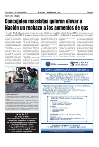 Pilar, sábado 4 de octubre de 2014 RESUMEN • El Diario de Pilar Página 5 
Proyecto oficial 
Concejales massistas quieren elevar a 
Nación un rechazo a los aumentos de gas 
• Los ediles del oficialismo presentaron un proyecto de resolución que repudia las subas de hasta un 600 por ciento en ese servicio 
y solicita que el ENARGAS “ponga un freno a los incrementos desmedidos” • Será tratado la semana próxima en el recinto. 
A través de un comunicado 
de prensa, los concejales ofi-cialistas 
informaron sobre una 
presentación ante el Honorable 
Concejo Deliberante que apunta 
a repudiar los incrementos en las 
tarifas de gas. 
Concretamente, la nota in-forma 
que el jueves 25 de 
septiembre, el bloque Justicia-lista 
–integrado por los ediles 
zuccaristas- en conjunto con 
el interbloque Frente Reno-vador 
Peronista –conformado 
por Gustavo Trindade y Hugo 
Rosso- presentaron un proyecto 
de resolución que “rechaza el 
desproporcionado incremento 
tarifario del servicio público 
domiciliario de gas que presta 
la Empresa Gas Fenosa S.A”. 
De acuerdo al mencionado 
texto, usuarios aseguraron que 
la suba llegó a ser de más del 
600 por ciento con respecto del 
bimestre anterior. Como caso 
testigo, ilustraron que una ve-cina 
de mínimos ingresos y con 
vivienda precaria denunció que 
llegó a pagar 3.895 pesos en la 
última boleta. 
“Esto produce un nuevo gol-pe 
al bolsillo de los vecinos 
pilarenses que de no abonar la 
factura tendrán el servicio inte-rrumpido, 
agravando aún más 
Asfalto en Bonanza 
El Municipio comenzó con obras de asfalto y reparación con 
fresado en el barrio Bonanza de Pilar, que culminarían la semana 
próxima. 
El subsecretario de Obras Públicas, José Kastelic, informó que 
se asfaltarán alrededor de 2000 metros y en el resto se colocará 
un fresado para mejorar la circulación en la zona. 
Asimismo, el funcionario explicó que ensancharon las calles 
hasta los 4,90 metros, sanearon el asfalto existente y colocaron 
una carpeta de 5 centímetros. Además, hubo limpieza de zanjas 
y caños, y cambiaron los que estaban averiados. 
FM Del Sol 91.5 
La Radio de Pilar 
convoca a productores independientes que deseen 
integrarse a la programación de la emisora. 
Los interesados deben acercarse personalmente 
a San Martín 128, de lunes a viernes 
de 16 a 18 y los sábados de 9 a 12 horas . 
Deberán traer proyecto de programa 
comentando contenido, modalidad y temática 
de los programas que propongan. 
su situación, poniendo en riesgo 
la salud de los usuarios que no 
podrán satisfacer necesidades 
básicas como higienizarse y 
alimentarse”, sostuvieron desde 
ambos bloques. 
En caso de recibir el respaldo 
del cuerpo legislativo local, la 
resolución será emitida al Ente 
Nacional Regulador del Gas 
(ENARGAS) para que “arbitre 
las medidas administrativas y 
judiciales necesarias, a fin de 
ponerle freno a los incrementos 
desmedidos”. 
“Con este incremento vemos 
quebrantados derechos cons-titucionales 
que garantizan la 
defensa de los intereses eco-nómicos 
de los consumidores 
y usuarios, y la entrega de in-formación 
adecuada y veraz”, 
agregaron los ediles. 
En relación a este último 
punto, el último jueves, ambos 
bloques massistas presentaron 
un proyecto de comunicación 
para solicitar a la empresa Gas 
Natural Fenosa “que adecue 
las instalaciones de su oficina 
acorde a las demandas de los 
usuarios, dado que ella permite 
atender solo a dos personas, 
dejando fuera casi un centenar 
que esperan hacer su descargo”. 
Ambos proyectos serán tra-tados 
en la próxima sesión 
ordinaria del HCD, que será el 
jueves próximo. 
 