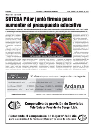 Página 6 RESUMEN • El Diario de Pilar Pilar, sábado 4 de octubre de 2014 
Reclamo sindical 
SUTEBA Pilar juntó firmas para 
aumentar el presupuesto educativo 
• La seccional del Sindicato Unificado de Trabajadores de la Educación de Buenos Aires recibió adhesiones en la Plaza 12 de Octubre. 
• Afirmaron que la medida durará una semana • Buscan que Provincia destine un 2 por ciento más para educación en el Presupuesto 2015. 
En la mañana de ayer, la secre-taria 
El próximo lunes plantean marchar hacia la estación de Derqui 
y el miércoles hacia Villa Rosa para seguir con esta medida. 
nuestros chicos, y tiene concien-cia 
de lo que está pasando”. 
Concretamente, los reclamos 
del gremio docente radican en 
que los recursos sean destinados 
a efectivizar el aumento salarial, 
seguido de mejoras en las condi-ciones 
de trabajo y salud laboral, 
creación de cargos docentes, 
mejoras de la infraestructura 
escolar, implementación de co-medores 
con cupos suficientes y 
calidad nutritiva de los menús, 
así como también el funciona-miento 
continuo del transporte 
en las escuelas. 
Actualmente, las reparaciones 
y reformas son abordadas, en 
principio, por el Consejo Escolar 
y financiadas por el Fondo Com-pensador. 
Este último administra 
un monto que llega a cada escuela 
como “Fondo escolar”. A su vez, 
el Gobierno municipal recibe 
mensualmente una asignación 
exclusiva para educación por la 
Ley de Financiamiento Educativo 
para reformas y reparaciones. 
Según apuntaron desde SU-TEBA, 
Cooperativa de provisión de Servicios 
Telefónicos Presidente Derqui Ltda. 
general de SUTEBA Pilar, 
Liliana Montiel, inició la reco-lección 
de firmas acompañada de 
docentes nucleados en el Frente 
Gremial Docente, a raíz de una 
medida provincial en reclamo de 
un aumento del 2 por ciento para 
la educación en el presupuesto 
2015. 
La medida comenzó a las 10 de 
la mañana en la Plaza 12 de Octu-bre, 
donde los maestros colocaron 
una mesa sobre la calle Rivada-via, 
frente al Palacio Municipal, y 
finalizó con éxito a las 14. 
“Estamos muy contentos. La 
comunidad que se acerca nos 
apoya siempre teniendo la mirada 
hacia adentro de la escuela públi-ca 
y viendo las condiciones en la 
que están nuestros pibes nuestros 
docentes en el distrito”, manifestó 
Montiel, y aclaró: “la gente sabe 
en las condiciones que están 
nuestras escuelas y obviamente 
Renovando el compromiso de mejorar cada día 
para la comunidad de Presidente Derqui y su zona de influencia 
la tarea es reclamar por 
la inmediata implementación 
de este fondo, confiando en que 
son los equipos de conducción 
quienes desde la transparencia y 
la eficiencia de su gestión den el 
destino correcto y necesario de 
este ingreso. 
Por último, Montiel confirmó 
que la iniciativa continuará du-rante 
la semana que viene y, una 
vez terminada la recolección de 
firmas, aseguró que el gremio 
tiene pensado llevar a cabo una 
actividad provincial a definir. 
“Esto se está haciendo en to-dos 
los distritos bonaerenses, y 
obviamente los entregaremos 
todos juntos en una actividad 
provincial, cuya fecha no tengo 
definida todavía”, concluyó. 
 