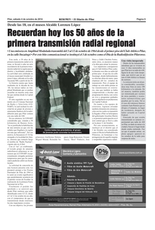 Pilar, sábado 4 de octubre de 2014 RESUMEN • El Diario de Pilar Página 9 
Desde las 18, en el museo Alcalde Lorenzo López 
Recuerdan hoy los 50 años de la 
primera transmisión radial regional 
• Una emisora en Amplitud Modulada transmitió del 3 al 12 de octubre de 1964 desde el primer piso del Club Atlético Pilar, 
en la calle Ituzaingó • Por este hito comunicacional se instituyó el 3 de octubre como el Día de la Radiodifusión Pilarense. 
Esta tarde, a 50 años de la 
primera transmisión radial en la 
zona, se llevará a cabo un acto 
recordatorio de la primera trans-misión 
radial de la región para el 
distrito y localidades aledañas. 
La actividad será celebrada en 
el museo municipal Alcalde Lo-renzo 
López, ubicado en la calle 
Tucumán 960, a partir de las 18. 
La historia cuenta que, hasta 
mediados de la década de los 
`60, las únicas radios en Am-plitud 
Modulada que se podían 
escuchar en nuestra zona eran 
las que emitían desde la Capital 
Federal. 
El ente regulador en ese mo-mento 
era el Consejo Nacional 
de Radio y Televisión (CO-NART), 
la cual rechazó la soli-citud 
de un grupo de jóvenes y 
entusiastas fanáticos de la radio-difusión 
para que Pilar contara 
con una radio de AM. 
En ese entonces, la CONART 
consideraba que, estando a 50 
kilómetros de Buenos Aires, 
“no se justificaba la habilitación 
de una emisora ya que con las 
señales que llegaban a la región 
era más que suficiente”. Por ese 
motivo, la frecuencia LT 34 fue 
otorgada a la localidad de Zára-te, 
emisora que tomaría luego 
el nombre de “Radio Nuclear”, 
vigente aún en el dial. 
Con el “no” ya confirmado, 
el tozudo grupo de amantes 
radiofónicos pilarenses se en-teraron 
que la CONART excep-cionalmente 
otorgaba permisos 
temporarios para que los muni-cipios 
pudieran cubrir sus fiestas 
locales. 
La solicitud de concesión de 
una licencia precaria esta vez 
prosperó porque a las Fiestas 
Patronales de Pilar de 1964 se 
le sumó un evento significativo 
que paralelamente acontecía en 
el partido vecino de Escobar: la 
realización de la primera Fiesta 
Nacional de la Flor. 
Finalmente el pedido fue 
aprobado y se autorizó que 
desde Pilar emitiera una radio 
identificada como LT 22, desde 
el 3 al 12 de octubre de ese año, 
con el compromiso de que se 
transmitieran desde exteriores 
los dos importantes eventos. 
Con ese objetivo, los jóvenes 
Contra todos los pronósticos, el grupo 
de jóvenes pudo concretar la transmisión. 
pilarenses Guillermo Dolera, 
Miguel Murad, Reinaldo Sa-pucci, 
Jorge Roncoroni, Vicente 
Zucca, “Beto” Pinheiro, José 
Pérez y Edith Chichita Fortez, 
entre otros, se pusieron manos 
a la obra para armar la emisora. 
Los impulsores consiguieron 
que el Club Atlético Pilar cedie-ra 
durante esos días su salón del 
primer piso –el que da a la calle 
Ituzaingó, donde habitualmente 
se ofrecían obras de teatro- para 
emplazar allí los estudios de 
transmisión. Pero el equipo de 
trabajo no solo debía pensar en 
las transmisiones en exterio-res, 
sino que también se había 
comprometido a diseñar una 
programación diaria, con ciclos 
en vivo y programas grabados 
que se alquilaron en productoras 
de Capital Federal. 
En cuanto a los equipos de 
exteriores, lograron arrendar 
también elementos de comunica-ción 
con los cuales se transmitió 
la llegada a Pilar en helicóptero 
del gobernador Anselmo Marini 
y su posterior participación en el 
acto central que se llevó a cabo 
en la plaza 12 de Octubre. 
Por este acontecimiento, se 
instituyó en el distrito que el 
3 de Octubre sea considerado 
como el Día de la Radiodifusión 
Pilarense, en homenaje a los 
protagonistas de aquella singular 
e irrepetible experiencia radial. 
Una visita inesperada 
Dentro de las innumerables 
anécdotas que se vivieron en 
esos 11 días memorables en 
que Pilar tuvo su radio de AM, 
figura la de una visita inespe-rada, 
que motivó que en un 
rato el club Atlético se llenara 
de curiosos. 
La emisora tenía un alcan-ce 
considerable, escuchán-dose 
muy bien en unos 100 
kilómetros a la redonda. De 
tal manera, también podía 
ser sintonizada por vecinos 
de otros partidos y ocasio-nales 
automovilistas que 
pasaban por la zona. Tal es 
el caso del entonces famoso 
cantante Juan Ramón que se 
dirigía a Campana, su lugar 
de residencia, después de 
haber actuado en Capital 
Federal. 
Enterado de que estaba 
transmitiendo en carácter ex-perimental 
una radio de AM 
en Pilar, no dudo en entrar a la 
ciudad y buscar el lugar desde 
donde estaba emitiendo. Fue 
así que el popular artista –en 
pleno apogeo- apareció en 
los estudios de la radio para 
sorpresa de todos. 
 