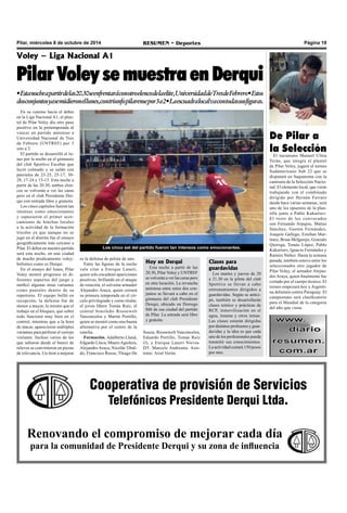 Pilar, miércoles 8 de octubre de 2014 RESUMEN • Deportes Página 19 
Voley – Liga Nacional A1 
Pilar Voley se muestra en Derqui 
• Esta noche a partir de las 20.30 se enfrentará con otro elenco de la elite, Universidad de Tres de Febrero • Estos 
dos conjuntos ya se midieron el lunes, con triunfo pilarense por 3 a 2 • La escuadra local va con todas sus figuras. 
Los cinco set del partido fueron tan intensos como emocionantes. 
Hoy en Derqui 
Esta noche a partir de las 
20.30, Pilar Voley y UNTREF 
se volverán a ver las caras pero 
en otra locación. La revancha 
amistosa entre estos dos con-juntos 
se llevará a cabo en el 
gimnasio del club Presidente 
Derqui, ubicado en Dorrego 
866 de esa ciudad del partido 
de Pilar. La entrada será libre 
y gratuita. 
De Pilar a 
la Selección 
El tucumano Manuel Ulloa 
Terán, que integra el plantel 
de Pilar Voley, jugará el torneo 
Sudamericano Sub 22 que se 
disputará en Saquarema con la 
camiseta de la Selección Nacio-nal. 
El elemento local, que viene 
trabajando con el combinado 
dirigido por Hernán Ferraro 
desde hace varias semanas, será 
uno de los opuestos de la plan-tilla 
junto a Pablo Kukartsev. 
El resto de los convocados 
son Fernando Arpajou, Matías 
Sánchez, Gastón Fernández, 
Joaquín Gallego, Esteban Mar-tínez, 
Brian Melgarejo, Gonzalo 
Quiroga, Tomás López, Pablo 
Kukartsev, Ignacio Fernández y 
Ramiro Núñez. Hasta la semana 
pasada, también estuvo entre los 
seleccionados otro jugador de 
Pilar Voley, el armador Alejan-dro 
Araya, quien finalmente fue 
cortado por el cuerpo técnico. El 
torneo empezará hoy y Argenti-na 
debutará contra Paraguay. El 
campeonato será clasificatorio 
para el Mundial de la categoría 
del año que viene. 
Clases para 
guardavidas 
Los martes y jueves de 20 
a 21.30 en la pileta del club 
Sportivo se llevan a cabo 
entrenamientos dirigidos a 
guardavidas. Según se antici-pó, 
también se desarrollarán 
clases teórico y prácticas de 
RCP, inmovilización en el 
agua, trauma y otros temas. 
Las clases estarán dirigidas 
por distintos profesores y guar-davidas 
y la idea es que cada 
uno de los profesionales pueda 
trasmitir sus conocimientos. 
La actividad costará 150 pesos 
por mes. 
es la defensa de pelota de uno. 
Entre las figuras de la noche 
vale citar a Enrique Laneri, 
quien solo encadenó apariciones 
positivas, brillando en el ataque 
de rotación, el solvente armador 
Alejandro Araya, quien cerrará 
su primera temporada en el cír-culo 
privilegiado y como titular, 
el joven líbero Tomás Ruiz, el 
central brasileño Roosewelt 
Vasconcelos y Martín Portillo, 
quien se mostró como una buena 
alternativa por el centro de la 
cancha. 
Formación. Adalberto Lland, 
Edgardo Lloca, Mauro Aguilera, 
Alejandro Araya, Nicolás Tibal-do, 
Francisco Russo, Thiago De 
Souza, Roosewelt Vasconcelos, 
Eduardo Portillo, Tomás Ruiz 
(l), y Enrique Laneri Nievas. 
DT: Marcelo Andreatta. Asis-tente: 
Ariel Verón. 
Cooperativa de provisión de Servicios 
Telefónicos Presidente Derqui Ltda. 
En su camino hacia el debut 
en la Liga Nacional A1, el plan-tel 
de Pilar Voley dio otro paso 
positivo en la pretemporada al 
vencer en partido amistoso a 
Universidad Nacional de Tres 
de Febrero (UNTREF) por 3 
sets a 2. 
El partido se desarrolló el lu-nes 
por la noche en el gimnasio 
del club Sportivo Escobar que 
lució colmado y se saldó con 
parciales de 23-25, 25-17, 30- 
28, 17-24 y 15-13. Esta noche a 
partir de las 20.30, ambos elen-cos 
se volverán a ver las caras 
pero en el club Presidente Der-qui 
con entrada libre y gratuita. 
Los cinco capítulos fueron tan 
intensos como emocionantes 
y supusieron el primer acer-camiento 
de hinchas locales 
a la actividad de la formación 
tricolor ya que aunque no se 
jugó en el distrito fue el ensayo 
geográficamente más cercano a 
Pilar. El debut en nuestro partido 
será esta noche, en una ciudad 
de mucho predicamento voley-bolístico 
como es Derqui. 
En el ensayo del lunes, Pilar 
Voley mostró progresos en di-ferentes 
aspectos del juego y 
ratificó algunas otras variantes 
como puntales dentro de su 
repertorio. El equipo brilló en 
recepción, la defensa fue de 
menor a mayor, lo mismo que el 
trabajo en el bloqueo, que sobre 
todo funcionó muy bien en el 
control, mientras que a la hora 
de atacar, aparecieron múltiples 
variantes para perforar el cerrojo 
visitante. Incluso varios de los 
que saltaron desde el banco de 
relevos se convirtieron en piezas 
de relevancia. Un ítem a mejorar 
Renovando el compromiso de mejorar cada día 
para la comunidad de Presidente Derqui y su zona de influencia 
 