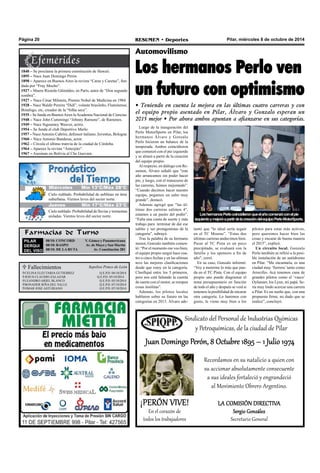 Página 20 RESUMEN • Deportes Pilar, miércoles 8 de octubre de 2014 
Automovilismo 
Los hermanos Perlo ven 
un futuro con optimismo 
• Teniendo en cuenta la mejora en las últimas cuatro carreras y con 
el equipo propio asentado en Pilar, Álvaro y Gonzalo esperan un 
2015 mejor • Por ahora ambos apuntan a afianzarse en sus categorías. 
Luego de la inauguración del 
Perlo MotorSports en Pilar, los 
hermanos Álvaro y Gonzalo 
Perlo hicieron un balance de la 
temporada. Ambos coincidieron 
que comenzó con el pie izquierdo 
y se alineó a partir de la creación 
del equipo propio. 
Al respecto, en diálogo con Re-sumen, 
Álvaro señaló que "este 
año arrancamos sin poder hacer 
pie, y luego, con el transcurso de 
las carreras, fuimos mejorando”. 
“Cuando decimos hacer nuestro 
equipo, pegamos un salto muy 
grande”, destacó. 
Además agregó que “las úl-timas 
dos carreras salimos 4°, 
estamos a un pasito del podio”. 
“Falta una cuota de suerte y más 
trabajo para terminar de dar ese 
saltito y ser protagonistas de la 
categoría", subrayó. 
Tras la palabra de su hermano 
menor, Gonzalo también comen-tó: 
“Por el momento me veo bien, 
el equipo propio surgió hace cua-tro 
o cinco fechas y en las ultimas 
tuve las mejores clasificaciones 
desde que estoy en la categoría. 
Clasifiqué entre los 5 primeros, 
pero nos está faltando la cuotita 
de suerte con el motor, se rompen 
cosas insólitas”. 
Además, los pilotos locales 
hablaron sobre su futuro en las 
categorías en 2015. Álvaro ade- 
Cielo nublado. Probabilidad de neblinas en área 
suburbana. Vientos leves del sector norte. 
 Fallecimientos 
CELINA ELEUTARIA GUTIERREZ Q.E.P.D. 04/10/2014 
JESUS CLAUDIO ZALAZAR Q.E.P.D. 05/10/2014 
LEANDRO ARIEL BLANCO Q.E.P.D. 05/10/2014 
BONADER RIÑA DEL VALLE Q.E.P.D. 07/10/2014 
OMAR JOSE ASTURIANO Q.E.P.D. 07/10/2014 
Sepelios Ponce de León 
Los hermanos Perlo coincidieron que el año comenzó con el p ie 
izquierdo y mejoró a partir de la creación del equipo Perlo MoorSt ports. 
lantó que "lo ideal sería seguir 
en el TC Mouras”. “Estas dos 
últimas carreras anduvimos bien. 
Pasar al TC Pista es un poco 
precipitado, se evaluará con la 
familia y los sponsors a fin de 
año", cerró. 
En su caso, Gonzalo informó: 
“Voy a meterme lo más que pue-da 
en el TC Pista. Con el equipo 
propio uno puede diagramar el 
tema presupuestario en función 
de todo el año y después se verá si 
tenemos la posibilidad de encarar 
otra categoría. Lo haremos con 
gusto, le viene muy bien a los 
pilotos para estar más activos, 
pero queremos hacer bien las 
cosas y encarar de buena manera 
el 2015”, explicó. 
Un circuito local. Gonzalo 
Perlo también se refirió a la posi-ble 
instalación de un autódromo 
en Pilar. “Me encantaría, es una 
ciudad muy ‘fierrera’ tanto como 
Arrecifes. Acá tenemos cuna de 
grandes pilotos como el ‘vasco’ 
Oyhanart, los Lynn, mi papá. Se-ría 
muy lindo acercar una carrera 
a Pilar. Es un sueño que, con una 
propuesta firme, no dudo que se 
realice”, concluyó. 
1840 – Se proclama la primera constitución de Hawaii. 
1895 – Nace Juan Domingo Perón. 
1898 – Aparece en Buenos Aires la revista “Caras y Caretas”, fun-dada 
por “Fray Mocho”. 
1927 – Muere Ricardo Güiraldes, en París, autor de “Don segundo 
sombra”. 
1927 – Nace César Milstein, Premio Nobel de Medicina en 1984. 
1928 – Nace Waldir Pereira “Didí”, volante brasileño, Fluminense, 
Botafogo, etc, creador de la “folha seca”. 
1935 – Se funda en Buenos Aires la Academia Nacional de Ciencias. 
1948 – Nace John Cummings “Johnny Ramone”, de Ramones. 
1949 – Nace Sigourney Weaver, actriz. 
1954 – Se funda el club Deportivo Merlo. 
1957 – Nace Antonio Cabrini, defensor italiano; Juventus, Bologna. 
1960 – Nace Antonio Banderas, actor. 
1962 – Circula el último tranvía de la ciudad de Córdoba. 
1964 – Aparece la revista “Anteojito”. 
1967 – Asesinan en Bolivia al Che Guevara. 
Farmacias de Turno 
PILAR 
DERQUI 
DEL VISO 
08/10: CONCORD V. Gómez y Panamericana 
08/10: RASPO Av. de Mayo y San Martín 
08/10: DE LA RUTA Av. Constitución 281 
Sindicato del Personal de Industrias Químicas 
y Petroquímicas, de la ciudad de Pilar 
Juan Domingo Perón, 8 Octubre 1895 – 1 Julio 1974 
Recordamos en su natalicio a quien con 
su accionar absolutamente consecuente 
a sus ideales fortaleció y engrandeció 
al Movimiento Obrero Argentino. 
LA COMISIÓN DIRECTIVA 
Sergio González 
Secretario General 
¡PERÓN VIVE! En el corazón de 
todos los trabajadores 
M Jiuéercveosle s Míín 153°°C//Máx 268°°C 
Jueves Mín 17°C/Máx 23°C 
Cielo nublado. Probabilidad de lluvias y tormentas 
aisladas. Vientos leves del sector norte. 
