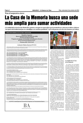 Página 2 RESUMEN • El Diario de Pilar Pilar, miércoles 8 de octubre de 2014 
Tras el sorpresivo cierre 
La Casa de la Memoria busca una sede 
más amplia para sumar actividades 
• La entidad dejó su local en San Martín 891 y apunta a conseguir un espacio físico que le permita llevar a cabo nuevos talleres • Quieren 
“un espacio más institucional que no se identifique con cuestiones partidarias” con la vista puesta en los derechos humanos y la cultura. 
La Casa de la Memoria fue fundada en el 2011, 
con la idea de promover los derechos humanos. 
Tras el sorpresivo cierre de su 
sede céntrica, autoridades de la 
Casa de la Memoria informaron 
que están buscando un espacio 
físico más amplio para desarrollar 
nuevas actividades. 
Desde la entidad, que estaba 
radicada en San Martín 891, se-ñalaron 
que la mudanza se debió a 
que necesitan un local más grande 
para implementar nuevos talleres. 
Así lo informó Gustavo Quinta-na, 
referente de la Casa de la Me-moria, 
en diálogo con periodistas 
de Resumen. A la vez, aclaró 
que este cambio no será solo de 
sede sino que también apuntan a 
darle un sentido más ligado a los 
derechos humanos y a la cultura. 
“Mucha gente identificaba al 
lugar con cuestiones más parti-darias 
y queremos que el espacio 
sea más institucional”, explicó 
Quintana. 
“Además, las cuestiones de in-fraestructura 
son importantes. En el 
momento en el que se había fundado 
se pensó en un proyecto de gran en-vergadura 
y el espacio que teníamos 
nos complicaba su realización. Por 
eso, nos dimos a la búsqueda de un 
lugar más apto que será anunciado 
en breve”, especificó. 
A pesar de esto, el representante 
de la entidad aseguró que la Casa 
de la Memoria continúa con el 
desarrollo de actividades y que 
lo único que se habría paralizado 
por la falta de espacio físico son 
los talleres que se llevaban a cabo 
en el lugar. 
Ante el rumor sobre que el 
cierre de hace algunas semanas 
se debió a la falta de pago del 
alquiler del domicilio, Quintana 
reiteró los motivos mencionados 
con anterioridad. 
En este sentido, resaltó que 
cuentan con el apoyo del Munici-pio 
y, al mismo tiempo, reconoció 
que los integrantes de la comisión 
de la Casa de la Memoria “ponen 
mucho esfuerzo para que la orga-nización 
no gubernamental siga 
adelante”. 
La misión de la Casa 
de la Memoria 
En cuanto a las actividades 
realizadas durante estos últimos 
meses por la entidad, se destaca el 
consultorio de atención, conten-ción 
y asesoramiento a personas 
en situación de violencia familiar 
y de género. 
En tanto, dentro del área de sa-lud, 
se dictó un curso y una capa-citación 
en lactancia materna por 
licenciadas en enfermería de la 
Universidad de Rosario y el apo-yo 
del Fondo para la Infancia de 
las Naciones Unidas (UNICEF). 
Desde el área cultural, contó 
con un taller de literatura lati-noamericana 
y la presentación de 
trabajos de alumnos referidos a la 
temática de derechos humanos 
además de un cine debate por la 
memoria con alumnos de colegios 
privados de la zona. 
Asimismo, se realizaron charlas 
y un taller para mujeres víctimas 
de violencia de género en con-junto 
y se establecieron vínculos 
con el Viceconsulado de Bolivia 
para elaborar políticas donde se 
ejercite el trabajo con residentes 
del distrito y la contribución de 
una sociedad intercultural. 
En tanto, otra de las labores 
importantes realizadas en la ins-titución 
fue el desarrollo del plan 
nacional Fines, que está destinado 
a jóvenes y adultos que quieren 
terminar la escuela secundaria. 
 