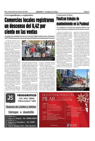 Pilar, miércoles 8 de octubre de 2014 RESUMEN • El Diario de Pilar Página 3 
Correspondientes a septiembre 
Comercios locales registraron 
un descenso del 6,42 por 
ciento en las ventas 
• La tendencia se extendió por noveno mes consecutivo • Bajaron todos los rubros relevados por 
SCIPA • Desde la cámara de comercio esperan que las iniciativas nacionales fomenten el consumo. 
Comenzaron el lunes 
Finalizan trabajos de 
mantenimiento en la Peatonal 
• Los trabajadores encargados de reemplazar baldosas rotas 
y reparar las fuentes entregarán la obra terminada esta tarde. 
Los trabajos comenzaron por Independencia 
y se desplazaron hasta Lorenzo López. 
La delicada situación econó-mica 
que atraviesa el país se 
profundiza cada vez más, y la 
resonancia en las actividades 
vinculadas al comercio local 
sufrieron un nuevo descenso en 
concepto de ventas. 
En esta oportunidad, la Socie-dad 
de Comerciantes, Industriales 
Propietarios y Afines (SCIPA), a 
través de su titular Daniel Castro, 
confirmó que durante septiembre 
se produjo un nuevo descenso en 
las operaciones comerciales. 
En diálogo con el programa “La 
Mañana de Resumen”, de FM Del 
Sol (91.5), el presidente afirmó 
que las ventas promedio dismi-nuyeron 
un 6,42 por ciento, que 
es el noveno mes consecutivo en 
que ocurre, y que todos los rubros 
medidos se vieron afectados. 
“Lamentablemente el comercio 
está pasando momentos difíciles, 
que esperemos que pasen en cual-quier 
momento. Esto significa que 
las herramientas que el gobierno 
nacional está dando al comercio 
a través de descuentos de cuotas 
con tarjetas de crédito o con los 
precios cuidados no hicieron 
efecto aún”, comentó. 
Sin embargo, Castro señaló que 
“esto no alcanza para disminuir 
la caída de las ventas. El mismo 
comerciante dice que le entra me-nos 
gente al local mes a mes, las 
consultas también son menos, y son 
noticias que muestra la falta de me-didas 
para impulsar el consumo”. 
Las cifras relevadas por SCIPA 
son firmes: Juguetería descendió 
un 2 por ciento, Alimentos y 
Bebidas, un 5 por ciento; Bazar 
y Regalos cayó un 8 por ciento, y 
Golosinas un 3,5 por ciento. A su 
vez, las categorías más afectadas 
fueron Ferretería e Indumentaria, 
que registraron un durísimo 10 
por ciento de baja. 
“Al consumidor, con el tema 
de la inflación, no le alcanza para 
comprar lo mismo que compraba 
el año pasado, de ahí esa merma 
en sus posibilidades de adqui-rir 
bienes. Esperemos que esta 
tendencia se revierta en algún 
momento”, definió Castro. 
A su vez, reflexionó que la Cá-mara 
“está viendo que esto abarca 
a todos los rubros, pero espera-mos 
que algún sector comience 
a levantar, y que ello conlleve un 
efecto de arrastre a todos los de-más 
rubros. Hoy por hoy no está 
ocurriendo eso, sin embargo no 
se están produciendo despidos”. 
Finalmente, Castro comentó: 
“Arrancamos con bajas del 5 por 
ciento, y ahora estamos llegando 
casi al 7. Antes, si un comerciante 
tenía una rentabilidad de 10 mil 
pesos en diciembre de 2013, en 
enero tiene 9.500, en febrero 
9.200, y ahí va siempre bajando”. 
Durante la jornada de hoy, 
finalizarán los trabajos de mante-nimiento 
en la Peatonal ubicada 
en el centro de Pilar, a escasos 
metros de la plaza 12 de Octubre, 
luego de dos días de obra. 
Concretamente, los trabajadores 
encargados de la tarea, que consis-tía 
en la reparación y sustitución de 
baldosas rotas, así como también 
de las fuentes ubicadas en los 100 
metros que abarca el espacio, 
comenzaron el pasado lunes y ter-minarán 
antes de las 5 de la tarde, 
según el plazo establecido para la 
realización de la misma. 
Cabe destacar que los trabajos 
comenzaron por el sector de la 
calle Independencia, y se despla-zaron 
hacia el otro extremo de la 
Peatonal, que es cortada por la 
calle Lorenzo López. 
En este sentido, el arreglo de las 
fuentes y la reparación de suelos 
recibieron el visto bueno por 
parte de los vecinos, pero princi-palmente 
la aceptación llegó de 
manos de los comerciantes que 
poseen sus negocios en esa zona. 
Entre otros comentarios, seña-laron 
que estas tareas favorecen el 
embellecimiento de la Peatonal, 
y, por ende, atraerán un mayor 
número de visitantes a sus vidrie-ras, 
y de clientes a sus comercios. 
Sin embargo, y pese a la acep-tación 
generalizada de los co-merciantes 
y transeúntes, que no 
se vieron afectados por las obras 
en la zona, algunos paseantes 
afirmaron que es necesaria una 
renovación más importante, y en 
lapsos de tiempo menores. 
La peatonal de la calle Riva-davia 
fue inaugurada el 12 de 
octubre de 2006, hace casi unos 
ocho años, bajo la intención de 
constituirse como un espacio de 
ocio y compras en pleno centro 
pilarense. 
Las ventas promedio de septiembre disminuyeron un 
6,42 por ciento respecto del mismo mes de 2013. 
 