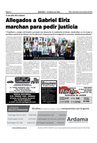 Página 4 RESUMEN • El Diario de Pilar Pilar, miércoles 8 de octubre de 2014 
A un año del crimen 
Allegados a Gabriel Eiriz 
marchan para pedir justicia 
• Familiares y amigos del hombre asesinado tras denunciar la realización de fiestas clandestinas en La Lonja se 
movilizan a partir de las 9 frente a la Fiscalía local • Aseguran que la investigación se encuentra “totalmente paralizada”. 
Señalan que si las autoridades hubieran atendido la 
denuncia de amenazas, el homicidio se habría evitado. 
de Garantías N° 6 de Nicolás 
Ramón Ceballos. 
“Además, Gabriel y otros veci-nos 
se reunieron personalmente 
con el intendente Humberto Zúc-caro, 
el 2 de octubre. Llevaron 
una serie de reclamos de peso 
(inseguridad y calles públicas 
tomadas por emprendimientos 
privados, entre otros) que no in-cluían 
el conflicto por las fiestas 
clandestinas, el cual Gabriel a esa 
altura prefería evadir. El tema fue 
invocado por uno de los vecinos 
participantes”, aclararon en el 
comunicado. 
En ese entonces, según señalan 
los allegados a Eiriz, un funcio-nario 
del área de Gobierno, les 
habría asegurado que “se haría 
cargo del tema”. “Gabriel expresó 
su preocupación ya que temía que 
pudieran concretar las amenazas. 
Lo mataron el 8, sin robarle nada, 
sin siquiera ingresar a su casa. Le 
dispararon en el rostro y se dieron 
a la fuga”, detallaron. 
Para cerrar, los amigos y fami-liares 
de Eiriz comentaron que 
“la Fiscalía y el juez de Garantías 
no tomaron una sola medida que 
tendiera a protegerlo”. “Con solo 
haber indagado a los autores de 
las amenazas, esta tragedia podría 
haber sido evitada. Las autori-dades 
municipales guardaron 
silencio, como si nada hubiera 
sucedido, mientras las fiestas 
se siguen realizando hoy en día 
en cuatro quintas de la zona”, 
dispararon. 
“La causa de homicidio está en 
manos de la fiscal Cecilia Chaieb 
en la UFI 4 y tramita en el mismo 
juzgado a cargo del mismo juez. A 
un año del homicidio la causa está 
totalmente parada y los sospecho-sos 
no han sido ni indagados ni 
detenidos”, concluyeron. 
Familiares y amigos de Gabriel 
Eiriz se manifestarán esta maña-na 
frente a la Fiscalía de Pilar 
para exigir que se avance con la 
investigación del homicidio del 
hombre de 41 años, que fue ba-leado 
en el jardín de su casa de La 
Lonja el pasado 8 de octubre de 
2013 tras denunciar la realización 
de fiestas clandestinas en una casa 
quinta de la zona. 
La marcha comenzará a las 9 en 
la dependencia judicial ubicada 
en Tucumán 540. La convocato-ria 
fue anunciada a través de un 
comunicado donde los allegados 
a Eiriz apuntaron a la falta de 
respuestas por parte de la Justicia 
luego de que pasara ya un año del 
crimen. 
“El conflicto que motivó las 
amenazas era con la propietaria 
de una casa quinta lindera a la de 
Gabriel, y con su flamante inqui-lino, 
de quien su padre cumple 
condena perpetua por homicidio 
mientras que las amenazas las 
realizó la supuesta prima del 
dueño del lugar, una oficial de la 
Policía Federal de Merlo, desde 
su propio celular. 
Gabriel efectuó la denuncia 
de estas amenazas el 18 de sep-tiembre 
de 2013 en la Unidad 
Funcional de Instrucción N° 
3 de Pilar, a cargo del fiscal 
Gonzalo Eduardo Acosta. La 
causa tramitaba en el Juzgado 
de su ex cuñado en 2005. A la 
quinta la explotaban para realizar 
despedidas de soltero y fiestas 
electrónicas que alteraban la 
tranquilidad del barrio”, explican 
en el comunicado. 
Según expresan los allega-dos 
de Gabriel, el inquilino fue 
conseguido por un subcomisario 
Redacción y dirección: San Martín 
128 – Pilar - Buenos Aires. 
Impreso en talleres propios en San 
Martín 128 - Pilar - Buenos Aires. 
Tel. 0230-4430868 
www.diarioresumen.com.ar 
redaccion@diarioresumen.com.ar 
Propietario: Augusto Zamarripa 
Director: Augusto Zamarripa 
Codirector: Matías Zamarripa 
Fundado el 1ª de marzo de 1961 
Registro propiedad Intelectual 
5159743 
 