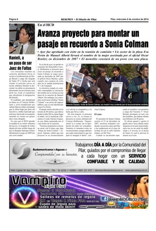 Página 6 RESUMEN • El Diario de Pilar Pilar, miércoles 8 de octubre de 2014 
En el HCD 
Avanza proyecto para montar un 
pasaje en recuerdo a Sonia Colman 
• Ayer fue aprobado con éxito en la reunión de comisión • Un sector de la plaza Eva 
Perón de Manuel Alberti llevará el nombre de la mujer asesinada por el oficial Oscar 
Benítez en diciembre de 2007 • El monolito constará de un poste con una placa. 
Antonio Espasa, viudo de Sonia Colman, se mostró muy contento por el reconocimiento recibido. 
En el día de ayer, se aprobó en 
comisión del Honorable Conce-jo 
Deliberante el proyecto para 
crear un pasaje en recuerdo a 
Sonia Colman, la mujer asesi-nada 
en diciembre de 2007 por 
el policía Oscar Benítez, quien 
cumple una condena de ocho 
años en la unidad penitenciaria 
Nº 1 de Campana. 
La iniciativa tratada en comi-sión 
contemplaba la colocación 
del nombre de la víctima en una 
plaza de la estación de Manuel 
Alberti. Sin embargo, los conce-jales 
resolvieron nombrar “Sonia 
Colman” a un sector del espacio 
público, que ya está identificado 
como Eva Perón. 
El pasaje estaría ubicado en un 
terreno de 40 metros, que abarca 
desde la calle Olivos, hasta llegar 
al andén. Así lo manifestó a Re-sumen 
el viudo Antonio Espasa, 
en una charla mantenida tras el 
visto bueno de la comisión. 
“Nosotros propusimos colocar 
un poste con la placa que diga 
‘Pasaje de Sonia Colman’”, ex-presó. 
Además, señaló que este 
proyecto es un reconocimiento 
a la vida de su compañera y a la 
lucha que lleva a cabo. 
De esta manera, el próximo 
jueves a las 19, se tratará el 
proyecto en sesión ordinaria del 
Concejo Deliberante. “Segura-mente 
va a contar con la apro-bación 
de todos los concejales. 
Nosotros lo tomamos como un 
reconocimiento, aunque sabemos 
que nada solucionará lo que nos 
pasó ni mitigará el dolor”, con-cluyó 
Espasa. 
El caso 
El asesinato de Sonia Colman 
ocurrió el 23 de diciembre de 
2007, mientras trabajaba ven-diendo 
accesorios para parrillas 
a los conductores en el cruce de 
la Ruta 26 con la calle Valentín 
Gómez, en Del Viso. 
Cuando se encontraba espe-rando 
el semáforo, un patrullero 
a cargo del Teniente 1° Oscar 
Benítez perseguía un auto con 
dos hombres, que habían robado 
una billetera con 80 pesos. 
El oficial apuntó y apretó el 
gatillo nueve veces, dando cuatro 
impactos en un auto estacionado, 
otros tres en un cartel de publi-cidad 
y el noveno en el pecho 
de Sonia, lo cual le provocó la 
muerte en el acto. 
Ranieli, a 
un paso de ser 
Juez de Faltas 
Los concejales reunidos en 
comisión aprobaron llevar al 
recinto el nombramiento de Die-go 
Ranieli a cargo del Juzgado 
de Faltas Nº 2, hecho que será 
tratado el próximo jueves en 
sesión ordinaria Durante la dis-cusión, 
los ediles no presentaron 
demasiados inconvenientes para 
darle luz verde al expediente 
que oficializará la designación 
del letrado. 
El candidato, que abandonará 
su banca en el Concejo Delibe-rante 
y sería reemplazado por 
Adrián Maciel, había comentado 
que la oferta llegó por parte del 
Ejecutivo, y había expresado que 
está muy interesado en aceptarla, 
teniendo en cuenta sus quince 
años como abogado. 
En caso que el HCD apruebe 
la medida en su sesión ordinaria 
del jueves, el Juzgado de Faltas 
dejaría de estar acéfalo luego de 
que el abogado Santiago Gómez 
abandonara el cargo en 2009 tras 
una corta estadía. 
 