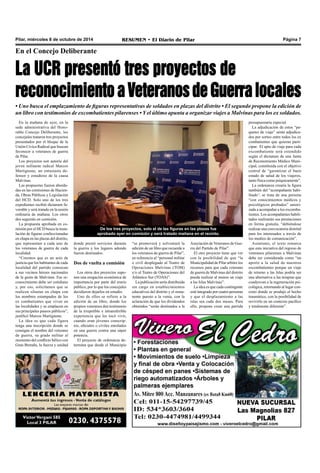 Pilar, miércoles 8 de octubre de 2014 RESUMEN • El Diario de Pilar Página 7 
En el Concejo Deliberante 
La UCR presentó tres proyectos de 
reconocimiento a Veteranos de Guerra locales 
• Uno busca el emplazamiento de figuras representativas de soldados en plazas del distrito • El segundo propone la edición de 
un libro con testimonios de excombatientes pilarenses • Y el último apunta a organizar viajes a Malvinas para los ex soldados. 
En la mañana de ayer, en la 
sede administrativa del Hono-rable 
Concejo Deliberante, los 
concejales trataron tres proyectos 
presentados por el bloque de la 
Unión Cívica Radical que buscan 
favorecer a veteranos de guerra 
de Pilar. 
Los proyectos son autoría del 
joven militante radical Marcos 
Martignone, un entusiasta de-fensor 
y estudioso de la causa 
Malvinas. 
Las propuestas fueron aborda-das 
en las comisiones de Hacien-da, 
Obras Públicas y Legislación 
del HCD. Solo uno de los tres 
expedientes recibió dictamen fa-vorable 
y será tratado en la sesión 
ordinaria de mañana. Los otros 
dos seguirán en comisión. 
La propuesta aprobada en co-misión 
por el HCD busca la insta-lación 
de figuras confeccionadas 
en chapa en las plazas del distrito, 
que representen a cada uno de 
los veteranos de guerra de cada 
localidad. 
“Creemos que es un acto de 
justicia que los habitantes de cada 
localidad del partido conozcan 
a sus vecinos héroes nacionales 
de la gesta de Malvinas. Ese re-conocimiento 
debe ser cotidiano 
y, por eso, solicitamos que se 
realicen siluetas en chapa con 
los nombres estampados de los 
ex combatientes que viven en 
las localidades y se emplacen en 
sus principales paseos públicos”, 
justificó Marcos Martignone. 
La idea es que cada figura 
tenga una inscripción donde se 
consigne el nombre del veterano 
de guerra, su grado militar al 
momento del conflicto bélico con 
Gran Bretaña, la fuerza y unidad 
De los tres proyectos, solo el de las figuras en las plazas fue 
aprobado ayer en comisión y será tratado mañana en el recinto. 
donde prestó servicios durante 
la guerra y los lugares adonde 
fueron destinados. 
Dos de vuelta a comisión 
Los otros dos proyectos supo-nen 
una erogación económica de 
importancia por parte del erario 
público, por lo que los concejales 
decidieron dejarlos en estudio. 
Uno de ellos se refiere a la 
edición de un libro, donde los 
propios veteranos den testimonio 
de la irrepetible e intransferible 
experiencia que les tocó vivir, 
cuando eran jóvenes conscrip-tos, 
oficiales o civiles enrolados 
en una guerra contra una súper 
potencia. 
El proyecto de ordenanza de-termina 
que desde el Municipio 
“se promoverá y solventará la 
edición de un libro que recuerde a 
los veteranos de guerra de Pilar”, 
en referencia al “personal militar 
o civil desplegado al Teatro de 
Operaciones Malvinas (TOM) 
y/o al Teatro de Operaciones del 
Atlántico Sur (TOAS)”. 
La publicación sería distribuida 
sin cargo en establecimientos 
educativos del distrito y el rema-nente 
puesto a la venta, con la 
aclaración de que los dividendos 
obtenidos “serán destinados a la 
Asociación de Veteranos de Gue-rra 
del Partido de Pilar”. 
El otro proyecto tiene que ver 
con la posibilidad de que “la 
Municipalidad de Pilar arbitre los 
recursos para que cada veterano 
de guerra de Malvinas del distrito 
pueda realizar al menos un viaje 
a las Islas Malvinas”. 
La idea es que cada contingente 
esté integrado por cuatro personas 
y que el desplazamiento a las 
islas sea cada dos meses. Para 
ello, propone crear una partida 
presupuestaria especial. 
La adjudicación de estos “pa-quetes 
de viaje” serán adjudica-dos 
por sorteo entre todos los ex 
combatientes que quieran parti-cipar. 
El apto de viaje para cada 
excombatiente será extendido 
según el dictamen de una Junta 
de Reconomiento Médico Muni-cipal, 
constituida con el objetivo 
central de “garantizar el buen 
estado de salud de los viajeros, 
tanto física como psíquicamente”. 
La ordenanza crearía la figura 
también del “acompañante habi-litado’: 
se trata de una persona 
“con conocimientos médicos y 
psicológicos probados” autori-zada 
a acompañar a los excomba-tientes. 
Los acompañantes habili-tados 
realizarán sus prestaciones 
en forma gratuita, “debiéndose 
realizar una convocatoria distrital 
para los interesados a través de 
los medios de comunicación”. 
Asimismo, el texto remarca 
que esta iniciativa del regreso de 
veteranos pilarenses a Malvinas 
debe ser considerada como “un 
aporte a la salud de nuestros 
excombatientes porque un viaje 
de retorno a las Islas podría ser 
una alternativa a las terapias que 
coadyuvan a la regeneración psi-cológica, 
retornando al lugar con-creto 
donde se produjo el hecho 
traumático, con la posibilidad de 
revivirlo en un contexto pacífico 
y totalmente diferente”. 
 