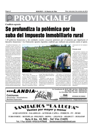 Página 8 RESUMEN • El Diario de Pilar Pilar, miércoles 8 de octubre de 2014 
PROVINCIALES 
Conflicto agrario 
Se profundiza la polémica por la 
suba del impuesto inmobiliario rural 
• El gobierno bonaerense y las entidades rurales cruzaron opiniones por el aumento que impulsaría el 
Ejecutivo bonaerense • La Federación Agraria Argentina confirmó que realizará una protesta contra el ajuste. 
El gobierno bonaerense y las 
entidades rurales volvieron a 
cruzarse ayer por el aumento del 
Impuesto Inmobiliario Rural que 
impulsa el Ejecutivo, mientras 
la Federación Agraria Argentina 
anunció que realizará la primera 
protesta del sector contra el even-tual 
aumento. 
El titular de la Confederación 
de Asociaciones Rurales de Bue-nos 
Aires y La Pampa (Carbap), 
Horacio Salaverry, expresó “pre-ocupación” 
y “asombro” por la 
intención oficial de aumentar 
un 30 por ciento el Inmobiliario 
Rural porque “tenemos muchos 
distritos en emergencia o desastre 
por el agua y han caído los niveles 
de producción” en referencia a las 
inundaciones que afectan a vastas 
regiones del territorio provincial. 
“Vemos con mayor preocupa-ción 
la presión tributaria de la 
Provincia, y además nos parece 
un impuesto inequitativo, que 
toma al bien por sobre la persona, 
hemos sufrido distintos aumentos 
durante la gestión Scioli que ha 
elevado la presión tributaria sobre 
El gobierno bonaerense y las entidades rurales volvieron 
a cruzarse por el aumento del Impuesto Inmobiliario Rural. 
De hecho, la Comisión de 
Enlace bonaerense (que integran 
Carbap, FAA, Sociedad Rural 
y Coninagro) rechazó en duros 
términos la posibilidad al señalar 
que la “actual presión impositiva 
es récord histórico” y alegar la 
delicada situación que atraviesan 
vastas zonas productivas como 
consecuencia de las inundacio-nes. 
Protesta rural 
Este escenario amenaza con 
convertirse en un enfrentamien-to 
abierto, como el ocurrido a 
mediados de 2012 cuando los 
productores rurales resistieron 
el revalúo fiscal que finalmente 
logró aprobar el Ejecutivo. 
Por eso, Federación Agraria le 
puso fecha a la primera medida 
de protesta contra la nueva suba: 
será este jueves a partir de las 14 a 
la vera de la ruta 65, en el partido 
bonaerense de 9 de Julio. 
La medida consistirá en una 
concentración y volanteada de 
productores que amenaza con 
replicarse en otros puntos de la 
provincia si el Ejecutivo insiste 
con el aumento, y buscará ade-más 
“poner en evidencia la falta 
de respuestas a las inundaciones 
que afectan gravemente a toda 
la región y de las que padecen 
sus consecuencias centenares de 
chacareros”. 
ya que "hace más de dos años y 
medio que ese tributo no tiene una 
actualización". 
Asimismo, la suba, que con-templará 
exenciones impositivas 
para productores que estén en 
emergencia por las inundaciones, 
ya genera fuerte resistencia en el 
sector rural. 
nuestro sector”, dijo. 
Por su parte, el ministro de 
Asuntos Agrarios bonaerense, 
Alejandro “Topo” Rodríguez, 
reiteró que "es una posibilidad 
firme" que el gobierno de Daniel 
Scioli aumente a partir del año 
que viene un 30 por ciento el 
impuesto Inmobiliario Rural, 
 