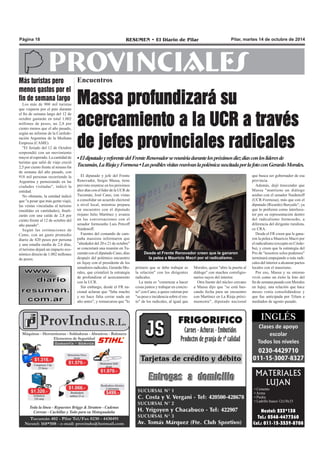 Página 18 RESUMEN • El Diario de Pilar Pilar, martes 14 de octubre de 2014 
PROVINCIALES 
Encuentros 
Massa profundizará su 
acercamiento a la UCR a través 
de jefes provinciales radicales 
• El diputado y referente del Frente Renovador se reuniría durnate los próximos diez días con los líderes d e 
Tucumán, La Rioja y Formosa • Las posibles visitas reavivan lao plémica suscitada por la foto con Gerardo Morales. 
El diputado y jefe del Frente 
Renovador, Sergio Massa, tiene 
previsto reunirse en los próximos 
diez días con el líder de la UCR de 
Tucumán, José Cano, con vistas 
a consolidar un acuerdo electoral 
a nivel local, mientras prepara 
un encuentro con el diputado 
riojano Julio Martínez y avanza 
en las conversaciones con el 
senador formoseño Luis Petcoff 
Naidenoff. 
Fuentes del comando de cam-paña 
massista informaron que 
"alrededor del 20 o 21 de octubre" 
se concretará una reunión en Tu-cumán 
con el diputado Cano, días 
después del polémico encuentro 
en Jujuy con el presidente de los 
senadores radicales, Gerardo Mo-rales, 
que cristalizó la estrategia 
de profundizar el acercamiento 
con la UCR. 
Sin embargo, desde el FR na-cional 
aclaran que "falta mucho 
y no hace falta cerrar nada un 
año antes", y remarcaron que "lo 
MATERIALES 
LUJAN 
• Cemento 
• Arena 
• Piedra 
• Ladrillo hueco 12x18x33 
Nextel: 233*138 
Tel.: 0348-4477360 
Cel.: 011-15-3539-8708 
Desde el Frente Renovador creen que le ganaron 
la pelea a Mauricio Macri por el radicalismo. 
primero que se debe trabajar es 
la relación" con los dirigentes 
radicales. 
La meta es "comenzar a hacer 
cosas juntos y trabajar en concre-to" 
con Cano, a quien valoran por 
"su peso e incidencia sobre el res-to" 
de los radicales, al igual que 
Morales, quien "abre la puerta al 
diálogo" con muchos correligio-narios 
suyos del interior. 
Otra fuente del núcleo cercano 
a Massa dijo que "se está bus-cando 
fecha para un encuentro 
con Martínez en La Rioja próxi-mamente", 
diputado nacional 
Más turistas pero 
menos gastos por el 
fin de semana largo 
Los más de 900 mil turistas 
que viajaron por el país durante 
el fin de semana largo del 12 de 
octubre gastarán en total 1.002 
millones de pesos, un 2,8 por 
ciento menos que el año pasado, 
según un informe de la Confede-ración 
Argentina de la Mediana 
Empresa (CAME). 
"El feriado del 12 de Octubre 
sorprendió con un movimiento 
mayor al esperado. La cantidad de 
turistas que salió de viaje creció 
2,5 por ciento frente al mismo fin 
de semana del año pasado, con 
918 mil personas recorriendo la 
Argentina y pernoctando en las 
ciudades visitadas", indicó la 
entidad. 
No obstante, la entidad indicó 
que "a pesar que más gente viajó, 
las ventas vinculadas al turismo 
(medidas en cantidades), finali-zarán 
con una caída de 2,8 por 
ciento frente al 12 de octubre del 
año pasado". 
Según las estimaciones de 
Came, con un gasto promedio 
diario de 420 pesos por persona 
y una estadía media de 2,6 días, 
el turismo dejará un impacto eco-nómico 
directo de 1.002 millones 
de pesos. 
que busca ser gobernador de esa 
provincia. 
Además, dejó trascender que 
Massa "mantiene un diálogo 
asiduo con el senador Naidenoff 
(UCR-Formosa), más que con el 
diputado (Ricardo) Buryaile", ya 
que lo prefieren como interlocu-tor 
por su representación dentro 
del radicalismo formoseño, a 
diferencia del dirigente ruralista, 
ex CRA. 
Desde el FR creen que le gana-ron 
la pelea a Mauricio Macri por 
el radicalismo (excepto en Córdo-ba), 
y creen que la estrategia del 
Pro de "nosotros solos podemos" 
terminará empujando a más radi-cales 
del interior a alcanzar pactos 
locales con el massismo. 
Por eso, Massa y su entorno 
vivió como un éxito la foto del 
fin de semana pasado con Morales 
en Jujuy, una relación que hace 
meses venía consolidándose y 
que fue anticipada por Télam a 
mediados de agosto pasado. 
 