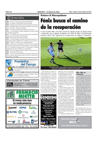 Página 24 RESUMEN • El Diario de Pilar Pilar, martes 14 de octubre de 2014 
Cielo parcialmente nublado. Vientos leves del 
sector norte. 
Farmacias de Turno 
PILAR 
DERQUI 
DEL VISO 
14/10: SANGUINETTI Av. Tomás Márquez 1000 
14/10: RASPO A v . de Mayo y San Martín 
14/10: DE LA RUTA A v . Constitución 281 
Fénix busca el camino 
de la recuperación 
• Tras la fecha libre, el Cuervo encara la semana previa al choque frente 
a Chacarita, que se jugaría el sábado a las 18:05 en Pilar • El entrenador 
interino, Juan Vita, aguarda la recuperación de algunos lesionados. 
El volante central Jesús Díaz se recupera de una molestia 
muscular y podría llegar al choque con Chacarita. 
Fénix encara una semana im-portante 
para buscar la recupe-ración 
futbolística. Luego de 
tener descanso en la 15ª fecha, 
el equipo pilarense empieza a 
trabajar de lleno en el encuentro 
frente a Chacarita. 
Por la 16ª fecha de la Zona 
A del Torneo de Transición de 
la Primera B Metropolitana, el 
Cuervo recibiría al Funebrero 
el próximo sábado a las 18:05 
en el estadio Carlos Barraza y 
con televisación de TyC Sports. 
La programación del juego es 
1894 – Nace E.E. Cummings, poeta estadounidense. 
1905 – Se funda el Sevilla Fútbol Club, de España. 
1905 – Huelga general en Rusia, inicio de la primera revolución. 
1913 – Catástrofe minera en Gales por la explosión de los pozos 
de la “Universal”: mueren 418 mineros. 
1917 – Se funda el club Almirante Brown, de Arrecifes. 
1923 – Las autoridades de Moscú implantan en toda la URSS 
el calendario gregoriano. 
1933 – La Alemania nazi anuncia su retirada de la Sociedad de 
Naciones y de la Conferencia de Desarme. 
1934 – Nace Horacio Accavallo, boxeador. 
1944 – II Guerra Mundial: Suicidio del general Rommel, con-siderado 
por Hitler culpable de un complot contra su persona. 
1947 – El Bell X-1 realiza el 1er vuelo supersónico. 
1949 – Comienza la “caza de brujas” en EEUU: una ley aprobada 
a iniciativa del senador Mc Carthy promueve la investigación 
de las “actividades antiamericanas” de intelectuales y artistas 
sospechosos de tener simpatía por el comunismo. 
1951 – Se crea la Organización de Estados Centroamericanos. 
1959 – Muere Errol Flynn, actor. 
1962 – Un avión espía estadounidense descubre rampas de mi-siles 
en Cuba, lo que desata la mayor crisis de la “Guerra Fría” 
entre EEUU y la URSS. 
Primera B Metropolitana 
preliminar, por lo que aguardan 
la confirmación de la Asociación 
del Fútbol Argentino (AFA). 
Más allá de esto, el técnico in-terino 
Juan Vita -que comandaba 
la Cuarta División y se hizo cargo 
del primer equipo tras la renuncia 
de Gabriel Pedrazzi- apunta a la 
recuperación futbolística, física 
y, sobre todo, anímica de sus 
jugadores. 
Cabe recordar que Fénix viene 
de sufrir su peor derrota en su 
corta participación en el torneo 
de tercera división: en Munro, 
perdió 5-1 ante Colegiales. Ade-más, 
el elenco pilarense acumula 
seis caídas al hilo y solo ganó un 
juego de los últimos ocho. 
Con la mira puesta en el equi-po 
de San Martín, el entrenador 
interino –por tiempo indetermina-do- 
aguarda la recuperación de al-gunos 
jugadores importantes. Por 
un lado, el volante central Jesús 
Díaz evoluciona favorablemente 
de su molestia muscular y podría 
llegar al choque del próximo fin 
de semana. 
Por otra parte, Sebastián Ciac-cheri 
Díaz, líder en 
asistencias 
El pilarense Gastón Díaz 
volvió a cumplir un rol clave 
en la victoria de Racing Club 
por 4-0 frente a Estudian-tes 
en La Plata, por la 11ª 
fecha del Torneo de Prime-ra 
División. El hombre de 
San Alejo envió un preciso 
centro a Diego Milito en la 
apertura del marcador y, de 
esta manera, lidera la tabla 
de asistencias del certamen, 
con seis pases-gol. 
Otro pilarense que tuvo ac-tividad 
fue el ex Fénix Daniel 
González. El de Villa Verde 
fue titular en el empate 3-3 de 
Godoy Cruz frente a Lanús. El 
volante cumplió un correcto 
papel y fue sustituido en el 
segundo tiempo. 
también mejora de su es-guince 
de tobillo y será probado, 
aunque es difícil que esté en 
condiciones para enfrentar al 
Funebrero. 
M Jauretveess MMíínn 1145°°CC//MMááxx 2266º°CC 
Miércoles Mín 15°C/Máx 27°C 
Cielo parcialmente nublado a nublado. Vientos 
leves a moderados del noreste. 
