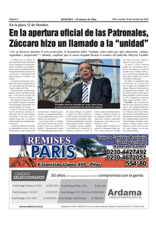 Página 2 RESUMEN • El Diario de Pilar Pilar, martes 14 de octubre de 2014 
En la plaza 12 de Octubre 
En la apertura oficial de las Patronales, 
Zúccaro hizo un llamado a la “unidad” 
• En su discurso durante el acto protocolar, el Intendente pidió “trabajar entre todos por más educación, cultura, 
seguridad e integración” • Además, confirmó que el nuevo hospital llevará el nombre del fallecido Marcelo Castillo. 
El sábado por la mañana, la 
actividad de las Fiestas Patronales 
estuvo centrada en el acto proto-colar 
y el desfile cívico-tradicio-nalista, 
que fue encabezado por el 
intendente Humberto Zúccaro. En 
su mensaje, el mandatario local 
pidió pregonar “la unidad” en el 
distrito. 
La apertura formal de la activi-dad 
se dio minutos después de las 
10 con el ingreso de la imagen de 
Nuestra Señora del Pilar. 
Posteriormente, el padre Jorge 
Ritacco, párroco de Pilar, destacó 
que “es un gran día porque nos 
convoca la fiesta de la madre”. 
Por su parte, el obispo de la dió-cesis 
Zárate-Campana, monseñor 
Oscar Sarlinga, encomendó “este 
querido partido a la virgen”. 
Luego de las breves palabras 
de los eclesiásticos, Zúccaro ce-lebró 
que “una vez más estamos 
festejando a nuestra virgen”, 
aunque aclaró que “a la actitud 
religiosa había que complementar 
lo cultural”. 
Asimismo, refirió que “tenemos 
la oportunidad histórica, con el 
Papa Francisco, que nos pide otra 
El desfile cívico se extendió por unas cuatro horas 
y contó con la participación de cientos de vecinos. 
actitud a todos: a la Iglesia, que se 
movilice y se acerque al pueblo; y 
a los que gobernamos, que enten-damos 
a los más pobres”. 
En la misma línea, el manda-tario 
local recordó que las Pa-tronales 
“traen a la unidad de la 
familia”. “Recuperamos la plaza 
(12 de Octubre) para que la fami-lia 
venga a festejar a la patrona 
y tengan una oferta cultural, a 
la cual muchos no pueden llegar 
por la situación económica, pero 
tienen la posibilidad de ver a estos 
artistas gratis en Pilar”, subrayó. 
Enseguida, Zúccaro amplió: 
“Esto habla de la unidad de lo 
religioso, cultural y social. Si 
somos capaces de trabajar juntos, 
estamos a mitad de camino de 
la verdadera inclusión. Por más 
educación, cultura, seguridad, 
integración, entre todos, sin di-ferencias”, 
instó. 
Siempre bajo la bandera de la 
unidad, el Intendente pidió que 
“los ’viejos pilarenses’ tiendan 
una mano a los que vinieron a 
buscar el verde al distrito”. 
En tanto, el Jefe Comunal 
señaló que “necesitamos que al 
país le vaya bien, que se cierre el 
acuerdo con los fondos ‘buitre’ y 
que a la Provincia también para 
que pueda cumplir con el envío 
de fondos a municipios”. 
Por último, el mandatario local 
recordó que “es el primer año 
que no tengo a mi compañero de 
trabajo, Marcelo Castillo, pero se 
hace presente todos los días”. “Por 
eso, decidí, junto al HCD, que el 
futuro hospital, el cual en octubre 
de 2015 inaugurará su primera 
etapa, tenga su nombre”, cerró. 
El desfile. Tras el discurso de 
Zúccaro, dio comienzo el desfile 
cívico, con la apertura habitual a 
cargo de los Bomberos Volunta-rios. 
Durante unas cuatro horas, 
recorrieron la calle Rivadavia los 
representantes de áreas municipa-les, 
establecimientos educativos, 
colectividades, entidades inter-medias, 
centros murga, clubes 
deportivos, entre otros. El cierre 
fue, como siempre, con los cen-tros 
tradicionalistas. 
 