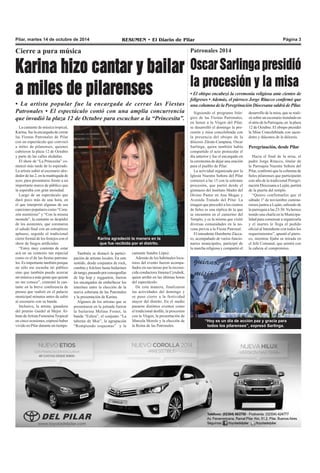 Pilar, martes 14 de octubre de 2014 RESUMEN • El Diario de Pilar Página 3 
Cierre a pura música 
Karina hizo cantar y bailar 
a miles de pilarenses 
• La artista popular fue la encargada de cerrar las Fiestas 
Patronales • El espectáculo contó con una amplia concurrencia 
que invadió la plaza 12 de Octubre para escuchar a la “Princesita”. 
La cantante de música tropical, 
Karina, fue la encargada de cerrar 
las Fiestas Patronales de Pilar 
con un espectáculo que convocó 
a miles de pilarenses, quienes 
cubrieron la plaza 12 de Octubre 
y parte de las calles aledañas. 
El show de “La Princesita” co-menzó 
más tarde de lo esperado. 
La artista subió al escenario alre-dedor 
de las 2, en la madrugada de 
ayer, para presentarse frente a un 
importante marco de público que 
la esperaba con gran ansiedad. 
Luego de un espectáculo que 
duró poco más de una hora, en 
el que interpretó algunas de sus 
canciones populares como “Cora-zón 
mentiroso” y “Con la misma 
moneda”, la cantante se despidió 
de los asistentes, que coronaron 
el saludo final con un estrepitoso 
aplauso, seguido al tradicional 
cierre formal de los festejos con el 
show de fuegos artificiales. 
“Estoy muy contenta de estar 
acá en un contexto tan especial 
como es el de las fiestas patrona-les. 
Es importante también porque 
no sólo me escucha mi público 
sino que también puedo acercar 
mi música a más gente que quizás 
no me conoce”, comentó la can-tante 
en la breve conferencia de 
prensa que realizó en el palacio 
municipal minutos antes de subir 
al escenario con su banda. 
Inclusive, la artista, ganadora 
del premio Gardel al Mejor Ál-bum 
de Artista Femenina Tropical 
en cinco ocasiones, expresó haber 
vivido en Pilar durante un tiempo. 
Karina agradeció la manera en la 
que fue recibida por el distrito. 
También se destacó la partici-pación 
de artistas locales. En este 
sentido, desde conjuntos de rock, 
cumbia y folclore hasta bailarines 
de tango, pasando por coreografías 
de hip hop y reggaeton, fueron 
los encargados de embellecer los 
interines entre la elección de la 
nueva soberana de las Patronales 
y la presentación de Karina. 
Algunos de los artistas que se 
presentaron en la jornada fueron 
la bailarina Melina Foster, la 
banda “Esfera”, el conjunto “La 
taberna de Moe”, la agrupación 
“Rompiendo esquemas” y la 
Patronales 2014 
Oscar Sarlinga presidió 
la procesión y la misa 
• El obispo encabezó la ceremonia religiosa ante cientos de 
feligreses • Además, el párroco Jorge Ritacco confirmó que 
una columna de la Peregrinación Diocesana saldrá de Pilar. 
Siguiendo el programa litúr-gico 
de las Fiestas Patronales, 
en honor a la Virgen del Pilar, 
se desarrolló el domingo la pro-cesión 
y misa concelebrada con 
la presencia del obispo de la 
diócesis Zárate-Campana, Oscar 
Sarlinga, quien también había 
compartido el acto protocolar el 
día anterior y fue el encargado en 
la ceremonia de dejar una oración 
para el pueblo de Pilar. 
La actividad organizada por la 
Iglesia Nuestra Señora del Pilar 
comenzó a las 15 con la solemne 
procesión, que partió desde el 
gimnasio del Instituto Madre del 
Divino Pastor en Ana Mogas y 
Avenida Tratado del Pilar. La 
imagen que precedió a los cientos 
de fieles es una réplica de la que 
se encuentra en el camerino del 
Templo, y es la misma que visitó 
diversas comunidades en la no-vena 
previa a la Fiesta Patronal. 
El intendente Humberto Zúcca-ro, 
acompañado de varios funcio-narios 
municipales, participó de 
la marcha religiosa y compartió el 
desarrollo de la misa, que se reali-zó 
sobre un escenario instalado en 
el atrio de la Parroquia, en la plaza 
12 de Octubre. El obispo presidió 
la Misa Concelebrada con sacer-dotes 
y diáconos de la diócesis. 
Peregrinación, desde Pilar 
Hacia el final de la misa, el 
padre Jorge Ritacco, titular de 
la Parroquia Nuestra Señora del 
Pilar, confirmó que la columna de 
fieles pilarenses que participarán 
este año de la tradicional Peregri-nación 
Diocesana a Luján, partirá 
de la puerta del templo. 
“Quiero confirmarles que el 
sábado 1º de noviembre camina-remos 
juntos a Luján, saliendo de 
la parroquia a las 23:30. Ya hemos 
tenido una charla en la Municipa-lidad 
para comenzar a organizarla 
y el martes le llega el pedido 
oficial al Intendente con todos los 
requerimientos”, apuntó el párro-co, 
mientras fijaba su mirada en 
el Jefe Comunal, que asintió con 
la cabeza al compromiso. 
“Hoy es un día de acción paz y gracia para 
todos los pilarenses”, expresó Sarlinga. 
cantante Sandra López. 
Además de los habituales locu-tores 
del evento fueron acompa-ñados 
en sus tareas por la recono-cida 
conductora Jimena Cyrulnik, 
quien arribó en las últimas horas 
del espectáculo. 
De esta manera, finalizaron 
las actividades del domingo y 
se puso cierre a la festividad 
mayor del distrito. En el medio 
pasaron distintos eventos como 
el tradicional desfile, la procesión 
con la Virgen, la presentación de 
Marcela Morelo y la elección de 
la Reina de las Patronales. 
 