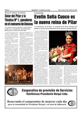 Página 4 RESUMEN • El Diario de Pilar Pilar, martes 14 de octubre de 2014 
Coronación 
Evelin Sofía Cuoco es 
la nueva reina de Pilar 
• La delvisense, de 18 años, se convirtió en la nueva soberana del 
distrito en el cierre de las Patronales 2014 • Sucede a Agustina Benítez. 
Entrada la madrugada de ayer, 
la delvisense Evelin Sofía Cuoco 
se convirtió en la nueva reina de 
las Fiestas Patronales de Pilar 
2014. La joven fue electa sobe-rana 
local entre 44 aspirantes que 
participaron del clásico certamen 
durante el fin de semana. 
“No puedo creer estar viviendo 
esta gran noche. Nunca me hu-biera 
imaginado ganar. Cuando 
dijeron mi nombre quedé muy 
sorprendida”, contó Cuoco, mi-nutos 
después de ser galardonada, 
ostentando la corona, el cetro 
y la capa que acreditan dicha 
condición. 
La nueva soberana de Pilar 
tiene 18 años y es oriunda de 
Del Viso, donde se convirtió en 
el orgullo de sus familiares, ami-gos 
y vecinos, que no tardaron 
en expresar su alegría durante la 
ceremonia y, posteriormente, a 
través de las redes sociales. 
En este sentido, la chica expre-só 
su gratitud y agradecimiento 
hacia la confianza que todos 
sus allegados le brindaron para 
representar a la localidad en las 
Patronales de este año. 
La flamante Reina trabaja de 
recepcionista en la Clínica Ge-neral 
de Cirugía y Obstetricia 
Fátima y, a la vez, se desempeña 
como modelo del local de Moda y 
Estética “Nora Cruz”, cuyo local 
se encuentra en la planta baja del 
centro comercial Pilar Point. 
La joven ya había sido nombrada 
reina de la Fiesta de la Colectivida-des, 
lo cual constituyó un importan-te 
antecedente para que Agustina 
Benítez le cediera la corona para 
“Cuando dijeron mi nombre quedé 
sorprendida”, expresó Evelin. 
representar al partido hasta las 
Patronales del año próximo. 
La espera para conocer la deci-sión 
del jurado fue larga, aunque 
acompañada por las presentacio-nes 
de artistas locales y por la 
gran expectativa del espectáculo 
de cierre de Karina. Finalmente, 
en los primeros minutos del lunes, 
se conoció a las ganadoras. 
Detrás de Cuoco, el lugar de la 
Primera Princesa fue otorgado a 
Agustina Gallo, mientras que la 
derquina Ángeles Lucía Brítez 
quedó como Segunda Princesa. 
El resto de las premiadas fueron: 
Julieta Aylén Sosa como Miss 
Elegancia; Sol Romero como 
Miss Simpatía; Camila Ayelén 
Rossi como Miss Actitud; y 
Rocío Mariel Greco como Em-bajadora 
Puestos de alumnos secundarios 
Solar del Pilar y la 
Técnica Nº 1, ganadores 
en el concurso de kioscos 
• Los stands de “Tiro loco MacGraw”, de la institución 
privada, y de “Los Picapiedras”, del establecimiento 
público, fueron acreedores del primer lugar. 
Cooperativa de provisión de Servicios 
Telefónicos Presidente Derqui Ltda. 
Renovando el compromiso de mejorar cada día 
para la comunidad de Presidente Derqui y su zona de influencia 
Cultural. 
De ahora en más, a Evelin le 
queda por delante un largo año en 
el que representará a Pilar, acom-pañada 
siempre de la Primera 
Princesa, en distintas festividades 
regionales hasta las Patronales de 
2015, cuando se conocerá a una 
nueva soberana. 
En la última jornada de las 
Patronales, el Municipio premió 
a los mejores stands realizados 
por alumnos del quinto año del 
nivel secundario, bajo la temática 
de dibujos animados. 
La tarea recayó en el jurado 
compuesto por Máximo Bruski, 
Mariana Yapur y Alejandro Gran-doli, 
entre otros. 
Los primeros puestos fueron, 
a nivel público, para la Escuela 
de Educación Técnica N° 1 y su 
representación de “Los Picapie-dras”, 
mientras que a nivel privado 
la victoria fue para el Colegio So-lar 
del Pilar, y su espacio dedicado 
a “Tiro loco MacGraw”. Ambos 
vencedores se llevaron una grati-ficación 
de 8000 pesos cada uno. 
Asimismo, los segundos pues-tos, 
que otorgaron premios de 
4000 pesos, fueron para “Los 
Súper Héroes”, de la Escuela N° 
13, y “Silvestre y Piolín”, del 
Instituto Parroquial. Los terceros 
lugares fueron otorgados a “Los 
Picapiedras” de la Escuela N° 9 y 
“Pokemón” del Instituto Modelo 
de Pilar, quienes recibieron 3000 
pesos cada uno. 
Finalmente, las menciones ho-noríficas 
correspondieron a “La 
casa de Mickey Mouse”, de la Es-cuela 
Técnica N° 1, y “Los osos 
Montañeses”, del Instituto Madre 
del Divino Pastor. Ambos fueron 
beneficiados con mil pesos. 
Por otra parte, Salud Ambiental 
premió a tres kioscos que realiza-ron 
el mejor desempeño respecto 
de tareas de reciclaje y ahorro 
de energía. El Colegio Nuestra 
Señora de Luján, ganador de esta 
distinción, recibió 20 litros de 
pintura y dos rodillos, mientras 
que el Colegio Solar del Pilar re-cibió 
cinco árboles de la Reserva 
Otamendi por su segundo puesto 
y, finalmente, el Colegio 11 de 
Septiembre obtuvo cuatro conte-nedores 
para depositar residuos. 
El concurso contó con la participación de más de 40 stands. 
 
