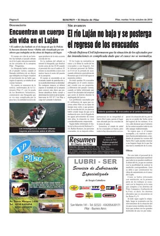 Página 6 RESUMEN • El Diario de Pilar Pilar, martes 14 de octubre de 2014 
Sin avances 
El río Luján no baja y se posterga 
el regreso de los evacuados 
• Desde Defensa Civil informaron que la situación de los afectados por 
las inundaciones es complicada dado que el cauce no se normaliza. 
El río Luján no normaliza su 
cauce y se dilata la vuelta de los 
evacuados a sus hogares. Así 
lo informó personal de Defen-sa 
Civil en la jornada de ayer, 
cuando refirieron a periodistas de 
Resumen que el nivel del agua se 
mantenía estático. 
En total, quedan 58 evacuados 
albergados en el centro munici-pal, 
Todavía quedaban 58 evacuados en el centro municipal. 
pertenecen en su integridad al 
barrio Río Luján, quizás el lugar 
más afectado por las crecidas de 
la masa de agua. 
Asimismo, el estado de salud 
de los evacuados es bueno, pero 
todavía hay desconcierto con res- 
Fundado el 1ª 
de marzo de 1961 
Registro propiedad 
Intelectual: 5159743 
creado con ese propósito, 
a diferencia del pasado viernes, 
cuando se había informado que 
eran 63 los afectados del temporal 
que azotó al distrito durante la 
madrugada del jueves. 
Los problemas suscitados por 
61 milímetros de agua que ca-yeron 
sobre Pilar en un lapso de 
tiempo muy corto, y que genera-ron 
la crecida del río, no parecen 
haber cesado luego de que en la 
mañana de ayer, con la llegada de 
las aguas provenientes de zonas 
más altas, la situación se viera 
considerablemente empeorada. 
Según había informado el titu-lar 
de la dirección de Defensa Ci-vil, 
Rubén Romero, las personas 
evacuadas, en su mayoría niños, 
Redacción y dirección: San Martín 128 – Pilar - Buenos Aires. 
Impreso en talleres propios en San Martín 128 - Pilar - Buenos Aires. 
Tel. 4430868 - www.diarioresumen.com.ar - redaccion@diarioresumen.com.ar 
Propietario: Augusto Zamarripa - Director: Augusto Zamarripa - Codirector: Matías Zamarripa 
LUBRI - SER 
Servicio de Lubricación 
Especializado 
de Sergio Caballero 
San Martín 141 - Tel. 02322 - 434205/630171 
Pilar - Buenos Aires 
pecto a la situación del río, por lo 
que no se podrá dar fecha cierta 
del regreso de los mismos. A su 
vez, cabe destacar que el número 
de los autoevacuados todavía era 
alto aunque indeterminado. 
Se espera que, si el tiempo 
acompaña y no vuelven a susci-tarse 
fuertes precipitaciones, a me-diados 
de semana los vecinos del 
barrio Río Luján puedan retornar 
a sus hogares luego de lo que fue 
una nueva inundación de la zona. 
Obras 
Por otro lado, el personal de la 
dependencia municipal manifestó 
que todavía no pueden establecer 
la altura del río, ya que no cuentan 
con la posibilidad de realizar la 
medición correspondiente. Esto 
se debe a que comenzaron las 
obras de saneamiento en el cauce 
del Luján. 
Como se había informado 
con antelación, en la primera 
parte de los trabajos se avan-zará 
con la limpieza en la zona 
que compete a los distritos de 
Pilar, Campana y Exaltación de 
la Cruz, es decir, los distritos 
afectados que se encuentran en 
las Rutas 8 y 9. 
Si todo sigue según lo estipu-lado, 
luego se avanzaría con los 
relevamientos de la situación del 
río para tomar medidas más drás-ticas 
que acaben con los grandes 
desbordes de una vez por todas. 
Desconcierto 
Encuentran un cuerpo 
sin vida en el Luján 
• El cadáver fue hallado en el río luego de que la Policía 
lo buscara durante horas • Había sido visualizado por un 
obrero que trabajaba en las obras de limpieza del lugar. 
El cuerpo sin vida de un hom-bre 
fue hallado el pasado sábado 
en el río Luján, más precisamente 
en las cercanías de la autopista 
Pilar – Pergamino. 
La búsqueda había comenza-do 
el pasado viernes, cuando el 
llamado telefónico de un obrero 
que trabajaba en el lugar visualizó 
el movimiento de un bulto que, 
según el suponía, se trataba de un 
cuerpo humano. 
En cuanto se enteraron de la 
noticia, uniformados de la Co-misaría 
Pilar 1ª, con la ayuda 
de los Bomberos Voluntarios, 
comenzaron una búsqueda que 
se vio muy complicada por la 
poca luz y la cantidad excesiva de 
agua producto de la más reciente 
crecida del río. 
En la mañana del sábado se 
retomó la búsqueda, que finalizó 
recién cerca de las 18.30 cuando 
el personal dio con el cadáver. El 
mismo se encontraba a unos cien 
metros hacia el norte del puente 
de la autopista. 
El cuerpo se encontraba en un 
avanzado estado de putrefacción y 
no se podía determinar su identidad. 
De cualquier manera, se deberá 
esperar el resultado de la autopsia 
para conocer más datos que pu-dieran 
identificar dicho cuerpo y 
determinar los motivos de la muerte. 
Interviene la UFI Nº 2 de Pilar a 
cargo de Leonardo Loiterstein. 
Los investigadores buscaban obtener 
mayores precisiones sobre el difunto. 
 