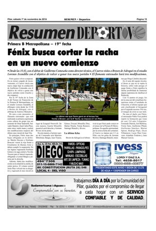 Pilar, sábado 1º de noviembre de 2014 RESUMEN • Deportes Página 15 
Primera B Metropolitana – 19° fecha 
Fénix busca cortar la racha 
en un nuevo comienzo 
• Desde las 15:30, con el debut de Guillermo Comesaña como director técnico, el Cuervo visita a Brown de Adrogué en el estadio 
Lorenzo Arandilla con el objetivo de volver a ganar tras nueve partidos • El flamante entrenador hará tres modificaciones. 
Fénix quiere volver a empezar. 
En un torneo cargado de incon-venientes, 
el Cuervo inicia una 
nueva etapa bajo la conducción 
de Guillermo Comesaña con el 
objetivo de volver a ganar tras 
nueve partidos (siete triunfos y 
dos empates). 
Por la 19° fecha de la Zona 
A del Torneo de Transición de 
la Primera B Metropolitana, en 
el estadio Lorenzo Arandilla, el 
albinegro visita desde las 15:30 
a Brown de Adrogué, con el 
arbitraje de Américo Monsalvo. 
De cara a este encuentro, el 
flamante entrenador –que está 
realizando su primera experiencia 
como cabeza de grupo tras ser 
asistente de Omar Santorelli, Sal-vador 
Daniele y Juan Carlos Pírez, 
entre otros- metió mano y realizó 
tres modificaciones respecto del 
último once inicial de Juan Vita. 
En principio, Fénix tiene dos 
bajas obligadas en la defen-sa: 
Martín Zúccaro y Emiliano 
Ronconi vieron la roja frente a 
Estudiantes de Buenos Aires y 
deben cumplir la suspensión. En 
sus lugares ingresarán Emiliano 
Gómez a la zaga central y Nicolás 
Toscani para el lateral izquierdo, 
obligando a Leonel Bargas a pa-rarse 
por la derecha. 
Además, habrá dos modifica-ciones 
en la mitad de la cancha, de 
orden táctico. El volante central 
Jesús Díaz volverá tras su desga-rro 
y regresará al once inicial en 
PRESENTANDO ESTE AVISO 1 BIDON DE 12 LTS 
DE AGUA + 1 DISPENSER SIN CARGO 
La última vez que Fénix ganó en el torneo fue 
frente a Brown: por la 8° fecha, se impuso 2-1 en Pilar. 
tras que Diego Ceballos descontó. 
En el seno del equipo tricolor, 
el deseo es que no se repita la 
historia, sobre todo porque el 
juego frente a Fénix significa la 
última posibilidad de mantener 
alguna esperanza de clasificar al 
Reducido. 
Con 12 puntos en juego, los 
de la zona sur del conurbano bo-naerense 
están a 9 unidades de 
Chacarita, el último equipo que 
está clasificando al hexagonal 
por el segundo ascenso. Por eso, 
el margen de error es casi nulo. 
De cara al duelo con Fénix, 
el entrenador Pablo Vicó podría 
repetir la formación que viene 
de caer 2-0 ante Colegiales: 
Fernando Otarola; Joel Barbosa, 
Víctor Soto, Guillermo Pfund, 
Guillermo Sánchez; Matías 
Sproat, Rodrigo Pepe, Oscar 
Villamayor, Lucas Díaz Cane-varo; 
Jonathan Tridente y Juan 
Manuel García. 
lugar de Ezequiel Petrovelli. De 
esta manera, Gastón Minutillo 
pasará al carril derecho y Germán 
Rivero irá de punta. 
De esta manera, el primer equi-po 
de Comesaña será Mariano 
Mittelman; Bargas, Juan Tissera, 
Gómez, Toscani; Minutillo, Díaz, 
Matías Penela, Tomás Romero; 
Santiago Bianchi y Rivero. 
La última ficha 
Brown de Adrogué es el último 
rival al que Fénix pudo vencer en 
el torneo de la Primera B Metro-politana. 
En aquella oportunidad, 
por la octava fecha del certamen, 
el Cuervo se impuso por 2-1 en 
Pilar, con los goles de Germán 
Rivero y Santiago Bianchi, mien- 
 