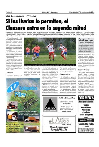 Página 16 RESUMEN • Deportes Pilar, sábado 1º de noviembre de 2014 
Liga Escobarense – 4° fecha 
Si las lluvias lo permiten, el 
Clausura entra en la segunda mitad 
• En medio de la amenaza de mal tiempo, están programados ocho encuentros para hoy y uno para mañana • En la Zona A, Unión va por 
la punta frente a Abrojal • En la B, Flecha Azul y Monterrey quieren meterle presión a Don Torcuato • En la C, Derqui juega su última ficha. 
JOSE LUIS ACEÑA 
PRODUCTOR - ASESOR 
DE SEGUROS 
Hipólito Yrigoyen 271 
Tel. 0230-4420111/27713 
Paseo Comercial Bianea 
Ciudad del Pilar 
bazar - regalos 
Listas de casamiento 
Rivadavia 526 - Pilar 
Tel. 0230-4420754 
El Torneo Clausura de la Liga 
Escobarense le hace frente al mal 
tiempo. Con la amenaza latente 
de lluvias y tormentas –sumadas 
al agua caída durante los últimos 
días-, la programación de la 
cuarta fecha corre riesgo, aunque, 
en principio, se desarrollará con 
normalidad. 
En este contexto, por la escasa 
duración del certamen, esta jorna-da 
será clave para las aspiraciones 
de los equipos pilarenses de cara 
a las semifinales. 
En caso que el tiempo lo permi-ta, 
hoy se juegan ocho partidos de 
la fecha, mientras que mañana se 
completará con el juego restante. 
En todos los casos, los cotejos de 
la categoría Sub 20 comenzarán a 
las 13:30, mientras que la Primera 
lo hará a las 16. 
Lucha local 
Con Atlético Pilar libre –es lí- 
En esta cuarta jornada, Atlético Pilar, líder con puntaje ideal de la Zona A, tendrá fecha libre. 
der de la Zona A con puntaje ideal 
En Villa Verde, se juega el co-tejo 
y 17 goles a favor-, los elencos 
más interesante de la jornada. 
pilarenses buscan acercarse al 
Allí, el local Abrojal, que suma 
primer lugar del grupo, puesto 
tres unidades en dos partidos, re-cibe 
que clasifica directamente a las 
a Unión de Del Viso, elenco 
semifinales. 
que tiene seis y quiere igualar a 
Atlético en la cima de la Zona A 
(con un partido más). 
Al mismo tiempo, en Presiden-te 
Derqui, Antonio Toro intentará 
sumar sus primeros puntos frente 
a Pilar Unidos, que también 
cuenta con tres unidades en dos 
partidos y busca aproximarse a 
los puestos de vanguardia. 
Por último, en el polideportivo 
de Ingeniero Maschwitz, Sportivo 
Pilar (también con 3 puntos en 
dos cotejos) visita a Escobar FC 
(3, en tres presentaciones). 
Para prenderse 
En la Zona B, dos equipos pi-larenses 
intentan acercarse hoy al 
líder Atlético Don Torcuato, que 
tiene siete puntos y chocará mañana 
frente a la Asociación Pilarense de 
Fútbol-San Lorenzo, elenco que 
tiene cuatro unidades y va por la 
punta en la cancha de Caza y Pesca. 
En la tarde de hoy, también 
en Don Torcuato, Monterrey, 
que también tiene cuatro puntos, 
Reprograman la 
maratón de la USAL 
Debido a la crecida del río 
Luján, que provocó la inunda-ción 
del campus local, la Uni-versidad 
del Salvador anunció 
que la Maratón 10K fue re-programada 
para el próximo 
domingo 9 de noviembre. 
tendrá una difícil visita a Caza y 
Pesca, que solo tiene un punto y 
necesita ganar para no despedirse. 
Además, en la cancha de Unión 
de Del Viso, Flecha Azul, que 
suma 5 puntos, va por la cima 
frente a Deportivo Manzanares 
(último, sin puntos). Malvinas 
(2), queda libre. 
Derqui se la juega 
En la Zona C, el único pilarense 
que sale a cancha es Presidente 
Derqui porque Deportivo Villa 
Rosa tiene fecha libre. En el esta-dio 
Román Pascual, el Rojinegro 
recibe a Polideportivo Grand 
Bourg con la misión de ganar para 
no bajarse de la lucha. 
Además, hoy juegan: Náutico 
Hacoaj (4)-Colectividad Boli-viana 
de Escobar (7) en la cancha 
de Sportivo Pilar; y América 
(5)-Unión de San Miguel (4) en 
José C. Paz. 
 
