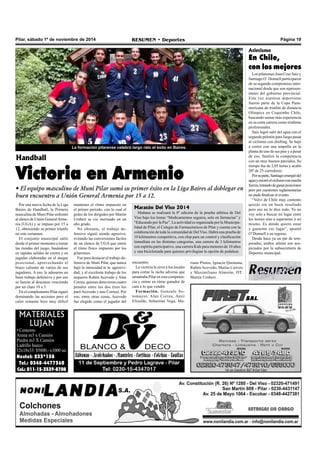 Pilar, sábado 1º de noviembre de 2014 RESUMEN • Deportes Página 19 
Handball 
Victoria en Armenio 
• El equipo masculino de Muni Pilar sumó su primer éxito en la Liga Baires al doblegar en 
buen encuentro a Unión General Armenia por 15 a 12. 
MATERIALES 
LUJAN 
• Cemento 
Arena m3 x Camión 
Piedra m3 X Camión 
Ladrillo hueco 
12x18x33: $5800.- x1000 un. 
Nextel: 233*138 
Tel.: 0348-4477360 
Cel.: 011-15-3539-8708 
La formación pilarense celebró largo rato el éxito en Baires. 
Por una nueva fecha de la Liga 
Baires de Handball, la Primera 
masculina de Muni Pilar enfrentó 
al elenco de Unión General Arme-nia 
(UGA) y se impuso por 15 a 
12, obteniendo su primer triunfo 
en este certamen. 
El conjunto municipal salió 
desde el primer momento a tomar 
las riendas del juego, basándose 
en rápidas salidas de contra y en 
jugadas elaboradas en el ataque 
posicional, aprovechando el 
brazo caliente de varios de sus 
jugadores. A eso, le adosaron un 
buen trabajo defensivo y por eso 
se fueron al descanso venciendo 
por un claro 10 a 5. 
En el complemento Pilar siguió 
dominando las acciones pero el 
calor reinante hizo muy difícil 
encuentro. 
La victoria le sirve a los locales 
para cortar la racha adversa que 
arrastraba Pilar en esta competen-cia 
y entrar en ritmo ganador de 
cara a lo que vendrá 
Formación. Gonzalo So-tomayor, 
Alan Correa, Amir 
Elizalde, Sebastián Vega, Ma- 
Atletismo 
En Chile, 
con los mejores 
Los pilarenses Juan Cruz Saiz y 
Santiago O´ Donnell participaron 
de su segundo compromiso inter-nacional 
desde que son represen-tantes 
del gobierno provincial. 
Esta vez nuestros deportistas 
fueron parte de la Copa Pana-mericana 
de triatlón de distancia 
Olímpica en Coquimbo Chile, 
buscando sumar más experiencia 
en su corta carrera como triatletas 
profesionales. 
Saíz logró salir del agua con el 
segundo pelotón para luego pasar 
al ciclismo con drafting. Se bajó 
a correr con una ampolla en la 
planta de uno de sus pies y a pesar 
de eso, finalizó la competencia 
con un muy buenos parciales. Su 
tiempo fue de 2,05 horas y acabó 
20º de 25 corredores. 
Por su parte, Santiago emergió del 
agua y encaró el ciclismo con mucha 
fuerza, tratando de ganar posiciones 
pero por cuestiones reglamentarias 
no pudo finalizar el evento. 
“Volví de Chile muy contento 
quizás sin un buen resultado 
pero eso no lo dice todo. Yo no 
voy solo a buscar mi lugar entre 
los leones sino a superarme a mí 
mismo. Es donde quiero estar 
y ganarme ese lugar”, apuntó 
O’Donnell a su regreso. 
Desde hace ya un par de tem-poradas, 
ambos atletas son aus-piciados 
por la subsecretaría de 
Deportes municipal. 
mantener el ritmo impuesto en 
el primer periodo, con lo cual el 
goleo de los dirigidos por Martín 
Umbert se vio mermado en un 
alto grado. 
No obstante, el trabajo de-fensivo 
siguió siendo agresivo, 
evitando las conversiones fáciles 
de un elenco de UGA que sintió 
el ritmo físico impuesto por los 
pilarenses. 
Fue para destacar el trabajo de-fensivo 
de Muni Pilar, que nunca 
bajó la intensidad ni la agresivi-dad, 
y el excelente trabajo de los 
arqueros Rubén Acevedo y Alan 
Correa, quienes detuvieron cuatro 
penales entre los dos (tres los 
paró Acevedo y uno Correa). Por 
eso, entre otras cosas, Acevedo 
fue elegido como el jugador del 
Maratón Del Viso 2014 
Mañana se realizará la 8º edición de la prueba atlética de Del 
Viso bajo los lemas “Medicamentos seguros, solo en farmacias” y 
“Educando por la Paz”. La actividad es organizada por la Municipa-lidad 
de Pilar, el Colegio de Farmacéuticos de Pilar y cuenta con la 
colaboración de toda la comunidad de Del Viso. Habrá una prueba de 
10 kilómetros competitiva, con chip para un control y clasificación 
inmediata en las distintas categorías, una carrera de 3 kilómetros 
con espíritu participativo, una carrera Kids para menores de 10 años 
y una bicicleteada para quienes privilegian la opción de pedalear. 
riano Pintos, Ignacio Quintana, 
Rubén Acevedo, Matías Carrizo 
y Maximiliano Almirón. DT: 
Martín Umbert. 
 