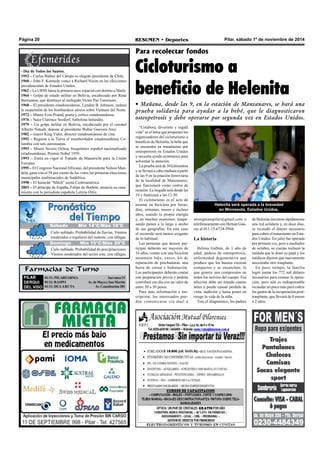 Página 20 RESUMEN • Deportes Pilar, sábado 1º de noviembre de 2014 
Sábado Mín 14°C/Máx 18°C 
Cielo nublado. Probabilidad de lluvias. Vientos 
moderados o regulares del sudeste, con ráfagas. 
Farmacias de Turno 
PILAR 
DERQUI 
DEL VISO 
01/11: PILARFARMA Sarratea 15 
01/11: RASPO Av. de Mayo y San Martín 
01/11: DE LA RUTA Av. Constitución 281 
Para recolectar fondos 
Cicloturismo a 
beneficio de Helenita 
• Mañana, desde las 9, en la estación de Manzanares, se hará una 
prueba solidaria para ayudar a la bebé, que le diagnosticaron 
osteopetrosis y debe operarse por segunda vez en Estados Unidos. 
- Día de Todos los Santos. 
1952 – Carlos Ibáñez del Campo es elegido presidente de Chile. 
1960 – John F. Kennedy vence a Richard Nixon en las elecciones 
presidenciales de Estados Unidos. 
1962 – La URSS lanza la primera nave espacial con destino a Marte. 
1964 – Golpe de estado militar en Bolivia, encabezado por René 
Barrientos, que destituye al reelegido Victor Paz Estensoro. 
1968 – El presidente estadounidense, Lyndon B. Johnson, ordena 
la suspensión de los bombardeos aéreos sobre Vietnam del Norte. 
1972 – Muere Ezra Pound, poeta y crítico estadounidense. 
1976 – Nace Clarence Seedorf, futbolista holandés. 
1979 – Un golpe militar en Bolivia, encabezado por el coronel 
Alberto Natuah, depone al presidente Walter Guevara Arce. 
1982 – muere King Vidor, director estadounidense de cine. 
1992 – Regresa a la Tierra el transbordador estadounidense Co-lumbia 
con seis astronautas. 
1993 – Muere Severo Ochoa, bioquímico español nacionalizado 
estadounidense, Premio Nobel 1959. 
1993 – Entra en vigor el Tratado de Maastricht para la Unión 
Europea. 
1995 – El Congreso Nacional Africano, del presidente Nelson Man-dela, 
gana con el 58 por ciento de los votos las primeras elecciones 
municipales multirraciales de Sudáfrica. 
1998 – El huracán “Mitch” azota Centroamérica. 
2003 – El príncipe de España, Felipe de Borbón, anuncia su casa-miento 
con la periodista española Letizia Ortiz. 
“Colaborá, divertirte y regalá 
vida” es el lema que proponen los 
organizadores del cicloturismo a 
beneficio de Helenita, la bebé que 
se encuentra en tratamiento por 
osteopetrosis en Estados Unidos 
y necesita ayuda económica para 
solventar la atención. 
La prueba será de 30 kilómetros 
y se llevará a cabo mañana a partir 
de las 9 en la estación ferroviaria 
de la localidad de Manzanares, 
que funcionará como centro de 
reunión. La largada será desde las 
10 y finalizará a las 12:30. 
El cicloturismo es el acto de 
montar en bicicleta por horas, 
días, semanas, meses e incluso 
años, usando tu propia energía 
y, en muchas ocasiones, traspa-sando 
países a lo largo y ancho 
de sus geografías. En este caso 
el recorrido será menos exigente 
de lo habitual. 
Las personas que deseen par-ticipar 
deberán ser mayores de 
16 años, contar con una bicicleta 
mountain bike, casco, kit de 
reparación de pinchaduras, una 
barra de cereal e hidratación. 
Los participantes deberán contar 
con preparación previa y podrán 
contribuir ese día con un valor de 
entre 30 a 50 pesos. 
Para más información e ins-cripción, 
los interesados pue-den 
comunicarse vía mail a 
Helenita será operada a la brevedad 
en Minnesota, Estados Unidos. 
strongteampilar@gmail.com o 
telefónicamente con Hernán Gua-raz 
al 011-15-6724-5944. 
La historia 
Helena Galbán, de 1 año de 
edad, padece de osteopetrosis, 
enfermedad degenerativa que 
produce que los huesos crezcan 
compactos y se ensanchen, lo 
que genera una compresión en 
todos los nervios del cuerpo. Esa 
afección debe ser tratada cuanto 
antes o puede causar pérdida de 
vista, audición y hasta poner en 
riesgo la vida de la niña. 
Tras el diagnóstico, los padres 
de Helenita iniciaron rápidamente 
una red solidaria y, en doce días, 
se recaudó el dinero necesario 
para cubrir el tratamiento en Esta-dos 
Unidos. En julio fue operada 
por primera vez, pero a mediados 
de octubre, su cuerpo rechazó la 
médula que le donó su papá y los 
médicos dijeron que nuevamente 
necesitaba otro trasplante. 
En poco tiempo, la familia 
logró juntar los 772 mil dólares 
necesarios para costear la opera-ción, 
pero aún es indispensable 
recaudar un poco más para cubrir 
los gastos de la recuperación post-trasplante, 
que llevará de 8 meses 
a 2 años. 
Jueves Mín 15°C/Máx 26°C 
Domingo Mín 15°C/Máx 20°C 
Cielo nublado. Probabilidad de precipitaciones. 
Vientos moderados del sector este, con ráfagas. 
