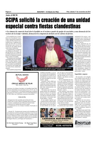 Página 4 RESUMEN • El Diario de Pilar Pilar, sábado 1º de noviembre de 2014 
Ante el HCD 
SCIPA solicitó la creación de una unidad 
especial contra fiestas clandestinas 
• La cámara de comercio local elevó el pedido en el recinto a partir de quejas de asociados y una denuncia de los 
vecinos de La Lonja • Además, destacaron la competencia desleal con los salones de fiestas. 
En la jornada de ayer, el presi-dente 
de la Sociedad de Comer-ciantes, 
Industriales Propietarios 
y Afines (SCIPA), Daniel Castro, 
confirmó que el organismo pre-sentó 
una nota ante el Concejo 
Deliberante para solicitar la 
creación de una unidad especial 
contra fiestas clandestinas. 
En declaraciones al programa 
“La Mañana de Resumen”, de 
FM Del Sol (91.5), el titular de 
la entidad expresó las razones que 
llevaron a la cámara de comercio 
local a realizar este pedido. 
“Presentamos una nota dirigida 
al presidente del Concejo Delibe-rante, 
Osvaldo Pugliese, donde 
la Comisión Directiva le solicita 
que se considere la posibilidad de 
la creación de una unidad espe-cial 
contra fiestas clandestinas”, 
comentó. 
“Esto lo pedimos porque hemos 
“Nos parece que el uso de las quintas generan una competencia desleal respecto 
de aquellos salones de evento que cumplen”, señaló Castro. 
por eso pasa en esta localidad. 
Es muy difícil de controlar por-que 
esto sucede a las 3 o 4 de la 
mañana y una oficina a esa hora 
no funciona”. 
“Por la complejidad del tema, 
en el que vemos además una 
evasión de impuestos, le estamos 
pidiendo al Concejo Deliberante 
que considere eso si es posible, 
porque el sistema de control tiene 
que ir más allá de la visita de dos 
personas”, sostuvo. 
Como solución, Castro afirmó 
que “tiene que haber una red de 
distintos organismos públicos, 
como pueden ser bomberos, po-licía, 
o alguna otra institución que 
desconozcamos pero que se espe-cialice 
en este tipo de acciones, y 
en controlar a los que funcionar 
como salón de eventos”. 
“Es una propuesta de la cámara 
de comercio por lo que venimos 
recibiendo de los socios, y por 
la denuncia que recibimos con 
firmas de vecinos y antecedentes, 
acompañado por artículos perio-dísticos”, 
aseveró. 
Además, argumentó que “lo 
que nosotros tenemos es de La 
Lonja, que por ahí con la estructu-ra 
que tiene se presta para ese tipo 
de cosas. Si hay en otros lugares, 
al haber otra oficina tiene que 
existir forma de controlarlo y que 
cada vecino o comerciante que 
quiera denunciarlo pueda, y que 
se pongan en marcha mecanismos 
para comprobarlo”. 
“Esto se mueve mucho por las 
redes sociales, pero no es común 
que varias personas se junten a 
tomar alcohol a las 3 o 4 de la ma-ñana. 
Por eso vemos que, a raíz de 
la problemática, se necesitarían 
otros instrumentos, aunque a lo 
mejor desde la cámara estamos 
equivocados”, criticó. 
Seguridad y saqueos 
Por otra parte, con la llegada 
de los últimos meses del año el 
temor por los saqueos comenzó 
a afectar a los comerciantes, por 
lo que la comisión directiva se re-unió 
con la plana mayor policial. 
“El jueves pasado, en reunión 
de comisión directiva y en fun-ción 
de lo que está saliendo en 
los medios nacionales, escucha-mos 
de los comerciantes y los 
socios una preocupación, y por 
eso invitamos al secretario de 
Seguridad, Juan Carlos Losada, 
y se acercó con la plana mayor 
de la policía”. 
“Hablamos de esta preocu-pación, 
y nos dijeron que están 
preparados para esta eventua-lidad. 
Lo que si nos destacaron 
es que los comerciantes, ante 
cualquier problema, llamen al 
911”, aseguró. 
“Ojala que no pase nada. El año 
pasado en Pilar no pasó nada pero 
si en otros lugares. Nos transmi-tieron 
tranquilidad porque están 
trabajando mancomunadamente 
con la justicia”, concluyó. 
MUTUAL SOCIOS 
CIRCULO MEDICO DE PILAR 
MAT. INAES : 2388 / BA 
Convócase a los Señores Asociados a la Asamblea Anual Ordi-naria 
de conformidad con lo prescripto en la Ley 20.321, Art. 16 
inc. c); y conforme al art. 31 de nuestro Estatuto que se celebrará 
el día miércoles 26 de noviembre 2.014 en la calle Independencia 
Nº 1053, Pilar, a las 14:00 horas en primera convocatoria. 
Orden del Día 
1. Designación de dos asociados para la firma del Acta; 
2. Motivo por el cual se llama la Asamblea fuera de término; 
3. Lectura y consideración de la Memoria General Anual; 
4. Informe de la Comisión Revisora de Cuentas. 
5. Consideración de los Estados Contables finalizados al 
30/04/2014. 
“...Artículo 38 – El quórum para sesionar en las Asambleas será 
de la mitad más uno de los asociados con derecho a voto. En caso 
de no alcanzar ese número a la hora fijada, la Asamblea podrá 
sesionar válidamente treinta minutos después con los asociados 
presentes, cuyo número no podrá ser menor al de los miembros 
del Organo Directivo y del Organo de Fiscalización...”. 
Dr. Elvis Eglyn Salcedo Noriega 
Secretario 
Dr. Miguel Angel Rosso 
Presidente 
recibido de asociados y a su vez 
en la misma nota acompañamos 
una denuncia de vecinos de la 
localidad de La Lonja en contra 
de estas actividades en las casas 
quintas”, agregó. 
Asimismo, Castro señaló que 
“nosotros vemos que, así como 
cuando hay muchos delitos com-plejos 
se crean oficinas especiales 
para tratar contravenciones, acá 
se haga lo mismo”. 
“Nos parece que el uso de las 
quintas genera una competencia 
desleal respecto de aquellos 
salones de eventos que cumplen 
con todas las normativas locales, 
provinciales y nacionales para 
recibir público”, expresó. 
En ese sentido, esgrimió que 
“el perfil de Pilar se presta mucho 
para este tipo de cosas porque 
hay muchas casas de este tipo, y 
en otros distritos eso no ocurre, 
 