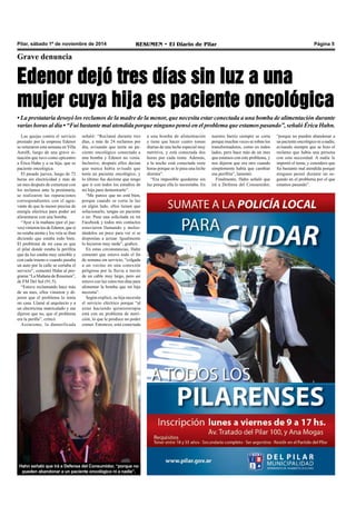 Pilar, sábado 1º de noviembre de 2014 RESUMEN • El Diario de Pilar Página 5 
Grave denuncia 
Edenor dejó tres días sin luz a una 
mujer cuya hija es paciente oncológica 
• La prestataria desoyó los reclamos de la madre de la menor, que necesita estar conectada a una bomba de alimentación durante 
varias horas al día • “Fui bastante mal atendida porque ninguno pensó en el problema que estamos pasando”, señaló Érica Hahn. 
Las quejas contra el servicio 
prestado por la empresa Edenor 
se reiteraron esta semana en Villa 
Astolfi, luego de una grave si-tuación 
que tuvo como epicentro 
a Érica Hahn y a su hija, que es 
paciente oncológica. 
El pasado jueves, luego de 72 
horas sin electricidad y más de 
un mes después de comenzar con 
los reclamos ante la prestataria, 
se realizaron las reparaciones 
correspondientes con el agra-vante 
de que la menor precisa de 
energía eléctrica para poder así 
alimentarse con una bomba. 
“Ayer a la mañana (por el jue-ves) 
vinieron los de Edenor, que si 
no estaba atenta y los veía se iban 
diciendo que estaba todo bien. 
El problema de mi casa es que 
el pilar donde estaba la perillita 
que da luz estaba muy sensible y 
con cada trueno o cuando pasaba 
un auto por la calle se cortaba el 
servicio”, comentó Hahn al pro-grama 
“La Mañana de Resumen”, 
de FM Del Sol (91.5). 
“Estuve reclamando hace más 
de un mes, ellos vinieron y di-jeron 
que el problema lo tenía 
mi casa. Llamé al arquitecto y a 
un electricista matriculado y me 
dijeron que no, que el problema 
era la perilla”, criticó. 
Asimismo, la damnificada 
señaló: “Reclamé durante tres 
días, a más de 24 reclamos por 
día, avisando que tenía un pa-ciente 
oncológico conectado a 
una bomba y Edenor no venía. 
Inclusive, después ellos decían 
que nunca había avisado que 
tenía un paciente oncológico, y 
lo último fue decirme que tengo 
que ir con todos los estudios de 
mi hija para demostrarlo”. 
“Me parece que no está bien, 
porque cuando se corta la luz 
en algún lado, ellos tienen que 
solucionarlo, tengas un paciente 
o no. Puse una solicitada en mi 
Facebook y todos mis contactos 
estuvieron llamando y moles-tándolos 
un poco para ver si se 
disponían a actuar. Igualmente 
lo hicieron muy tarde”, graficó. 
En estas circunstancias, Hahn 
comentó que estuvo todo el fin 
de semana sin servicio, “colgada 
a un vecino en una conexión 
peligrosa por la lluvia a través 
de un cable muy largo, pero así 
estuve con luz estos tres días para 
alimentar la bomba que mi hija 
necesita”. 
Según explicó, su hija necesita 
el servicio eléctrico porque “al 
estar haciendo quimioterapia 
está con un problema de nutri-ción, 
lo que le produce no poder 
comer. Entonces, está conectada 
“porque no pueden abandonar a 
un paciente oncológico ni a nadie, 
avisando siempre que se hizo el 
reclamo que había una persona 
con esta necesidad. A nadie le 
importó el tema, y considero que 
fui bastante mal atendida porque 
ninguno pensó durante un se-gundo 
en el problema por el que 
estamos pasando”. 
Hahn señaló que irá a Defensa del Consumidor, “porque no 
pueden abandonar a un paciente oncológico ni a nadie”. 
a una bomba de alimentación 
y tiene que hacer cuatro tomas 
diarias de una leche especial muy 
nutritiva, y está conectada dos 
horas por cada toma. Además, 
a la noche está conectada siete 
horas porque se le pasa una leche 
distinta”. 
“Era imposible quedarme sin 
luz porque ella lo necesitaba. En 
nuestro barrio siempre se corta 
porque muchas veces se roban los 
transformadores, como en todos 
lados, pero hace más de un mes 
que estamos con este problema, y 
nos dijeron que era otro cuando 
simplemente había que cambiar 
esa perillita”, lamentó. 
Finalmente, Hahn señaló que 
irá a Defensa del Consumidor, 
 