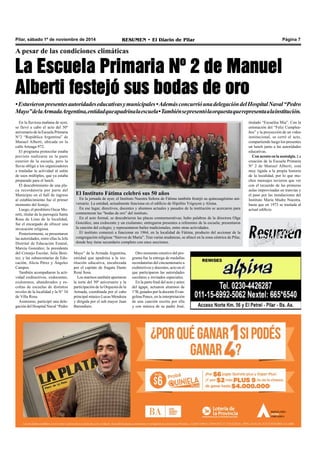 Pilar, sábado 1º de noviembre de 2014 RESUMEN • El Diario de Pilar Página 7 
A pesar de las condiciones climáticas 
La Escuela Primaria Nº 2 de Manuel 
Alberti festejó sus bodas de oro 
• Estuvieron presentes autoridades educativas y municipales • Además concurrió una delegación del Hospital Naval “Pedro 
Mayo” de la Armada Argentina, entidad que apadrina la escuela • También se presentó la orquesta que representa a la institución. 
En la lluviosa mañana de ayer, 
se llevó a cabo el acto del 50º 
aniversario de la Escuela Primaria 
N°2 “República Argentina” de 
Manuel Alberti, ubicada en la 
calle Arteaga 972. 
El programa protocolar estaba 
previsto realizarse en la parte 
exterior de la escuela, pero la 
lluvia obligó a los organizadores 
a trasladar la actividad al salón 
de usos múltiples, que ya estaba 
preparado para el lunch. 
El descubrimiento de una pla-ca 
recordatoria por parte del 
Municipio en el hall de ingreso 
al establecimiento fue el primer 
momento del festejo. 
Luego, el presbítero Oscar Mo-retti, 
titular de la parroquia Santa 
Rosa de Lima de la localidad, 
fue el encargado de ofrecer una 
invocación religiosa. 
Posteriormente, se presentaron 
las autoridades, entre ellas la Jefa 
Distrital de Educación Estatal, 
Marcia González; la presidenta 
del Consejo Escolar, Julia Bení-tez; 
y las subsecretarias de Edu-cación, 
Alicia Pérez y Ángeles 
Campos. 
También acompañaron la acti-vidad 
exdirectivos, exdocentes, 
exalumnos, abanderados y es-coltas 
de escuelas de distintos 
niveles de la localidad y la N° 34 
de Villa Rosa. 
Asimismo, participó una dele-gación 
del Hospital Naval “Pedro 
El Instituto Fátima celebró sus 50 años 
En la jornada de ayer, el Instituto Nuestra Señora de Fátima también festejó su quincuagésimo ani-versario. 
La entidad, actualmente funciona en el edificio de Hipólito Yrigoyen y Alsina. 
En ese lugar, directivos, docentes y alumnos actuales y pasados de la institución se acercaron para 
conmemorar las “bodas de oro” del instituto. 
En el acto formal, se descubrieron las placas conmemorativas; hubo palabras de la directora Olga 
González, una exdocente y un exalumno; entregaron presentes a referentes de la escuela; presentaron 
la canción del colegio; y representaron bailes tradicionales, entre otras actividades. 
El instituto comenzó a funcionar en 1964, en la localidad de Fátima, producto del accionar de la 
congregación religiosa “Siervos de María”. Tras varias mudanzas, se afincó en la zona céntrica de Pilar, 
donde hoy tiene secundario completo con once secciones. 
Mayo” de la Armada Argentina, 
entidad que apadrina a la ins-titución 
educativa, encabezada 
por el capitán de fragata Dante 
René Sosa. 
Los marinos también aportaron 
la torta del 50º aniversario y la 
participación de la Orquesta de la 
Armada, coordinada por el cabo 
principal músico Lucas Mendoza 
y dirigida por el sub mayor Juan 
Barendiain. 
Otro momento emotivo del pro-grama 
fue la entrega de medallas 
recordatorias del cincuentenario a 
exdirectivos y docentes, acto en el 
que participaron las autoridades 
escolares e invitados especiales. 
En la parte final del acto y antes 
del ágape, actuaron alumnos de 
1°B, guiados por la docente Evan-gelina 
Ponce, en la interpretación 
de una canción escrita por ella 
y con música de su padre José, 
titulado “Escuelita Mia”. Con la 
entonación del “Feliz Cumplea-ños” 
y la proyección de un video 
institucional, se cerró el acto, 
compartiendo luego los presentes 
un lunch junto a las autoridades 
educativas. 
Con acento en la nostalgia. La 
creación de la Escuela Primaria 
Nº 2 de Manuel Alberti, está 
muy ligada a la propia historia 
de la localidad, por lo que mu-chos 
mensajes tuvieron que ver 
con el recuerdo de las primeras 
aulas improvisadas en tranvías y 
el paso por las instalaciones del 
Instituto María Madre Nuestra, 
hasta que en 1973 se traslada al 
actual edificio. 
 