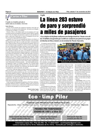 Página 8 RESUMEN • El Diario de Pilar Pilar, sábado 1º de noviembre de 2014 
Cartas a Pilar A pie 
La línea 203 estuvo 
de paro y sorprendió 
a miles de pasajeros 
• Los choferes de la firma realizaron una huelga desde las 2 hasta cerca de 
las 14 debido a la agresión que recibió un conductor por parte de un grupo 
de hinchas de Boca Juniors en la terminal de Puente Saavedra. 
Un sorpresivo paro de choferes 
de la Línea 203 de colectivos dejó 
a miles de pilarenses de a pie, 
sin la posibilidad de tomar una 
de las dos líneas que conectan el 
distrito con la Ciudad Autónoma 
de Buenos Aires. 
En la madrugada de ayer, con-ductores 
de la firma, que une la 
Capital Federal con el noroeste 
del Gran Buenos Aires, comen-zaron 
una huelga para denunciar 
que uno de sus compañeros 
fue sometido a una golpiza por 
hinchas del Club Atlético Boca 
Juniors, quienes también provo-caron 
destrozos en la terminal del 
puente Saavedra. 
Fuentes gremiales precisa-ron 
que el paro, declarado por 
tiempo indeterminado, comenzó 
desde las 2 de la madrugada y 
detallaron que el chofer agredido 
sufrió “fisuras en dos costillas”. 
Finalmente, cerca de las 14, 
los trabajadores de la línea de 
colectivos decidieron levantar la 
medida de fuerza y, lentamente, 
se normalizó la circulación de las 
unidades. 
Los delegados de la línea pun-tualizaron 
que el ataque ocurrió 
luego del partido que disputa-ron 
el jueves por la noche, por 
Además de fisurarle dos costillas al chofer, los vándalos 
destrozaron oficinas de la línea en Saavedra. 
los cuartos de final de la Copa 
Sudamericana, Boca Juniors y 
Cerro Porteño, de Paraguay, en 
el estadio La Bombonera. 
Los incidentes comenzaron 
cuando una unidad se detuvo en 
General Paz y Maipú. Como el 
siguiente colectivo demoró en 
llegar, los agresores, muchos 
de ellos vestidos con camisetas 
del club xeneize, se dirigieron 
al lugar y tomaron un colectivo. 
De acuerdo a las declaraciones 
de los referentes sindicales, el 
grupo de hinchas subió a una 
unidad y, por causas que dijeron 
desconocer, sometió a una gol-piza 
al conductor. Uno de sus 
compañeros cruzó un vehículo 
para impedirles el paso, mientras 
que el chofer se escapó hacia la 
terminal de Saavedra, perseguido 
por los simpatizantes del club de 
la Ribera. Allí, lo golpearon hasta 
provocarle las fisuras y provoca-ron 
destrozos en el lugar. 
La línea 203 efectúa dos reco-rridos, 
uno entre puente Saavedra 
y Pilar, y el otro entre ese enlace 
y Moreno. 
Antecedente. Hace un mes, 
ocurrió un hecho similar con 
barras de River, que atacaron un 
micro con chicas que volvían de 
jugar al hockey. Fue el domingo 
27 de septiembre, cuando salían 
de festejar el día del hincha de 
River en el club. 
Señor Director: 
El lunes 20 del corriente mes, después de aguantar varios días con 
alergia, tos y un repentino dolor abdominal, me decido casi obligada, 
a retirarme de mi trabajo e ir al médico. 
Gracias a Dios y a mi trabajo cuento con una prepaga, por lo que 
mi primera opción fue dirigirme al Hospital Austral. Ingresé a guardia 
a las 16.30 y me dispuse con paciencia a esperar en una sala llena de 
gente y niños que al igual que yo, rezan no contagiarse de otra cosa 
que no sea por la que originalmente fuimos. 
Llegando a las 18.30 veo en la pantalla que llaman a mi número, el 
médico me revisa algo apurado y trata de enviarme a casa sin ningún 
otro diagnóstico que el que yo ya sabía, pero dada mi insistencia de 
dolor, acepta enviarme al sector de internación en guardia. Deriva mi 
caso a una doctora que en seguida me vuelve a revisar y me indica que 
me van a realizar análisis de sangre, una placa y una ecografía. Siendo 
las 23 sigo esperando que alguien venga a buscarme para realizarme 
los estudios mencionados. A las 21 cambió la guardia, con lo cual 
todos apurados se fueron a sus casas y los enfermos en guardia, que 
se supone te dejan internado por alguna emergencia, nos encontramos 
en un abismo de información, en donde nadie sabe nada y los nuevos 
ingresos tampoco se hacen cargo… estuve cansada de preguntar el 
porqué no me venían a buscar, un camillero de turno me contestó 
irrespetuosamente y me dijo que estaban demorados. ¿4 horas y media 
demorados? cuando en realidad otro paciente que venía de diagnóstico 
me dice que no había nadie en el sector, literal, estaba completamente 
vacío. Resumiendo mi hermosa jornada… me fui del establecimiento, 
sin diagnóstico seguro, sin estudios realizados. En el Austral quedó 
sólo un médico de guardia para abastecer a una sala llena de gente 
más los pacientes internados, dos enfermeras que parecían mudas y 
un hospital muy vacío de personal y de espíritu. 
Al otro día, y dado que seguía en ascuas respecto a mi malestar, me 
dirijo por primera vez al Hospital de Pilar, y con gran asombro me 
di cuenta de los muchos prejuicios que uno a veces tiene de los esta-blecimientos 
públicos, porque sí, seguramente todos tenemos alguna 
mala experiencia, pero la realidad es que me encontré con muy buenos 
profesionales y con un personal bien predispuesto al trabajo, educados 
y respetuosos. De más está contarles que en dos horas y media ya 
estaba con mis resultados en mano y con los antibióticos que necesité 
tomar dada mi bronquitis avanzada. 
Es por eso que hoy tengo ganas de agradecer, al Dr. Néstor Quiñones, 
al cirujano Mariano Fasseli, al enfermero Adrián Carsin, al sector de 
laboratorio, al sector de rayos, a Mariela Percivaldi del sector Farmacia 
y a todos los involucrados en el sector de guardia. 
María Leticia Capón 
DNI 28.163.548 
Cuando en el ámbito privado te 
sentís como en el estatal y viceversa 
 
