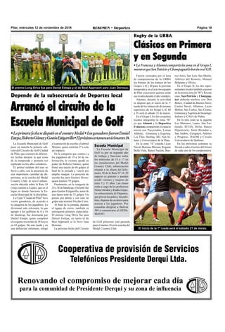 Pilar, miércoles 12 de noviembre de 2014 RESUMEN • Deportes Página 19 
El premio Long Drive fue para Daniel Estepa y el de Best Approach para Juan Dorosuc. 
Depende de la subsecretaría de Deportes local 
Arrancó el circuito de la 
Escuela Municipal de Golf 
• La primera fecha se disputó en el country Medal • Los ganadores fueron Daniel 
Estepa, Roberto Gómez y Gastón Estigarrillo • El próximo certamen será el martes 18. 
a la posición de escolta a Gabriel 
Wenner, quien culminó 2º a solo 
un impacto. 
En la categoría que contuvo a 
los jugadores de 19 a 24 de va-lorización, 
la victoria quedó en 
poder de Roberto Gómez, quien 
firmó una tarjeta de 66 golpes al 
final de la jornada y venció por 
amplio margen. La posición de 
escolta fue para Gustavo Rosso, 
quien totalizó 79 golpes. 
Finalmente, en la categoría de 
25 a 36 de hándicap, el triunfo fue 
para Gastón Estigarrillo, autor de 
una faena total de 72 golpes. Un 
puesto por detrás y con solo un 
golpe más terminó Nicolás Cerio. 
Al final de la jornada, durante 
el ágape de cierre, también se 
entregaron premios especiales. 
El premio Long Drive fue para 
Daniel Estepa, en tanto el de 
Best Approach se lo llevó Juan 
Dorosuc. 
La próxima fecha del Circuito 
Rugby de la URBA 
Clásicos en Primera 
y en Segunda 
• La Francesa y Alumni compartirán zona en el Grupo I, 
mientras que San Patricio y Champagnat lo harán en el GII. 
Fueron sorteados por el área 
de competencias de la URBA 
los fixtures de los torneos de los 
Grupos I, II y III para la próxima 
temporada y en el acto los equipos 
de Pilar conocieron quiénes serán 
sus rivales durante el año venidero. 
Además, durante la actividad 
se dispuso que el inicio de la 1º 
rueda de los torneos de divisiones 
superiores de los Grupo I, II, III 
y IV será el sábado 21 de marzo. 
En el Grupo I, los dos conjuntos 
locales integrarán la zona “B” 
ya que Alumni y la Deportiva 
Francesa compartirán el espacio 
inicial con Pueyrredón, Lomas 
Athletic, Gimnasia y Esgrima, 
Los Tilos, Hurling, SIC, San Al-bano 
y Universitario de la Plata. 
En la zona “A” estarán Liceo 
Naval, Mariano Moreno, Regatas 
Bella Vista, Banco Nación, Bue-nos 
Aires, San Luis, San Martín, 
Atlético del Rosario, Manuel 
Belgrano y Olivos. 
En el Grupo II, los dos repre-sentantes 
Cooperativa de provisión de Servicios 
Telefónicos Presidente Derqui Ltda. 
La Escuela Municipal de Golf 
puso en marcha la primera edi-ción 
del Circuito de Golf Ciudad 
de Pilar, que constará de diferen-tes 
fechas durante lo que resta 
de la temporada y promete ser 
replicado en los años venideros. 
El primer eslabón del tour se 
llevó a cabo, con la presencia de 
una importante cantidad de de-portistas, 
en la cancha del Medal 
Country Club, la novel urbani-zación 
ubicada sobre la Ruta 34 
(viejo camino a Luján), que es el 
lugar en donde funciona la Es-cuela 
Municipal de la disciplina. 
La Copa “Ciudad de Pilar” tuvo 
varios ganadores, de acuerdo a 
la categoría de los jugadores. La 
divisional más relevante, la que 
agrupó a los golfistas de 0 a 18 
de hándicap, fue dominada por 
Daniel Estepa, quien completó 
el exigente recorrido de 18 hoyos 
en 65 golpes. De este modo y en 
una definición infartante, relegó 
Renovando el compromiso de mejorar cada día 
para la comunidad de Presidente Derqui y su zona de influencia 
locales también cayeron 
en la misma zona (la “B”). En este 
caso, San Patricio y Champag-nat 
deberán medirse con Don 
Bosco, Ciudad de Buenos Aires, 
Centro Naval, Albatros, Liceo 
Militar, San Carlos, San Cirano, 
Gimnasia y Esgrima de Ituzaingó, 
Italiano y CASA de Padua. 
En la otra zona se la jugarán 
Los Matreros, Lanús, San Fer-nando, 
SITAS, Delta, Banco 
Hipotecario, Saint Brendan´s, 
San Andrés, Curupaytí, Atlético 
y Progreso, DAOM y Círculo 
Universitario de Quilmes. 
En las próximas semanas se 
llevará a cabo el sorteo del fixture 
de cada uno de los campeonatos. 
El inicio de la 1º rueda será el sábado 21 de marzo. 
Escuela Municipal 
La Escuela Municipal de 
Golf va por su segundo año 
de trabajo y funciona todos 
los miércoles de 15 a 17 en 
las instalaciones del Medal 
Country Club, urbanización 
situada a la altura del kiló-metro 
10 de la Ruta Nº 34. El 
espacio es gratuito y pueden 
acudir varones y mujeres de 
entre 5 y 15 años. Las clases 
están a cargo de los profesores 
Néstor Donkin y Eladio López. 
La subsecretaría de Deportes, 
que provee los palos y las pelo-titas, 
dispone de un micro para 
acercar a los jugadores. Por 
consultas dirigirse a Bolívar 
389 o comunicarse al (0230)- 
4426567. 
de Golf pilarense está pautada 
para el martes 18 en la cancha del 
Medal Country Club. 
 