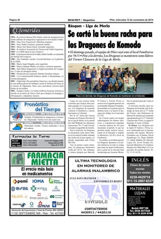 Página 20 RESUMEN • Deportes Pilar, miércoles 12 de noviembre de 2014 
Básquet - Liga de Merlo 
Se cortó la buena racha para 
los Dragones de Komodo 
• El domingo pasado, el equipo de Pilar cayó ante el local Funebreros 
por 78-71 • Pese a la derrota, Los Dragones se mantienen como líderes 
del Torneo Clausura de la Liga de Merlo. 
Pese a la derrota, los Dragones de Komodo se mantienen en el liderato. 
Luego de una extensa racha 
victoriosa que incluyó doce par-tidos 
ganados en 14 presentacio-nes, 
Los Dragones de Komodo 
visitaron a Funebreros y fueron 
derrotados en Libertad. 
Por la 16° fecha del Torneo 
Clausura de Primera División B 
de la Liga de Merlo, en la cancha 
del club Midland, los pilarenses 
cayeron por 78 a 71 ante el local, 
cerrando la seguidilla de triunfos. 
Pese a la derrota, los Dragones 
se encuentran como únicos líde-res 
en la cima de la tabla, restando 
dos fechas de la fase regular y el 
partido suspendido ante Virrey 
Del Pino. 
Tras un primer cuarto dispu-tado, 
los pilarenses finalizaron 
arriba por 20-23. Sin embargo, 
el elenco dirigido por Marcelo 
D’Andrea y Emilio Perna se 
sostuvo en el segundo parcial con 
un intratable Mariano Fernández, 
incontenible en la pintura para la 
defensa local y se fueron al des-canso 
por debajo en el marcador 
(37-35). 
En el tercer cuarto, los locales 
sobrecargaron los rebotes ofen-sivos, 
y consiguieron segundas 
y terceras chances de tiro para 
encaminar el partido, lo que les 
permitió poder meterse nueva-mente 
en el marcador y ampliar 
la diferencia a 62-50 a favor de 
Funebreros. 
En cambio, en el último parcial, 
los Dragones apostaron a la pre-sión 
defensiva en todo el campo 
para tratar de limar la diferencia, 
pero a pesar de la reacción final 
encabezada por Gonzalo Miche-lini, 
no alcanzó para dar vuelta el 
encuentro. 
El próximo desafío para los 
Dragones de Komodo será el do-mingo 
de local, por la 17° fecha 
del Torneo, ante Defensores de 
Moreno B, mientras que el partido 
reprogramado por la 11° fecha del 
Clausura ante Virrey, se jugará el 
domingo 23 como visitante. 
El elenco. Los dirigidos por 
la dupla D’Andrea y Perna es-tuvo 
conformado por el máximo 
anotador del equipo, Mariano 
Fernández con 16 puntos, David 
Stumberger (2), Hugo Saldeña 
(7), Dante Saldeña (4), Marcelo 
Lugea (8), Javier Prodan (6), 
Gonzalo Michelini (12), Federico 
Morales (4), Pablo Díaz (12). Los 
parciales del partido fueron: 20- 
23, 37-35, 62-50. 
ultima tecnologia 
en monitoreo de 
alarmas inalambrico 
FULL DATA TRANSFER 
EXPANDIBLE EN REDES 
IINVVIISSIIBLLEE 
CONTACTENOS 
4430511 / 4420116 
MATERIALES 
LUJAN 
• Cemento Loma Negra 
• Arena x camión. 
• Piedra x camión. 
• Ladrillos Huecos 
12x18x33 
Nextel: 233*138 
Tel.: 0348-4477360 
Cel.: 011-15-3539-8708 
1954 – Se cierra la famosa Ellis Island, centro de inmigración por 
donde millones de inmigrantes ingresaron en los Estados Unidos. 
1961 – Nace Enzo Francescoli, futbolista uruguayo. 
1961 – Nace Nadia Comaneci, gimnasta rumana. 
1963 – Muere José María Gatica, boxeador argentino. 
1963 – Se funda la Asociación de Técnicos del Fútbol Argentino. 
1965 – La URSS lanza la nave Venera 2. 
1969 – La primera ministra de la India, Indira Gandhi, es expulsada 
del Partido del Congreso. 
1982 – Yuri Andropov sucede a Leonid Brezhnev en el gobierno 
de la URSS. 
1982 – Muere Angel Magaña, actor argentino. 
1982 – Muere Eduardo Mallea, novelista y cuentista argentino. 
1984 – Julio María Sanguinetti es elegido presidente de Uruguay 
tras 12 años de dictadura militar. 
1994 – Disolución del centenario Partido Socialista italiano. 
1995 – La Commonwealth británica admite a Mozambique, ex 
colonia portuguesa. 
2001 – Afganistán: Dos periodistas franceses y un alemán mueren 
en una emboscada de los talibanes contra la Alianza del Norte en 
el noreste de Afganistán. Otros cinco periodistas morirán hasta 
finales de noviembre. 
2001 – Estados Unidos: Un Airbus A300 de American Airlines se 
estrella en un barrio de Nueva York poco después de despegar y 
266 pasajeros y tripulantes mueren. 
M Jiuéercveosle s Míín 156°°C//Máx 265°°C 
Nublado. Probabilidad de chaparrones y tormen-tas. 
Mejorando. Vientos leves del sector este. 
Jueves Mín 12°C/Máx 24°C 
Nubosidad variable. Vientos moderados a leves 
del sudeste. 
Farmacias de Turno 
PILAR 
DERQUI 
DEL VISO 
12/11: SALCEDO General O´Higgins 1291 
12/11: ALVAREZ Independencia 902 
12/11: TEGALDO Ruta 26 N° 973 
