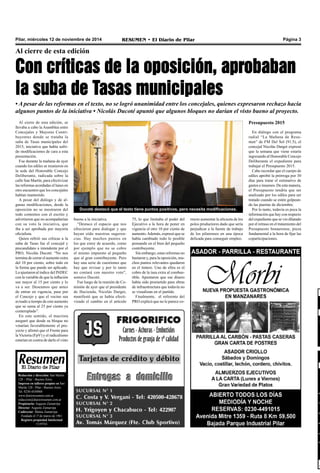 Pilar, miércoles 12 de noviembre de 2014 RESUMEN • El Diario de Pilar Página 3 
Al cierre de esta edición 
Con críticas de la oposición, aprobaban 
la suba de Tasas municipales 
• A pesar de las reformas en el texto, no se logró unanimidad entre los concejales, quienes expresaron rechazo hacia 
algunos puntos de la iniciativa • Nicolás Ducoté apuntó que algunos bloques no darían el visto bueno al proyecto. 
Al cierre de esta edición, se 
llevaba a cabo la Asamblea entre 
Concejales y Mayores Contri-buyentes 
donde se trataba la 
suba de Tasas municipales del 
2015, iniciativa que había sufri-do 
modificaciones de cara a esta 
presentación. 
Fue durante la mañana de ayer 
cuando los ediles se reunieron en 
la sede del Honorable Concejo 
Deliberante, radicada sobre la 
calle San Martín, para efectivizar 
las reformas acordadas el lunes en 
otro encuentro que los concejales 
habían mantenido. 
A pesar del diálogo y de al-gunas 
modificaciones, desde la 
oposición no se mostraron del 
todo contentos con el escrito y 
advirtieron que no acompañarían 
con su voto la iniciativa, que 
iba a ser aprobada por mayoría 
oficialista. 
Quien refirió sus críticas a la 
suba de Tasas fue el concejal y 
precandidato a intendente por el 
PRO, Nicolás Ducoté. “No nos 
termina de cerrar el aumento extra 
del 10 por ciento, sobre todo en 
la forma que puede ser aplicado. 
Lo ajustaron al índice del INDEC 
con la variable de que la inflación 
sea mayor al 15 por ciento y lo 
va a ser. Deseamos que antes 
de entrar en vigencia, pase por 
el Concejo y que el vecino sea 
avisado a tiempo de este aumento 
que se suma al 25 por ciento ya 
contemplado”. 
En este sentido, el macrista 
aseguró que desde su bloque no 
votarían favorablemente el pro-yecto 
y afirmó que el Frente para 
la Victoria (FpV) y el radicalismo 
estarían en contra de darle el visto 
Ducoté destacó que el texto tiene puntos positivos, pero necesita modificaciones. 
bueno a la iniciativa. 
“Destaco el espacio que nos 
ofrecieron para dialogar y que 
hayan oído nuestras sugeren-cias. 
Hay muchos puntos en 
los que estoy de acuerdo, como 
por ejemplo que no se cobre 
el mismo impuesto al pequeño 
que al gran contribuyente. Pero 
hay una serie de cuestiones que 
hay que revisar y por lo tanto 
no contará con nuestro voto”, 
sostuvo Ducoté. 
Fue luego de la reunión de Co-misión 
de ayer que el presidente 
de Hacienda, Nicolás Darget, 
manifestó que se había efecti-vizado 
el cambio en el artículo 
75, lo que limitaba el poder del 
Ejecutivo a la hora de poner en 
vigencia el otro 10 por ciento de 
aumento. Además, expresó que se 
había cambiado todo lo posible 
pensando en el bien del pequeño 
contribuyente. 
Sin embargo, estas reformas no 
bastaron y, para la oposición, mu-chos 
puntos relevantes quedaron 
en el tintero. Uno de ellos es el 
cobro de la tasa extra al combus-tible. 
Apuntaron que ese dinero 
había sido prometido para obras 
de infraestructura que todavía no 
se visualizan en el partido. 
Finalmente, el referente del 
PRO explicó que no le parece co- 
Redacción y dirección: San Martín 
128 – Pilar - Buenos Aires. 
Impreso en talleres propios en San 
Martín 128 - Pilar - Buenos Aires. 
Tel. 0230-4430868 
www.diarioresumen.com.ar 
redaccion@diarioresumen.com.ar 
Propietario: Augusto Zamarripa 
Director: Augusto Zamarripa 
Codirector: Matías Zamarripa 
Fundado el 1ª de marzo de 1961 
Registro propiedad Intelectual 
5159743 
Presupuesto 2015 
En diálogo con el programa 
radial “La Mañana de Resu-men” 
de FM Del Sol (91.5), el 
concejal Nicolás Darget expresó 
que la semana que viene estaría 
ingresando al Honorable Concejo 
Deliberante el expediente para 
trabajar el Presupuesto 2015. 
Cabe recordar que el cuerpo de 
ediles aprobó la prórroga por 30 
días para tratar el estimativo de 
gastos e insumos. De esta manera, 
el Presupuesto tendría que ser 
analizado por los ediles para ser 
tratado cuando se estén golpean-do 
las puertas de diciembre. 
Por lo tanto, todavía es poca la 
información que hay con respecto 
del expediente que se vio dilatado 
por el retraso en el tratamiento del 
Presupuesto bonaerense, pieza 
fundamental a la hora de fijar las 
coparticipaciones. 
rrecto aumentar la alícuota de los 
polos productores dado que sería 
perjudicar a la fuente de trabajo 
de los pilarenses en una época 
delicada para conseguir empleo. 
 