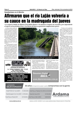 Página 4 RESUMEN • El Diario de Pilar Pilar, miércoles 12 de noviembre de 2014 
Inundaciones en el distrito 
Afirmaron que el río Luján volvería a 
su cauce en la madrugada del jueves 
• Lo aseguró el titular de Defensa Civil, Rubén Romero • Se mantiene el número de evacuados, pero emprenderán 
el regreso en las próximas horas • Las lluvias del lunes no generaron complicaciones graves. 
Las buenas noticias respecto de 
la situación de los barrios inunda-dos 
tras el temporal comienzan a 
generar optimismo en relación al 
regreso de los vecinos evacuados, 
ya que las previsiones indican que 
el río Luján podría regresar a su 
cauce esta madrugada o durante 
las primeras horas de mañana. 
Así lo afirmó el titular de De-fensa 
Civil, Rubén Romero, en 
diálogo con el programa “La 
Mañana de Resumen”, de FM Del 
Sol (91.5). 
“El río bajó bastante, nos queda 
poco. Sigue fuera de su cauce pero 
ya no es el gran problema que 
teníamos antes. Si no hay cambios 
hoy (por ayer), seguramente en el 
transcurso de mañana por la noche 
o tarde del jueves, podríamos tener-lo 
dentro de su cauce”, comentó. 
A pesar de que se mantiene el 
número de evacuados en el cen-tro 
municipal de la calle Dardo 
Rocha, el referente señaló que los 
refugiados comienzan a impacien-tarse 
“El río bajó bastante, nos queda poco. Sigue fuera de su cauce pero ya 
no es el gran problema que teníamos antes”, señaló Romero. 
por la prolongada estadía que 
debieron aceptar por las circuns-tancias 
del caso. 
“Hay que escuchar a las partes y 
a la gente que está cansada de estar 
en el centro, porque no es su casa 
y ellos quieren volver, aunque no 
podemos hacerlo entre el barro y 
el agua, hay que limpiar y desin-fectar”, 
espetó. 
Asimismo, Romero hizo refe-rencia 
a las intensas pero breves 
lluvias del lunes, y remarcó que, si 
bien perjudicaron parte de los pla-nes 
establecidos, sirvieron de gran 
ayuda para las tareas de limpieza. 
“Tuvimos un día complicado 
porque veníamos muy bien y esta 
lluvia con humedad que nos tocó 
ayer no ayudó. Había gente que 
estaba por volver a sus casas, 
querían limpiar y no pudieron”, 
argumentó. 
“Hay lugares donde se nos com-plicó, 
pero estamos bien. Venimos 
trabajando en conjunto con otras 
áreas, y veremos cómo podemos 
ir ubicando a la gente. Lo malo 
es no poder armar nada, porque 
tenemos pronóstico de lluvia y no 
sabemos qué puede pasar y con 
qué intensidad”, agregó. 
Sin embargo, Romero desta-có 
que “en principio todas esas 
condiciones se están dando. El 
Municipio está llevando a cabo 
tareas de limpieza y fumigación, 
pero como fue tan grande el de-sastre 
estamos esperando, pero 
seguramente algunos vecinos van 
a regresar a sus casas esta tarde. 
Para nosotros, una lluvia como la 
de ayer es una bendición porque no 
afecta y al mismo tiempo limpia, 
cambia el agua estancada y mejora 
el pasto sacando los malos olores”. 
Finalmente, el titular de Defensa 
Civil evaluó que aún existen zonas 
anegadas en las que las tareas 
necesarias son numerosas y las 
previsiones son menos optimistas, 
especialmente en aquellas zonas 
aledañas al río Luján. 
“Los que seguro no van a ir 
todavía son los que viven a la 
vera del río y en el barrio, sobre el 
puente, o en la calle Santa María. 
Están más complicados porque 
hay más barro, falta limpiar y 
desinfectar, ayer teníamos agua 
pero hoy (por ayer) no, y hay que 
darles tiempo para que se ordene 
todo”, concluyó. 
 