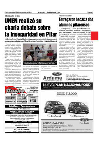 Pilar, miércoles 12 de noviembre de 2014 RESUMEN • El Diario de Pilar Página 5 
El pasado lunes 
UNEN realizó su 
charla debate sobre 
la inseguridad en Pilar 
• Se llevó a cabo en el shopping Pilar Point, al que asistieron vecinos del distrito para compartir 
sus impresiones con los disertantes Miguel Bazze, Juan Carlos Juárez y Sebastián Cinquerrui. 
El pasado lunes, se llevó a 
cabo en el shopping Pilar Point 
la charla debate “Inseguridad y 
Violencia”, correspondiente a una 
propuesta de UNEN Pilar, con la 
presencia del diputado nacional 
Miguel Bazze (UCR), y sus pares 
provinciales, Juan Carlos Juárez 
(GEN) y Sebastián Cinquerrui 
(PS). 
Según apuntaron desde la or-ganización, 
la convocatoria “fue 
sorprendente pero más aun la 
participación de la gente, que 
se movilizó preocupada por la 
problemática de la inseguridad 
en Pilar”. 
Asimismo, afirmaron que los 
vecinos “preguntaron, se interio-rizaron, 
debatieron y los diser-tantes 
expusieron su parecer, de-jando 
en claro como pensamiento 
lineal algunos temas puntuales”. 
Entre otros puntos, se destaca-ron 
“el desacuerdo con la figura 
de policía municipal, que deviene 
en el brazo armado del Intenden-te, 
Según apuntaron desde la organización, la convocatoria “fue 
sorprendente pero más aun la participación de la gente”. 
la creación de un programa 
serio sobre la reinserción de quien 
delinque, la falta de controles en 
el tema narcotráfico, la ausencia 
de radares en la frontera, y la 
ley que permite el blanqueo de 
fondos ilícitos”. 
“Resulta interesante el ejercicio 
de debate realizado, ya que desde 
la divergencia de los concurrentes 
se enriquece el debate al igual 
que UNEN con las fuerzas que 
Astrólogo – Parapsicólogo 
Tarot – Predicciones 
UNION DE PAREJAS AL INSTANTE 
¡¡¡TRABAJOS MUY FUERTES!!! 
¡¡¡Atracción y unión de parejas en horas, indestructibles!!! 
La solución está a tu alcance. Armonización. 
Impotencia sexual. Negocios. Casas. Campos. 
Con sus datos y foto basta. 
EN PILAR LAMADRID 1571 
De la Coca Cola 3 cuadras a la derecha 
Miércoles de 10,30 a 14 hs. 
Consulta $150 
Tel.: 011-15-6445-8081 
Sábado y domingo atiende en Luján 
Reconocimiento 
Entregaron becas a dos 
alumnas pilarenses 
• Lourdes Quiroga y Camila Ayelén Menti Salcedo 
recibieron la ayuda por parte de la Universidad Ca-tólica 
Argentina y la Fundación Creciendo en Pilar • 
Las beneficiarias pertenecen a escuelas de Presidente 
Derqui y Fátima. Ambas superaron el promedio 
El pasado lunes, se otorgaron 
dos becas a estudiantes del últi-mo 
año de secundaria de esta-blecimientos 
educativos locales 
gracias a la Fundación Creciendo 
en Pilar y la Universidad Católi-ca 
Argentina. 
Una de las ganadoras es Lour-des 
Quiroga Choque, de 18 años, 
y estudiante de la Escuela de 
Enseñanza Secundaria Nº 7 del 
barrio Toro, correspondiente a 
Presidente Derqui, quien obtuvo 
una beca para cursar la carrera de 
Medicina en la UCA. 
La segunda becaria es Camila 
Ayelén Menti Salcedo, también 
de 18 años y residente en la lo-calidad 
de Fátima, quien seguirá 
la Licenciatura en Comunicación 
Publicitaria e Institucional en la 
misma universidad. 
de 8,50 durante los últimos tres 
años, condición indispensable 
para recibir esta beca. Al evento, 
que tuvo lugar en uno de los sa-lones 
de Rental Suites, asistieron 
la subsecretaria de Educación, 
Cultura e Integración, Alicia 
Pérez; la directora de Asuntos 
Universitarios, Beatriz Dlugo-kinski 
y la vicepresidenta del 
Consejo Municipal de las Muje-res, 
Mónica Gatica. 
También estaban presentes 
la inspectora de Educación Se-cundaria 
Estatal, Carina Terré, 
la inspectora referente distrital 
de DIPREGEP, Julia Deget, y 
también representantes de la 
Universidad Católica Argentina 
y de la Fundación Creciendo en 
Pilar. 
lo componen sigue creciendo en 
Pilar”, concluyeron. 
 