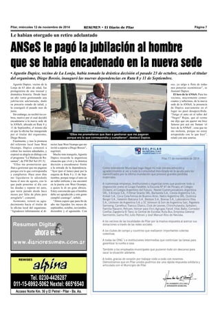 Pilar, miércoles 12 de noviembre de 2014 RESUMEN • El Diario de Pilar Página 7 
Le habían otorgado un retiro adelantado 
ANSeS le pagó la jubilación al hombre 
que se había encadenado en la nueva sede 
• Agustín Dapice, vecino de La Lonja, había tomado la drástica decisión el pasado 23 de octubre, cuando el titular 
del organismo, Diego Bossio, inauguró las nuevas dependencias en Ruta 8 y 11 de Septiembre. 
“Ellos me prometieron que iban a gestionar que me pagaran 
porque era lo que correspondía y cumplieron”, destacó Dapice. 
Agustín Dapice, vecino de la 
Lonja de 63 años de edad, fue 
protagonista de una inusual y 
dramática historia. Desde hace 
un año venía gestionando una 
jubilación adelantada, dado 
su precario estado de salud, y 
la consiguió el pasado mes de 
junio. 
Sin embargo, no recibió los co-bros, 
motivo por el cual decidió 
encadenarse a la nueva sede de 
la ANSeS, ubicada en Ruta 8 y 
11 de Septiembre, el mismo día 
en que la oficina fue inaugurada 
por el titular del organismo, 
Diego Bossio. 
Finalmente, y tras la promesa 
del referente local Juan West 
Ocampo, Dapice comenzó a 
cobrar los montos adeudados, y 
expresó su alegría en diálogo con 
el programa “La Mañana de Re-sumen”, 
de FM Del Sol (91.5). 
“Ellos me prometieron que 
iban a gestionar que me pagaran 
porque era lo que correspondía 
y cumplieron. Hace unos días 
me liquidaron lo adeudado 
hasta el mes de agosto, con lo 
que pude ponerme al día con 
las deudas y reparar mi auto, 
que tenía parado desde hace 
meses por falta de plata para 
arreglarlo”, comentó. 
Asimismo, reiteró su agra-decimiento 
hacia el titular de 
la oficina local del organismo. 
“Agradezco infinitamente al di-eso, 
ya salgo a flote de todas 
mis penurias económicas”, se 
ilusionó Dapice. 
El loco de la ANSeS. Para los 
vecinos, mayormente comer-ciantes 
y talleristas, de la nueva 
sede de la ANSeS, la presencia 
de Dapice nuevamente en el 
lugar no pasó desapercibida. 
“Tengo el auto en el taller del 
“Negro” Rojas, que al verme 
me dijo que sin querer me hice 
famoso por acá me llaman ‘el 
loco de la ANSeS’, cosa que no 
me molesta, porque no estoy 
arrepentido con lo que hice”, 
relató con una sonrisa. 
rector Juan West Ocampo que me 
invitó a esperar a Diego Bossio”, 
esgrimió. 
Mucho más tranquilo, Agustín 
Dapice recuerda la angustiosa 
situación que vivió y la drástica 
decisión a encadenarse frente 
a la entrada de la dependencia. 
“Ayer (por el lunes) pasé por la 
esquina de Ruta 8 y 11 de Sep-tiembre, 
porque tengo el auto en 
un taller enfrente y me encontré 
en la puerta con West Ocampo, 
a quien le di un gran abrazo. 
Estoy convencido que el hombre 
debe ser agradecido y esta gente 
cumplió conmigo”, señaló. 
“Ahora espero que para fin de 
año me liquiden los meses de 
septiembre, octubre, noviembre, 
diciembre y el aguinaldo. Con 
 