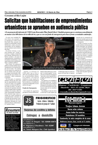 Pilar, miércoles 19 de noviembre de 2014 RESUMEN • El Diario de Pilar Página 3 
Cercanos al Río Luján 
Solicitan que habilitaciones de emprendimientos 
urbanísticos se aprueben en audiencia pública 
• Es un proyecto del referente de UNIR Frente Renovador Pilar, Daniel Liberé • También propone que se construya a una distancia 
no menor a los 600 metros de la orilla del río y que se cree un fondo de emergencia para hacer frente a eventuales catástrofes. 
El varias veces candidato Da-niel 
Liberé, hoy enrolado en 
la Agrupación UNIR Frente 
Renovador Pilar, presentó esta 
semana en el Honorable Concejo 
Deliberante sendos proyectos 
relacionados con las inundacio-nes 
que asolaron nuestro distrito 
días atrás. 
En primer término, el po-lítico 
propuso que “siendo el 
Concejo el órgano competente 
para aprobar habilitaciones de 
barrios cerrados u otro tipo de 
emprendimientos inmobiliarios 
de similares características, como 
regla formal, previa habilitación, 
llame a audiencia pública”. 
Para Liberé, las audiencias 
públicas le darían también mayor 
transparencia a las tramitaciones 
por usos de suelo. “Se evitarían 
de esta manera las sospechas de 
que en muchos casos, para que 
se otorguen determinadas habi-litaciones 
hay que coimear a los 
concejales”, opinó crudamente 
el dirigente. 
Por otra parte, el carpintero 
también solicitó que para todo 
tipo de emprendimiento cercano 
a cursos de agua se les prohíba 
construir a no menos de 600 me-tros 
sobre la cuenca, “en toda su 
extensión de izquierda a derecha 
y que de ningún modo se puedan 
establecer los mismos sobre las 
zonas denominadas humedales. 
Esta solicitud surge como re-sultado 
de la gran cantidad de 
emprendimientos realizados en 
el partido que han puesto en pe-ligro 
de extinción la vida de los 
humedales, afectando así, a todo 
pilarense directa o indirectamen-te”, 
justificó Liberé. 
Para Liberé, las audiencias públicas le darían también 
mayor transparencia a las tramitaciones por usos de suelo. 
Además, el referente de 
UNIR, pidió “que se lleve a 
cabo una investigación profun-da, 
con profesionales idóneos 
en la materia, a los fines de 
establecer en que cuantía los 
predios ya existentes perjudican 
barrios abiertos y a la población 
en general modificando el curso 
natural del agua”. 
Fondo de Emergencia 
En la batería de sugerencias 
elevadas al Concejo Deliberante, 
Daniel Liberé pidió que se consi-dere 
“en forma urgente” la crea-ción 
de un Fondo de Emergencia 
“para todo evento impredecible o 
no tanto, que afecte a los vecinos 
de Pilar”. 
Por supuesto, el ex candidato a 
intendente aclaró que “el dinero 
que forme parte de este fondo de 
emergencia solo podrá ser utiliza-do 
con la autorización de las dos 
terceras partes de los miembros 
del Concejo”. 
Sin embargo, la idea de Liberé 
va más lejos, ya que sugiere que 
Redacción y dirección: San Martín 
128 – Pilar - Buenos Aires. 
Impreso en talleres propios en San 
Martín 128 - Pilar - Buenos Aires. 
Tel. 0230-4430868 
www.diarioresumen.com.ar 
redaccion@diarioresumen.com.ar 
Propietario: Augusto Zamarripa 
Director: Augusto Zamarripa 
Codirector: Matías Zamarripa 
Fundado el 1ª de marzo de 1961 
Registro propiedad Intelectual 
5159743 
onerosas por la contratación de 
artistas por ejemplo, para invertir 
cifras similares al referido Fondo 
de Emergencia. 
“La idea es sencilla. Si el Mu-nicipio 
contrata a artistas para las 
Fiestas Patronales, por ejemplo; 
que sea una obligación depositar 
un importe similar a lo pagado 
en el Fondo de Emergencia. Este 
compromiso sería para toda festi-vidad 
que se realice en la ciudad 
cabecera del distrito y también 
en cada una de las localidades”, 
apuntó el dirigente. 
Cabe recordar que las intensas 
lluvias que cayeron el pasado 30 
de octubre provocaron más de 
2.000 afectados en el distrito, en-tre 
evacuados y autodesplazados, 
quienes debieron resguardarse en 
el centro de evacuados de la calle 
Dardo Rocha por un espacio de 
15 días antes de poder regresar a 
sus hogares. 
el Municipio tenga en cuenta los 
gastos de fiestas que se suponen 
 