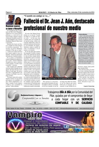 Página 6 RESUMEN • El Diario de Pilar Pilar, miércoles 19 de noviembre de 2014 
“Cuando un amigo se va…” 
Falleció el Dr. Jean J. Aón, destacado 
profesional de nuestro medio 
Tal como Juan Manuel Serrat 
destaca en su canción “Cuando 
un amigo se va, queda un espa-cio 
vacío…”, en este caso, vaya 
si queda vacío con la partida de 
un querido amigo, médico por 
vocación, dedicación y amor a la 
profesión, pilarense de nacimien-to 
y de costumbre, de arraigo y 
fanatismo, amaba su pueblo así 
como a su profesión, a sus pa-cientes 
y a su familia. 
Se nos fue quien para muchos 
fue un grande, el médico cirujano 
Jean J. Aón, aquel que nos salvara 
la vida de chicos cuando definió 
un diagnóstico justo de nuestras 
dolencias, aquel que no tenía 
reparos en arremangarse los pan-talones 
para ir a ver un enfermo 
a su casa cuando la circunstancia 
lo ameritaba, aquel que dedicaba 
minutos y hasta horas en revisar 
al paciente hasta encontrar donde 
estaba la falla, cual ingeniero 
estudioso que revisa una máqui-na 
de punta a punta para poder 
determinar cuál es el problema. 
Murió un amigo que nos aguan-tó 
y mimó en nuestra infancia, nos 
aconsejó en nuestra adolescencia 
y nos brindó su afecto y su cari-ño 
verdadero, aquel que daba el 
consejo justo en el momento justo 
y a la vez recibía el nuestro hu-mildemente 
cuando lo necesitaba. 
un amigo muy difícil de olvidar, 
se nos fue alguien que nunca 
brilló por su ausencia, por el 
contrario, la que brillaba era su 
Para quienes lo conocimos, 
para quienes heredamos de nues-tros 
padres su afecto y su amistad, 
se nos fue un grande, se nos fue 
Majdalani expresó 
su apoyo a Neuspiller 
En la jornada de ayer, la dipu-tada 
del PRO Silvia Majdalani 
reapareció en la escena política 
pilarense y, a través de la red 
social Twitter, expresó su apoyo 
a Sebastián Neuspiller, uno de los 
dos precandidatos que la fuerza 
dirigida por Mauricio Macri tiene 
a nivel local. 
Mediante dos tweets con foto, 
el ex jugador de Fénix destacó 
el encuentro mantenido. “Es-tuvimos 
con Silvia Majdalani 
armando el Pilar que se viene”, 
y “contar con el apoyo de Silvia 
para nuestro equipo es muy im-portante”, 
fueron las expresiones 
utilizadas por el también médico. 
Por su parte, la legisladora 
contestó rápidamente agradecien-do 
la visita. “Gracias Sebastián 
Neuspiller por venir a visitarme. 
Contá conmigo. Un Pilar mejor 
es posible!”, concluyó. 
Cabe recordar que la diputada 
macrista celebró el pasado mes de 
agosto “que haya más de un can-didato 
en cada lugar. Me parece 
muy bien e importantísimo que 
vayamos a las PASO, y eso va a 
pasar en Pilar”. 
“Por ahora vamos solo a sumar, 
después veremos. Es muy pronto 
para apoyar a un candidato o al 
otro. Vamos simplemente a tra-bajar 
y cuando el carro empiece 
a andar se van a acomodar los 
melones”, había señalado. 
Antecedentes 
Jean J. Aón nació en Pilar el 
16 de septiembre de 1928, a los 
28 años de edad se recibió de 
Doctor en Medicina en la Uni-versidad 
de Buenos Aires. Fue 
discípulo del Dr. Finoquietto, 
reconocido cirujano argentino, 
habiendo llegado a ocupar el 
puesto de jefe de Cirugía del 
Hospital Pirovano de la ciu-dad 
de Buenos Aires. Estuvo 
casado con Josefa “Pepita” 
Moyano, ya fallecida, ejerció 
su profesión de médico ciru-jano 
durante más de cincuenta 
años en hospitales y clínicas 
capitalinas, y en su consultorio 
particular de la calle Pedro La-grave 
de nuestra ciudad. 
Aón nació en Pilar el 16 de septiembre de 1928. 
presencia, porque jamás podía 
pasar desapercibido. 
Hoy descansa junto a la mujer 
de su vida, su adorada Pepita que 
hasta hace algunos años lo acom-pañó, 
lo atendió, lo mimó como a 
él le gustaba, como él lo requería. 
Turco querido, Jean querido, 
nunca olvidaré tu amistad, tu 
hombría de bien y tu benevo-lencia. 
Descansa en paz, te lo 
mereces. 
Augusto Zamarripa 
 