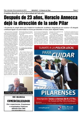 Pilar, miércoles 19 de noviembre de 2014 RESUMEN • El Diario de Pilar Página 7 
Cambios directivos en la Universidad del Salvador 
Después de 23 años, Horacio Annecca 
dejó la dirección de la sede Pilar 
• Su función la cumple ahora una Unidad de Coordinación Académica, integrada por tres rectores • El abogado 
continuará ligado a la universidad en el área que determine el rector Juan Alejandro Tobías. 
Hace una semana, el rectorado 
general de la Universidad del Sal-vador 
formalizó un cambio direc-tivo, 
que ya estaba programado, y 
creó la Unidad de Coordinación 
Académica que integran el doctor 
Carlos Salvador (Universidad de 
Ciencias Jurídicas); el profesor 
Paul Nielsen (Universidad de 
Turismo, Geografía e Historia) y 
el ingeniero Sebastián Felgueras 
(Universidad de Agronomía). 
Esta situación generó la salida 
del doctor Horacio Annecca como 
director del campus Pilar tras 23 
años a cargo. Cabe recordar que 
Annecca había ingresado a la 
Universidad del Salvador como 
profesor de Derecho Legal y 
Jurídico en el año 1987. 
Cuatro años después, en el año 
1991, el rector Juan Tobías creó 
en el recientemente habilitado 
Campus Nuestra Señora del Pilar 
su dirección académica, nom-brando 
director al doctor. 
“El cambio no me tomó por 
sorpresa porque en la USAL 
siempre las cosas se programan 
con tiempo por lo general. Quie-nes 
cumplimos cargos directivos 
sabemos que cuando cumplimos 
65 años de edad se nos termina 
el ciclo académico y a mí me 
dejaron un año más”, afirmó el ex 
Annecca había ingresado a la Universidad del Salvador 
como profesor de Derecho Legal y Jurídico en el año 1987. 
de ofrecer las instalaciones de la 
universidad a distintas entidades 
representativas de la sociedad 
pilarense”, refirió. 
“Una de las últimas personas 
que visité para despedirme fue pre-cisamente 
el intendente Humberto 
Zúccaro, quien como muchos 
otros se sintieron sorprendidos 
por la noticia”, finalizó Annecca. 
director del campus en el progra-ma 
“La Mañana de Resumen”, de 
FM Del Sol. 
De todas maneras, Annecca 
seguirá cumpliendo tareas en 
la sede central de la alta casa 
de estudios en Capital Federal. 
“Todavía no me he reunido con el 
rector para definir que funciones 
voy a cumplir, pero eso será tema 
de charla para después de las 
vacaciones”, expresó el abogado. 
La satisfacción del deber 
cumplido 
Para el doctor Annecca, estos 
23 años al frente del campus 
fueron muy exitosos. “Cuando me 
hice cargo de la dirección, existía 
un solo pabellón y cuatro carreras 
de grado, con una matrícula de 
300 alumnos. Hoy, la universidad 
ha crecido edilicia y académica-mente 
ya que contamos con cua-tro 
pabellones, un hermoso salón 
auditorio, la biblioteca, un lago 
artificial y un campo deportivo 
de excepción”, agregó . 
Asimismo, confirmó que 
“próximamente se estará inau-gurando 
la segunda etapa del 
Hospital Veterinario, el primero 
de una universidad no sólo en 
Pilar, sino en toda la zona norte, 
por eso creo que sin ninguna petu-lancia 
puedo decir que la función 
para la cual fuimos asignados se 
cumplió generosamente”. 
“En cuanto a la oferta acadé-mica, 
hoy la Universidad ofrece 
40 carreras de grado y cuenta con 
una población de más de 5.500 
alumnos. Mi mayor orgullo es 
decir que durante mi gestión, 
egresaron de la institución más 
de 2.700 graduados”. 
Con respecto a Pilar, el doctor 
Annecca sólo tiene palabras de 
agradecimiento para la comuni-dad. 
“La filosofía de trabajo de la 
USAL fue integrarse a la comuni-dad 
pilarense y realmente no solo 
me siento reconocido en el dis-trito, 
sino que siempre tratamos 
 