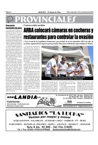 Página 8 RESUMEN • El Diario de Pilar Pilar, miércoles 19 de noviembre de 2014 
PROVINCIALES 
Controvertida medida 
ARBA colocará cámaras en cocheras y 
restaurantes para controlar la evasión 
• Con el aval de la Legislatura bonaerense, que permite en su ley impositiva 2015 este tipo de 
acciones, registrarán los ingresos para presumir situaciones tributarias según el flujo de clientes. 
“El control en bares y boliches es algo complejo y son lugares 
donde Arba encuentra mucha evasión”, señaló Budassi. 
La Agencia de Recaudación 
Bonaerense (Arba) colocará cá-maras 
móviles para registrar el 
ingreso a cocheras y restaurantes 
con el fin de controlar la evasión 
fiscal en estos comercios. El orga-nismo 
obtuvo el aval legal luego 
de que la Legislatura bonaerense 
aprobara la ley impositiva 2015 
que lo faculta a realizar ese tipo 
de controles. 
La norma establece que Arba 
puede recurrir a esa informa-ción 
para presumir situaciones 
tributarias de contribuyentes de 
acuerdo al flujo de clientes que 
se observe. 
“Se había dicho que esto se iba 
a utilizar en hoteles, pero eso no 
está en los planes de Arba”, sos-tuvo 
el titular del organismo Iván 
Budassi, al tiempo que celebró la 
iniciativa al asegurar que signi-ficará 
“mayores mecanismos de 
control a la hora de fiscalizar”. En 
declaraciones televisivas, añadió: 
“El control en bares y boliches 
es algo complejo y son lugares 
donde Arba encuentra mucha 
evasión”. 
El funcionario de la adminis-tración 
sciolista agregó que “las 
cámaras van a ir a los lugares 
donde nosotros presumimos que 
puede haber evasión”, y adelan-tó 
que “también habrá cámaras 
móviles para autos de alta gama, 
para vehículos que tendrían que 
estar radicados en la Provincia 
de Buenos Aires pero que están 
en otros lados”. 
En un largo artículo referido 
a determinación de oficio del 
Impuesto sobre los Ingresos 
Brutos en base presunta, la Ley 
Impositiva 2015 incluye –en un 
“detalle” que describe como “me-ramente 
enunciativo”– los “datos 
obtenidos por los software que 
contabilizan personas y vehículos 
a través de cámaras de video o 
filmaciones”. 
Cicop parará 
nuevamente este jueves 
La Asociación Sindical de 
Profesionales de la Salud de la 
Provincia de Buenos Aires (Ci-cop) 
comenzó ayer y seguirá el 
jueves con dos jornadas de paro 
en los 78 hospitales bonaerenses 
y centros de salud, en apoyo a los 
trabajadores del Hospital Posadas 
y para reclamar por aumento de 
salarios y reapertura de paritarias. 
De acuerdo a lo que se resolvió 
en el último congreso del gremio, 
la primera de las jornadas de 
paro será mañana en apoyo a los 
trabajadores del Hospital Posa-das, 
en donde la semana pasada 
fallecieron en un hecho trágico un 
paciente psiquiátrico y un cami-llero, 
cuanto éste intentó impedir 
el suicidio del primero. 
Según denunciaron del sector, 
este nosocomio, que está bajo 
la órbita del Gobierno nacional, 
tiene un 75 por ciento de traba-jadores 
precarizados que, desde 
hace casi dos décadas, están 
reclamando su pase a planta, 
al tiempo que faltan insumos y 
abundan los casos de violencia. 
La protesta de mañana se llevará 
a cabo a las 16, en el marco de 
una “jornada de lucha con mo-vilizaciones 
en distintos puntos 
del país”. Cicop ya realizó más 
de una decena de paros en lo que 
va de 2014 tras el acuerdo pari-tario 
de abril, entendimiento que 
firmaron en disconformidad al 
advertir que a raíz de los índices 
inflacionarios podrían pedir la 
reapertura de las negociaciones 
antes de fin de año. 
 