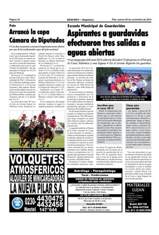 Página 18 RESUMEN • Deportes Pilar, jueves 20 de noviembre de 2014 
Astrólogo – Parapsicólogo 
Tarot – Predicciones 
UNION DE PAREJAS AL INSTANTE 
¡¡¡TRABAJOS MUY FUERTES!!! 
¡¡¡Atracción y unión de parejas en horas, indestructibles!!! 
La solución está a tu alcance. Armonización. 
Impotencia sexual. Negocios. Casas. Campos. 
Con sus datos y foto basta. 
EN PILAR LAMADRID 1571 
De la Coca Cola 3 cuadras a la derecha 
Miércoles de 10,30 a 14 hs. 
Consulta $150.- 
Tel.: 011-15-6445-8081 
Sábado y domingo atiende en Luján 
MATERIALES 
LUJAN 
• Cemento 
• Arena m3 x Camión 
• Piedra m3 X Camión 
• Ladrillo hueco 
12x18x33 
Nextel: 233*138 
Tel.: 0348-4477360 
Cel.: 011-15-3539-8708 
Polo 
Arrancó la copa 
Cámara de Diputados 
• Con diez encuentros, comenzó el importante torneo abierto 
por una de las tradicionales copas del polo nacional. 
En el complejo polista “Alfredo 
Lalor” que la Asociación Argenti-na 
de Polo posee en nuestra ciu-dad, 
comenzó el pasado martes 
una nueva versión del importante 
y tradicional torneo por la copa 
“Cámara de Diputados”, del que 
participan 20 equipos de 24 a 30 
goles de hándicap. 
Por la zona “A” y reeditando la 
reciente final de la copa “Muni-cipalidad 
de Pilar”, la formación 
de La Mariana Itanhangá superó 
a El Rincón por 11 a 10. En este 
encuentro, Juan Ignacio Merlos 
sufrió un duro golpe en uno de sus 
brazos por lo que fue suplantado 
por Marcos Panelo, mientras que 
Araucaria derrotó a La Quinta 
por 14 a 10. 
La acción de la zona “B” tuvo 
el éxito de Coronel Suárez La 
Albertina (Luke Tomlinson re-emplazó 
durante el encuentro a 
David Du Plessis) sobre Mar-tindale 
por 12 a 10, en tanto El 
Remanso se deshizo fácilmente 
de La Cañada por 16 a 6. 
Por la zona “C”, La Irenita dio 
cuenta de La Varzea por un có-modo 
19 a 9 y La Dolfina sufrió 
para ganarle a Cuatro Vientos 10 
a 9, en la zona “D” se dieron las 
victorias de Ellerstina y La Es-quina. 
Los primeros batieron a La 
Dolfina Valiente por 11 a 8 y los 
segundos hicieron lo propio con 
La Alegría de Lobos por 17 a 10. 
Finalmente, en el grupo “E”, 
Los Machitos superó a San Die-go 
15 a 11 y Coronel Suárez La 
Maroma a Jockey Club Caspian 
13 a 11. 
Si las condiciones del tiempo 
mejoran, mañana se jugará la 
segunda jornada de clasificación 
Participan 20 equipos de 24 a 30 goles de hándicap. 
Escuela Municipal de Guardavidas 
Aspirantes a guardavidas 
efectuaron tres salidas a 
aguas abiertas 
• Los integrantes del curso 2014 salieron del aula • Trabajaron en el Paraná, 
la Costa Atlántica y una laguna • En el verano llegarán las guardias. 
La promoción 2014 de la Es-cuela 
Municipal de Guardavidas 
realizó sus primeras tres salidas a 
aguas abiertas durante las últimas 
jornadas. La primera de ellas 
fue al Río Paraná, en donde los 
aspirantes debieron completar 
un circuito de 3000 metros de 
natación y otros 3000 metros de 
pedestrismo. 
En esta excursión, los alumnos 
fueron acompañados por los 
profesores e instructores de la 
escuela que es gratuita y depende 
de la subsecretaría de Deportes 
comunal, y una gran cantidad de 
guardavidas egresados en años 
anteriores del establecimiento. 
Se efectuaron distintos tipos de 
rescates y se trabajó con malacate 
en distancias de 150 a 200 metros, 
para luego compartir un asado 
entre todos los colegas y afianzar 
los vínculos entre las diferentes 
promociones. 
La segunda salida fue al Partido 
de la Costa, escenario en el que 
se hizo hincapié en entradas y 
salidas al mar pasando la segunda 
rompiente, además de rescates en 
la segunda canaleta que es donde 
se producen la mayoría de estos 
eventos de emergencia. “Nos vol-vimos 
contentos por los buenos 
resultados pero también porque 
fuimos acompañados por 12 
guardavidas egresados de nuestra 
institución”, agregó el director de 
la escuela, Alejandro Parral. 
Finalmente, el último sábado, 
los estudiantes pilarenses viaja- 
Uno de los viajes fue al Partido de la Costa, donde 
se hizo hincapié en entradas y salidas al mar. 
ron hasta la Laguna de Monte, 
aceptando una invitación de la 
escuela de guardavidas de La 
Plata. Allí, los aspirantes hicie-ron 
el cruce de la laguna (unos 
5000 metros) y rescates diversos, 
confraternizando además con los 
muchachos platenses. 
“Fue muy provechosa ya que 
los alumnos recibieron una charla 
de un guardavidas timonel con 
más de 20 años de experiencia en 
el mar, en la que explicó todo tipo 
de maniobras de motos de agua, 
semirrígidos y como se realizan 
los rescates desde esas embar-caciones”, 
explicó Parral. Las 
próximas salidas serán al Partido 
de la Costa y luego llegarán las 
tan ansiadas guardias. 
Inscriben para 
el curso 2015 
Desde la subsecretaría de 
Deportes municipal infor-maron 
que ya está abierta 
la inscripción para el curso 
2015 de la Escuela Municipal 
de Guardavidas, que es gra-tuita 
y depende de la oficina 
deportiva local. Para conocer 
los requisitos e inscribirse, los 
interesados deben dirigirse a 
la subsecretaría de Deportes 
municipal (Bolívar 389) o co-municarse 
al teléfono (0230)- 
4426567. 
Clases para 
guardavidas 
Los martes y jueves de 20 
a 21.30 en la pileta del club 
Sportivo se llevan a cabo 
entrenamientos dirigidos a 
guardavidas. Según se antici-pó, 
también se desarrollarán 
clases teórico y prácticas de 
RCP, inmovilización en el 
agua, trauma y otros temas. 
Las clases estarán dirigidas 
por distintos profesores y guar-davidas 
y la idea es que cada 
uno de los profesionales pueda 
trasmitir sus conocimientos. 
La actividad costará 150 pesos 
por mes. 
 