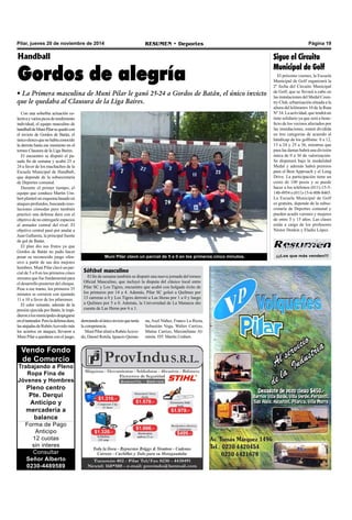 Pilar, jueves 20 de noviembre de 2014 RESUMEN • Deportes Página 19 
¡¡¡Los que más venden!!! 
Handball 
Gordos de alegría 
• La Primera masculina de Muni Pilar le ganó 25-24 a Gordos de Batán, el único invicto 
que le quedaba al Clausura de la Liga Baires. 
Muni Pilar clavó un parcial de 5 a 0 en los primeros cinco minutos. 
Con una soberbia actuación co-lectiva 
y varios picos de rendimiento 
individual, el equipo masculino de 
handball de Muni Pilar se quedó con 
el invicto de Gordos de Batán, el 
único elenco que no había conocido 
la derrota hasta ese momento en el 
torneo Clausura de la Liga Baires. 
El encuentro se disputó el pa-sado 
fin de semana y acabó 25 a 
24 a favor de los muchachos de la 
Escuela Municipal de Handball, 
que depende de la subsecretaría 
de Deportes comunal. 
Durante el primer tiempo, el 
equipo que conduce Martín Um-bert 
planteó un esquema basado en 
ataques profundos, buscando reso-luciones 
cómodas pero también 
practicó una defensa dura con el 
objetivo de no entregarle espacios 
al armador central del rival. El 
objetivo central pasó por anular a 
Juan Gallareta, la principal fuente 
de gol de Batán. 
El plan dio sus frutos ya que 
Gordos de Batán no pudo hacer 
pesar su reconocido juego ofen-sivo 
a partir de sus dos mejores 
hombres. Muni Pilar clavó un par-cial 
de 5 a 0 en los primeros cinco 
minutos que fue fundamental para 
el desarrollo posterior del choque. 
Pese a ese tramo, los primeros 35 
minutos se cerraron con ajustado 
11 a 10 a favor de los pilarenses. 
El calor reinante, además de la 
presión ejercida por Batán, le impi-dieron 
a los municipales despegarse 
en el tanteador. Pero la defensa dura, 
las atajadas de Rubén Acevedo más 
los aciertos en ataques, llevaron a 
Muni Pilar a quedarse con el juego, 
derrotando al único invicto que tenía 
la competencia. 
Muni Pilar alistó a Rubén Aceve-do, 
Daniel Rotela, Ignacio Quinta- 
Vendo Fondo 
de Comercio 
Trabajando a Pleno 
Ropa Fina de 
Jóvenes y Hombres 
Pleno centro 
Pte. Derqui 
Anticipo y 
mercadería a 
balance 
Forma de Pago 
Anticipo 
12 cuotas 
sin interes 
Consultar 
Señor Alberto 
0230-4489589 
Sigue el Circuito 
Municipal de Golf 
El próximo viernes, la Escuela 
Municipal de Golf organizará la 
2º fecha del Circuito Municipal 
de Golf, que se llevará a cabo en 
las instalaciones del Medal Coun-try 
Club, urbanización situada a la 
altura del kilómetro 10 de la Ruta 
Nº 34. La actividad, que tendrá un 
tinte solidario ya que será a bene-ficio 
de los vecinos afectados por 
las inundaciones, estará dividida 
en tres categorías de acuerdo al 
hándicap de los golfistas: 0 a 12, 
13 a 24 y 25 a 36, mientras que 
para las damas habrá una división 
única de 0 a 36 de valorización. 
Se disputará bajo la modalidad 
Medal y además habrá premios 
para el Best Approach y el Long 
Drive. La participación tiene un 
costo de 100 pesos y se puede 
hacer a los teléfonos (011)-15-5- 
140-4954 o (011)-15-6-808-8465. 
La Escuela Municipal de Golf 
es gratuita, depende de la subse-cretaría 
de Deportes comunal y 
pueden acudir varones y mujeres 
de entre 5 y 15 años. Las clases 
están a cargo de los profesores 
Néstor Donkin y Eladio López. 
Sóftbol masculino 
El fin de semana también se disputó una nueva jornada del torneo 
Oficial Masculino, que incluyó la disputa del clásico local entre 
Pilar SC y Los Tigres, encuentro que acabó con holgado éxito de 
los primeros por 14 a 4. Además, Pilar SC goleó a Quilmes por 
13 carreras a 0 y Los Tigres derrotó a Las Heras por 1 a 0 y luego 
a Quilmes por 5 a 0. Además, la Universidad de La Matanza dio 
cuenta de Las Heras por 6 a 1. 
na, Axel Núñez, Franco La Rizza, 
Sebastián Vega, Walter Carrizo, 
Matías Carrizo, Maximiliano Al-mirón. 
DT: Martín Umbert. 
 