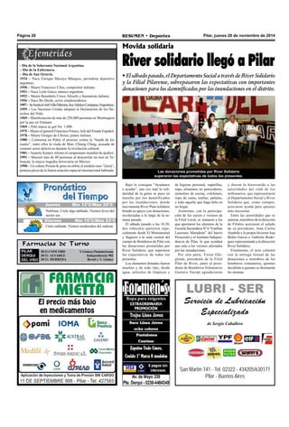 Página 20 RESUMEN • Deportes Pilar, jueves 20 de noviembre de 2014 
- Día de la Soberanía Nacional Argentina. 
– Día de la Enfermera. 
– Día de San Octavio. 
1934 – Nace Enrique Macaya Márquez, periodista deportivo 
argentino. 
1950 – Muere Francesco Cilea, compositor italiano. 
1951 – Nace León Gieco, músico argentino. 
1952 – Muere Benedetto Croce, filósofo y humanista italiano. 
1956 – Nace Bo Derek, actriz estadounidense. 
1957 – Se funda el club Villa Dálmine, hoy Atlético Campana, (Argentina). 
1959 – Las Naciones Unidas adoptan la Declaración de los De-rechos 
del Niño. 
1969 – Manifestación de más de 250.000 personas en Washington 
por la paz en Vietnam. 
1969 – Pelé marca su gol No. 1.000. 
1975 – Muere el general Francisco Franco, Jefe del Estado Español. 
1978 – Muere Giorgio de Chirico, pintor italiano. 
1980 – Comienza en Pekín el proceso contra la “banda de los 
cuatro”, entre ellos la viuda de Mao, Chiang Ching, acusada de 
cometer actos delictivos durante la revolución cultural. 
1981 – Anatoly Karpov retiene el campeonato mundial de ajedrez. 
1991 – Mueren más de 80 personas al descarrilar un tren en Te-huacán, 
la mayor tragedia ferroviaria en México. 
1998 – Un cohete Protón-K pone en órbita el módulo ruso “Zariá”, 
primera pieza de la futura estación espacial internacional habitada. 
Movida solidaria 
River solidario llegó a Pilar 
• El sábado pasado, el Departamento Social a través de River Solidario 
y la Filial Pilarense, sobrepasaron las expectativas con importantes 
donaciones para los damnificados por las inundaciones en el distrito. 
Las donaciones prometidas por River Solidario 
superaron las expectativas de todos los presentes. 
LUBRI - SER 
Servicio de Lubricación 
Especializado 
de Sergio Caballero 
San Martín 141 - Tel. 02322 - 434205/630171 
Pilar - Buenos Aires 
Bajo la consigna “Ayudanos 
a ayudar”, una vez más la soli-daridad 
de la gente se puso en 
marcha por los damnificados 
por las inundaciones, donde 
nuevamente River Plate solidario 
brindó su apoyo con donaciones, 
recolectadas a lo largo de la se-mana 
pasada. 
El sábado pasado a las 10.30, 
dos vehículos partieron espe-cialmente 
desde El Monumental 
y llegaron a la sede central del 
cuerpo de Bomberos de Pilar con 
las donaciones prometidas por 
River Solidario, que superaron 
las expectativas de todos los 
presentes. 
Los elementos donados fueron 
muchos y de todo tipo, desde 
agua, artículos de limpieza y 
de higiene personal, zapatillas, 
ropa, alimentos no perecederos, 
utensilios de cocina, colchones, 
ropa de cama, toallas, pañales, 
y todo aquello que haga falta en 
un hogar. 
Asimismo, con la participa-ción 
de los socios y vecinos de 
la Filial Local, se sumaron a los 
que aportaron los alumnos de la 
Escuela Secundaria Nº 6 “Esteban 
Laureano Maradona” del barrio 
Peruzzotti y el Instituto Indepen-dencia 
de Pilar, lo que ayudará 
aun más a los vecinos afectados 
por las inundaciones. 
Por otra parte, Víctor Ghi-glione, 
presidente de la Filial 
Pilar de River, junto al presi-dente 
de Bomberos Voluntarios 
Gustavo Yacopi agradecieron 
Neblinas. Cielo algo nublado. Vientos leves del 
sector sur. 
Farmacias de Turno 
PILAR 
DERQUI 
DEL VISO 
20/11: CONCORD V. Gómez y Panamericana 
20/11: ALVAREZ Independencia 902 
20/11: HERRERA Beruti y V. Gómez 
y dieron la bienvenida a las 
autoridades del club de los 
millonarios, que representaron 
al Departamento Social y River 
Solidario que, como siempre, 
acercaron ayuda para quienes 
más necesitan. 
Entre las autoridades que se 
unieron, miembros de la dirección 
de Filiales acercaron el saludo 
de su presidente, Juan Carlos 
Amabile y lo propio hicieron Ana 
Belén García y Gabriela Rodri-guez 
representando a la dirección 
River Solidario. 
Finalmente, el acto culminó 
con la entrega formal de las 
donaciones a miembros de los 
bomberos voluntarios, quienes 
decidirán a quienes se destinarán 
las mismas. 
JJuueevveess MMíínn 1135°°CC//MMááxx 2256°°CC 
Viernes Mín 15°C/Máx 23°C 
Cielo nublado. Vientos moderados del sudeste. 

