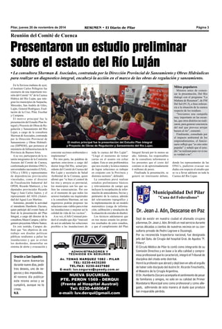 Pilar, jueves 20 de noviembre de 2014 RESUMEN • El Diario de Pilar Página 3 
Reunión del Comité de Cuenca 
Presentaron un estudio preliminar 
sobre el estado del Río Luján 
• La consultora Sherman & Asociados, contratada por la Dirección Provincial de Saneamiento y Obras Hidráulicas 
para realizar un diagnostico integral, encabezó la acción en el marco de las obras de regulación y saneamiento. 
En la lluviosa mañana de ayer, 
el Instituto Carlos Pellegrini fue 
escenario de una importante reu-nión 
del Comité “A” de la Cuenca 
Hídrica del Río Luján, que inte-gran 
los municipios de Suipacha, 
Mercedes, San Andrés de Giles, 
Luján, General Rodríguez, Exal-tación 
de la Cruz, Pilar, Escobar 
y Campana. 
El motivo principal fue la 
presentación del Estudio Plan In-tegral 
y Proyecto de Obras de Re-gulación 
y Saneamiento del Río 
Lujan, a cargo de la consultora 
Sherman & Asociados, contratada 
por la Dirección Provincial de 
Saneamiento y Obras Hidráuli-cas 
(DIPSOH), que pertenece al 
ministerio de Infraestructura de la 
Provincia de Buenos Aires. 
A su vez, participaron de la re-unión 
integrantes de la Comisión 
Asesora del Comité de Cuenca, 
conformada por distintas ONG’s, 
universidades nacionales (USAL, 
UNLu y UBA) y representantes 
de dependencias provinciales 
vinculadas, como el director 
de Fiscalización Industrial del 
OPDS, Ricardo Mattiuzzi, y los 
diputados provinciales Ricardo 
Vago y Juan Carlos Juárez, y el 
representante del ADA (Autori-dad 
del Agua) Luis Martino. 
Asimismo, presidió la actividad 
el intendente Humberto Zúccaro, 
quien participó del evento hasta el 
final de la presentación del Plan 
Integral, a cargo del director de la 
consultora, Mauro Campos, y del in-geniero 
proyectista Alberto Suárez. 
En este sentido, Campos de-finió 
que “los objetivos de este 
trabajo son diseñar políticas 
públicas tendientes a paliar las 
inundaciones y que se eviten 
los desbordes, desarrollar un 
sistema de alerta y evacuación y 
Oración a San Expedito: 
Rezar nueve Avemarías 
durante nueve días, pedir 
tres deseos, uno de ne-gocios 
y dos imposibles. 
Al noveno día publicar 
este mismo aviso y se 
cumplirá, aunque no lo 
creas. 
N.B. 
El motivo principal fue la presentación del Estudio Plan Integral 
y Proyecto de Obras de Regulación y Saneamiento del Río Lujan. 
toda la cuenca del Río Luján”. 
“Llegó el momento de tomar 
cartas en el asunto sin echar 
culpas. Esta es una problemática 
que nos excede y la única manera 
de lograr soluciones es trabajar 
en conjunto con la Provincia y 
distintos sectores”, defendió. 
La consultora prevé realizar 
estudios preliminares básicos 
y relevamientos de campo que 
incluyen la recopilación de infor-mación 
de antecedentes, lluvias y 
parámetro de la cuenca; además 
del relevamiento topográfico y 
la implementación de un modelo 
matemático (carga de informa-ción; 
calibración y simulación de 
la situación de crecidas de diseño). 
Los técnicos adelantaron que 
en tres meses estarán los prime-ros 
resultados de estos estudios, 
y que el cumplimiento del Plan 
concretar acciones ambientales e 
implementar”. 
Por otra parte, las palabras de 
apertura estuvieron a cargo del 
doctor Jorge Del Río, actual pre-sidente 
del Comité de Cuenca del 
Río Luján y secretario de Salud 
Ambiental de la Comuna, quien 
afirmó que “si bien el control de 
los ríos y arroyos es provincial, 
los municipios son los que su-fren 
las consecuencias. Por eso 
es el momento de que todos los 
actores trasladen sus inquietudes 
a la consultora Sherman, así sus 
ingenieros podrán proponer las 
soluciones más viables para evitar 
las inundaciones y mejorar así la 
calidad de vida de los vecinos”. 
A su vez, el Jefe Comunal pon-deró 
el estudio que dijo “marcará 
de acá en adelante las soluciones 
posibles a las inundaciones de 
Municipalidad Del Pilar 
"Cuna del Federalismo" 
Dr. Jean J. Aón, Descanse en Paz 
Dejó de existir en nuestra ciudad el afamado cirujano 
pilarense, Dr. Jean J. Aón. Brindó un real servicio durante 
varias décadas a cientos de nuestros vecinos en su con-sultorio 
privado de Pedro Lagrave e Ituzaingó. 
Por su reconocida trayectoria nacional, fue designado 
jefe del Dpto. de Cirugía del hospital Gral. de Agudos "P. 
Piñero". 
El Círculo Médico de Pilar lo contó como integrante de su 
Comisión Directiva y en base a la alta calidad y compro-miso 
profesional que lo caracterizó, integró el Tribunal de 
disciplina del citado ente distrital. 
Honró la profesión que abrazó y dejó bien en alto el orgullo 
de haber sido discípulo del ilustre Dr. Ricardo Finochietto, 
el Maestro de la Cirugía Argentina. 
El Dr. Humberto Zúccaro acompaña el sentimiento de pesar 
de familiares y amigos, no solo en su calidad de Primer 
Mandatario Municipal sino como profesional y como alle-gado, 
adhiriendo de esta manera al duelo que produce 
tan irreparable pérdida. 
Mitos populares 
Minutos antes de comen-zar 
la presentación, Del Río 
dialogó con el programa “La 
Mañana de Resumen”, de FM 
Del Sol (91.5), e hizo referen-cia 
a la situación de la cuenca 
respecto de los residuos. 
“Iniciamos una campaña 
muy importante en las escue-las, 
que otros distritos no reali-zaron, 
para generar conciencia 
del mal que provoca arrojar 
basura al río”, comentó. 
Finalmente, consultado por 
el impacto ambiental de los 
emprendimientos, el funcio-nario 
reflejó que “es otro mito 
popular” y señaló que el estu-dio 
“se realizará para ver si eso 
es verdad o no”. 
Integral llevará por lo menos un 
año. Además, los responsables 
de la consultora informaron a 
los presentes que el costo del 
contrato es de aproximadamente 
6 millones de pesos. 
Finalizada la presentación, se 
generó un interesante debate, 
donde los representantes de las 
ONG’s, pudieron evacuar sus 
dudas con respecto al estudio que 
se va a llevar adelante en toda la 
Cuenca del Río Lujan. 
 