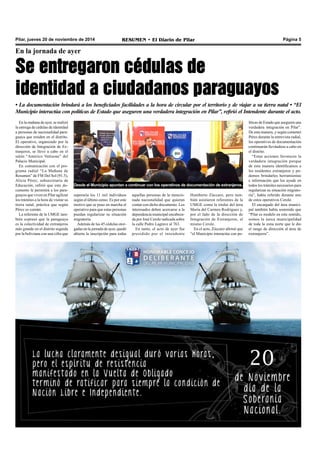 Pilar, jueves 20 de noviembre de 2014 RESUMEN • El Diario de Pilar Página 5 
En la jornada de ayer 
Se entregaron cédulas de 
identidad a ciudadanos paraguayos 
• La documentación brindará a los beneficiados facilidades a la hora de circular por el territorio y de viajar a su tierra natal • “El 
Municipio interactúa con políticas de Estado que aseguren una verdadera integración en Pilar”, refirió el Intendente durante el acto. 
En la mañana de ayer, se realizó 
la entrega de cédulas de identidad 
a personas de nacionalidad para-guaya 
que residen en el distrito. 
El operativo, organizado por la 
dirección de Integración de Ex-tranjeros, 
se llevó a cabo en el 
salón “Américo Vattuone” del 
Palacio Municipal. 
En comunicación con el pro-grama 
radial “La Mañana de 
Resumen” de FM Del Sol (91.5), 
Alicia Pérez, subsecretaria de 
Educación, refirió que este do-cumento 
le permitirá a los para-guayos 
que viven en Pilar agilizar 
los trámites a la hora de visitar su 
tierra natal, práctica que según 
Pérez es común. 
La referente de la UMGE tam-bién 
expresó que la paraguaya 
es la colectividad de extranjeros 
más grande en el distrito seguida 
por la boliviana con una cifra que 
Desde el Municipio apuntan a continuar con los operativos de documentación de extranjeros. 
superaría los 11 mil individuos 
según el último censo. Es por este 
motivo que se puso en marcha el 
operativo para que estas personas 
puedan regularizar su situación 
migratoria. 
Además de las 45 cédulas otor-gadas 
en la jornada de ayer, quedó 
abierta la inscripción para todas 
aquellas personas de la mencio-nada 
nacionalidad que quieran 
contar con dicho documento. Los 
interesados deben acercarse a la 
dependencia municipal encabeza-da 
por José Cerole radicada sobre 
la calle Pedro Lagrave al 763. 
En tanto, el acto de ayer fue 
presidido por el intendente 
Humberto Zúccaro, pero tam-bién 
asistieron referentes de la 
UMGE como la titular del área 
María del Carmen Rodríguez y, 
por el lado de la dirección de 
Integración de Extranjeros, el 
mismo Cerole. 
En el acto, Zúccaro afirmó que 
“el Municipio interactúa con po-líticas 
de Estado que aseguren una 
verdadera integración en Pilar”. 
De esta manera, y según comentó 
Pérez durante la entrevista radial, 
los operativos de documentación 
continuarán llevándose a cabo en 
el distrito. 
“Estas acciones favorecen la 
verdadera integración porque 
de esta manera identificamos a 
los residentes extranjeros y po-demos 
brindarles herramientas 
e información que los ayude en 
todos los trámites necesarios para 
regularizar su situación migrato-ria”, 
había referido durante uno 
de estos operativos Cerole. 
El encargado del área munici-pal 
también había sostenido que 
“Pilar es modelo en este sentido, 
somos la única municipalidad 
de toda la zona norte que le dio 
el rango de dirección al área de 
extranjeros”. 
 