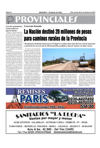 Página 8 RESUMEN • El Diario de Pilar Pilar, jueves 20 de noviembre de 2014 
PROVINCIALES 
Convenio firmado 
La Nación destinó 20 millones de pesos 
para caminos rurales de la Provincia 
• Beneficiará a 40 distritos bonaerenses • El objetivo es realizar obras viales diversas como la reparación 
y reposición de cerca de más de 500 alcantarillas, perfilado y alteo de caminos con ripio y arena. 
El ministro de Agricultura, 
Ganadería y Pesca de la Nación, 
Carlos Casamiquela, firmó con-venios 
por un total de 19.239.000 
de pesos para la mejora de los 
caminos rurales de 40 municipios 
de la provincia de Buenos Aires, 
aunque la mayoría de ellos per-tenecen 
a comunas kirchneristas. 
Según se informó, el objetivo 
es realizar obras viales diversas 
como la reparación y reposición 
de cerca de más de 500 alcantari-llas, 
perfilado y alteo de caminos 
con ripio y arena, que impactará 
en cerca de 8.000 kilómetros de 
vías secundarias y terciarias. 
Esta asistencia se enmarca en 
un contexto de precipitaciones 
acumuladas a lo largo del año que 
afectaron la transitabilidad de los 
caminos por donde se saca la pro-ducción 
agrícola-ganadera y por 
donde los pobladores transitan 
para acceder a la salud. 
El anuncio impactará en cerca de 8.000 kilómetros de vías secundarias y terciarias. 
Heras; General Pinto; Alem; Las 
Flores; Lezama; Lobería; Lobos; 
Marcos Paz; Moreno; Navarro; 
Pila; Presidente Perón; Punta 
Indio; Roque Pérez; San Antonio 
de Areco; San Miguel del Monte; 
San Vicente; Suipacha y Tandil, 
entre otros. 
Los convenios firmados fueron 
con representantes de los siguien-tes 
municipios: Balcarce; Bolí-var; 
Brandsen; Carlos Tejedor; 
Chacabuco; Chivilcoy; Esteban 
Echeverría; Florentino Ameghi-no; 
General Belgrano; General 
Juan Madariaga; General Las 
En nuestro país existen cerca 
de 556.481 kilómetros de ca-minos 
rurales de tierra y/o ripio 
perteneciente a la red nacional, 
provincial y municipal que son 
vitales para que la producción 
agropecuaria llegue a los puertos, 
ciudades e industrias. 
Con alto acatamiento, 
Cicop realizó un 
paro el martes 
Médicos y profesionales de 
hospitales públicos nucleados 
en la Asociación Sindical de 
Profesionales de la Salud de la 
Provincia de Buenos Aires (Ci-cop) 
realizaron el pasado martes 
un nuevo paro con un “alto nivel 
de adhesión” según el gremio, en 
solidaridad con los trabajadores 
del Hospital Alejandro Posadas, 
donde la semana pasada murie-ron 
un camillero y un paciente 
psiquiátrico. 
Los profesionales bonaerenses 
cumplieron la jornada de paro y 
se concentraron frente al vacuna-torio 
del Posadas, en reclamo de 
seguridad e insumos. El reclamo 
en el centro de salud ubicado en 
el partido de Morón se profundi-zó 
el jueves pasado con la muerte 
de un camillero y un paciente 
psiquiátrico, quienes cayeron 
desde la terraza del edificio cuan-do 
el trabajador intentó evitar el 
suicidio del otro hombre. 
Cicop denunció que las muer-tes 
son “producto de la crisis 
sanitaria” y apuntó al gobierno 
nacional -de quien depende el 
Posadas- como “responsable del 
ajuste presupuestario, de las defi-ciencias 
del sistema de salud con 
falta de insumos, de la ausencia 
de un programa de salud y de las 
pésimas condiciones de trabajo”. 
 