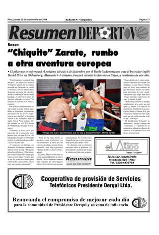 Pilar, jueves 20 de noviembre de 2014 RESUMEN • Deportes Página 17 
Boxeo 
“Chiquito” Zarate, rumbo 
a otra aventura europea 
• El pilarense se enfrentará el próximo sábado 6 de diciembre por el Duelo Sudamericano ante el boxeador inglés 
David Price en Oldemburg, Alemania • Asimismo, buscará revertir la derrota en Suiza, a comienzos de este año. 
“Confirmada mi vuelta al ring 
amigos”, así expresó Ezequiel 
“Chiquito" Zárate en su cuenta 
personal de Facebook su vuelta 
a al boxeo, tras la última pelea 
disputada en marzo de este año, 
donde se enfrentó al local Arnold 
Gjergjaj, en el Gran Casino de 
Basilea, ubicado en Suiza.”Ya 
tenemos el contrato en la mano”, 
expresó. 
Por el Duelo Sudamericano, en 
una velada con dos títulos mun-diales 
a disputarse, el pilarense 
participará en su tercera expe-riencia 
fuera del país el próximo 
sábado 6 de diciembre, ante el 
inglés David Price, número 26° 
del mundo, en el EWE-Arena 
de Oldemburg, ubicada en Ale-mania. 
Asimismo, el atleta local, que 
participa de la categoría peso 
pesado por encima de los 100 
kilogramos, buscará en 10 rounds 
revertir la mala pasada que sufrió 
a inicios de este año. 
Al respecto, en diálogo con 
Resumen, el pilarense comentó su 
última vez en un ring. “Mi última 
pelea fue en Suiza el 15 de marzo, 
por lo tanto, hace ocho meses que 
estoy sin actividad. Yo sabía que 
se me iba a dar otra chance para 
cerrar el año y, por lo tanto, estuve 
todo este tiempo entrenando”. 
“Tengo una nueva oportunidad, que no voy a desaprovechar”, afirmó Zárate. 
“Para mí fue muy buena, se 
quedaron muy conformes con 
mi rendimiento y sabía que iba 
a tener esta chance pronto. Estoy 
tranquilo y con más experiencia 
y trataré de traer un nuevo título”, 
agregó. 
En tanto, Zárate contó cómo se 
viene preparando para su nuevo 
desafío. “Por el momento estamos 
bien, tratando de subir algunos 
kilitos. Mi rival tiene mis mismas 
características. Por lo tanto estoy 
tranquilo de que va a ser una muy 
linda pelea para poder verla”. 
No obstante, este es el primer 
encuentro entre el pilarense y el 
boxeador de Liverpool, por lo que 
la velada será toda una sorpresa. 
“Nunca peleé con él, todas sus pe-leas 
se realizaron en Europa, sin 
embargo, es una buena vidriera 
para mí. Estoy muy contento de 
que me hayan tenido en cuenta 
para participar de esta velada. 
Esperemos que salga todo bien 
.Tengo muchas esperanzas de 
traer el triunfo al país”. 
“Estoy muy contento y siempre 
agradeciendo a la gente que me 
apoya y ayuda. En especial al 
intendente Humberto Zúccaro, 
Carlos Varela y Transur S.A, que 
me apoyan siempre en el día a día 
para que yo pueda entrenar todo 
el año”, concluyó. 
El desafío para “Chiquito” es 
imponente, ya que cuenta con 
18 victorias y 13 derrotas en 31 
encuentros, y tiene las chances de 
lanzarse a las grandes luces del 
boxeo internacional. 
bazar - regalos 
Listas de casamiento 
Rivadavia 526 - Pilar 
Tel. 0230-4420754 
¡¡¡Los que más venden!!! 
Cooperativa de provisión de Servicios 
Telefónicos Presidente Derqui Ltda. 
Renovando el compromiso de mejorar cada día 
para la comunidad de Presidente Derqui y su zona de influencia 
 