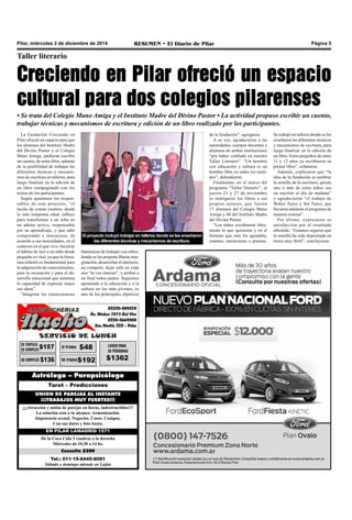 Pilar, miércoles 3 de diciembre de 2014 RESUMEN • El Diario de Pilar Página 5 
Taller literario 
Creciendo en Pilar ofreció un espacio 
cultural para dos colegios pilarenses 
• Se trata del Colegio Mano Amiga y el Instituto Madre del Divino Pastor • La actividad propuso escribir un cuento, 
trabajar técnicas y mecanismos de escritura y edición de un libro realizado por los participantes. 
La Fundación Creciendo en 
Pilar ofreció un espacio para que 
los alumnos del Instituto Madre 
del Divino Pastor y el Colegio 
Mano Amiga, pudieran escribir 
un cuento, de tema libre, además 
de la posibilidad de trabajar las 
diferentes técnicas y mecanis-mos 
de escritura en talleres, para 
luego finalizar en la edición de 
un libro compaginado con los 
textos de los participantes. 
Según apuntaron los respon-sables 
de este proyecto, “el 
hecho de contar cuentos, desde 
la más temprana edad, influye 
para transformar a un niño en 
un adulto activo, responsable 
por su aprendizaje, y que sabe 
comprender e interactuar, de 
acuerdo a sus necesidades, en el 
contexto en el que vive. Inculcar 
el hábito de leer a un niño desde 
pequeño es vital, ya que la litera-tura 
infantil es fundamental para 
la adquisición de conocimientos, 
para la recreación y para el de-sarrollo 
emocional que aumenta 
la capacidad de expresar mejor 
sus ideas”. 
“Imaginar las consecuencias 
El proyecto incluyó trabajar en talleres donde se les enseñaron 
las diferentes técnicas y mecanismos de escritura. 
fantásticas de trabajar con niños, 
donde se les propone liberar ima-ginación, 
desarrollar el intelecto, 
no competir, dejar salir en cada 
uno “la voz interior”, y arribar a 
un final todos juntos. Seguimos 
apostando a la educación y a la 
cultura en los más jóvenes, es 
uno de los principales objetivos 
Astrólogo – Parapsicólogo 
Tarot – Predicciones 
UNION DE PAREJAS AL INSTANTE 
¡¡¡TRABAJOS MUY FUERTES!!! 
¡¡¡Atracción y unión de parejas en horas, indestructibles!!! 
La solución está a tu alcance. Armonización. 
Impotencia sexual. Negocios. Casas. Campos. 
Con sus datos y foto basta. 
EN PILAR LAMADRID 1571 
De la Coca Cola 3 cuadras a la derecha 
Miércoles de 10,30 a 14 hs. 
Consulta $200 
Tel.: 011-15-6445-8081 
Sábado y domingo atiende en Luján 
de la fundación”, agregaron. 
A su vez, agradecieron a las 
autoridades, cuerpos docentes y 
alumnos de ambas instituciones 
“por haber confiado en nuestro 
Taller Literario”. “Un hombre 
con educación y cultura es un 
hombre libre en todos los senti-dos”, 
defendieron. 
Finalmente, en el marco del 
programa “Taller literario”, el 
jueves 21 y 27 de noviembre 
se entregaron los libros a sus 
propios autores, que fueron 
17 alumnos del Colegio Mano 
Amiga y 44 del Instituto Madre 
del Divino Pastor. 
“Los niños escribieron libre-mente 
lo que quisieron y en el 
formato que más les agradaba, 
cuentos, narraciones o poesías. 
Se trabajó en talleres donde se les 
enseñaron las diferentes técnicas 
y mecanismos de escritura, para 
luego finalizar en la edición de 
un libro. Estos pequeños de entre 
11 y 12 años ya escribieron su 
primer libro”, señalaron. 
Además, explicaron que “la 
idea de la fundación es sembrar 
la semilla de la escritura, quizás 
uno o más de estos niños sea 
un escritor el día de mañana” 
y agradecieron “el trabajo de 
Walter Turco y Sol Turco, que 
llevaron adelante el programa de 
manera exitosa”. 
Por último, expresaron su 
satisfacción por el resultado 
obtenido. “Estamos seguros que 
la semilla ha sido depositada en 
tierra muy fértil”, concluyeron. 
 