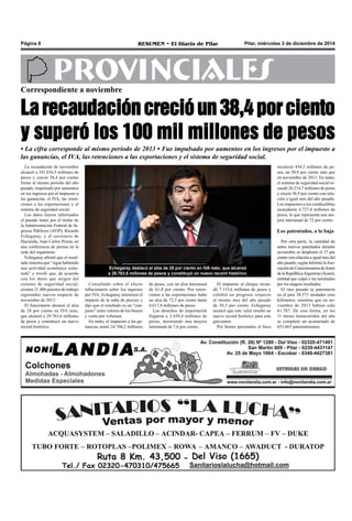 Página 8 RESUMEN • El Diario de Pilar Pilar, miércoles 3 de diciembre de 2014 
PROVINCIALES 
Correspondiente a noviembre 
La recaudación creció un 38,4 por ciento 
y superó los 100 mil millones de pesos 
• La cifra corresponde al mismo periodo de 2013 • Fue impulsado por aumentos en los ingresos por el impuesto a 
las ganancias, el IVA, las retenciones a las exportaciones y el sistema de seguridad social. 
Echegaray destacó el alza de 28 por ciento en IVA neto, que alcanzó 
a 29.763,6 millones de pesos y constituyó un nuevo record histórico. 
La recaudación de noviembre 
alcanzó a 101.836,5 millones de 
pesos y creció 38,4 por ciento 
frente al mismo período del año 
pasado, impulsado por aumentos 
en los ingresos por el impuesto a 
las ganancias, el IVA, las reten-ciones 
a las exportaciones y el 
sistema de seguridad social. 
Los datos fueron informados 
el pasado lunes por el titular de 
la Administración Federal de In-gresos 
Públicos (AFIP), Ricardo 
Echegaray, y el secretario de 
Hacienda, Juan Carlos Pezoa, en 
una conferencia de prensa en la 
sede del organismo. 
Echegaray afirmó que el resul-tado 
muestra que “sigue habiendo 
una actividad económica soste-nida” 
y reveló que, de acuerdo 
con los datos que surgen del 
sistema de seguridad social, 
existen 21.806 puestos de trabajo 
registrados nuevos respecto de 
noviembre de 2013. 
El funcionario destacó el alza 
de 28 por ciento en IVA neto, 
que alcanzó a 29.763,6 millones 
de pesos y constituyó un nuevo 
record histórico. 
de pesos, con un alza interanual 
de 61,8 por ciento. Por reten-ciones 
a las exportaciones hubo 
un alza de 72,3 por ciento hasta 
4.617,8 millones de pesos. 
Los derechos de importación 
llegaron a 2.438,4 millones de 
pesos, mostrando una mejora 
interanual de 7,6 por ciento. 
El impuesto al cheque recau-dó 
7.115,6 millones de pesos y 
exhibió un progreso respecto 
al mismo mes del año pasado 
de 30,3 por ciento. Echegaray 
recalcó que este valor resultó un 
nuevo record histórico para este 
gravamen. 
Por bienes personales el fisco 
recolectó 434,2 millones de pe-sos, 
un 50,9 por ciento más que 
en noviembre de 2013. En tanto, 
el sistema de seguridad social re-caudó 
26.214,7 millones de pesos 
y creció 36,9 por ciento con rela-ción 
a igual mes del año pasado. 
Los impuestos a los combustibles 
recaudaron 4.727,4 millones de 
pesos, lo que representa una me-jora 
interanual de 72 por ciento. 
Los patentados, a la baja 
Por otra parte, la cantidad de 
autos nuevos patentados durante 
noviembre se desplomó el 37 por 
ciento con relación a igual mes del 
año pasado, según informó la Aso-ciación 
de Concesionarios de Autos 
de la República Argentina (Acara), 
entidad que culpó a las terminales 
por los magros resultados. 
El mes pasado se patentaron 
en el país 38.573 unidades cero 
kilómetro, mientras que en no-viembre 
de 2013 habían sido 
61.787. De esta forma, en los 
11 meses transcurridos del año 
se completó un acumulado de 
653.665 patentamientos. 
Consultado sobre el efecto 
inflacionario sobre los ingresos 
por IVA, Echegaray minimizó el 
impacto de la suba de precios y 
dijo que el resultado es un “con-junto” 
entre valores de los bienes 
y venta por volumen. 
En tanto, el impuesto a las ga-nancias 
sumó 24.704,2 millones 
 