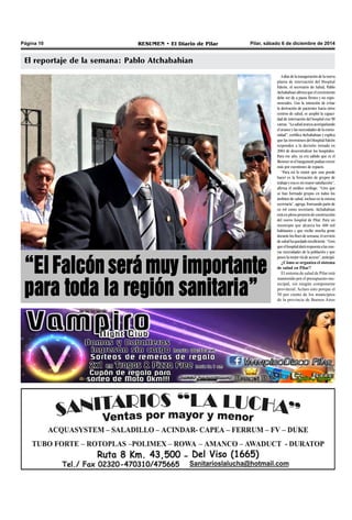 Página 10 RESUMEN • El Diario de Pilar Pilar, sábado 6 de diciembre de 2014 
El reportaje de la semana: Pablo Atchabahian 
A días de la inauguración de la nueva 
planta de internación del Hospital 
Falcón, el secretario de Salud, Pablo 
Atchabahian afirma que el crecimiento 
debe ser de a pasos firmes y no expo-nenciales. 
Con la intención de evitar 
la derivación de pacientes hacia otros 
centros de salud, se amplió la capaci-dad 
de internación del hospital con 90 
camas. “La salud avanza acompañando 
el avance y las necesidades de la comu-nidad”, 
certifica Atchabahian y explica 
que las inversiones del Hospital Falcón 
responden a la decisión tomada en 
2004 de descentralizar los hospitales. 
Para ese año, ya era sabido que ni el 
Meisner ni el Sanguinetti podían crecer 
más por cuestiones de espacio. 
“Para mí lo mejor que uno puede 
hacer es la formación de grupos de 
trabajo y esa es mi mayor satisfacción”, 
afirma el médico urólogo. “Creo que 
se han formado grupos en todos los 
ámbitos de salud, incluso en la misma 
secretaría”, agrega. Formando parte de 
su rol como secretario, Atchabahian 
está en pleno proyecto de construcción 
del nuevo hospital de Pilar. Para un 
municipio que alcanza los 400 mil 
habitantes y que recibe mucha gente 
durante los fines de semana, el servicio 
de salud ha quedado insuficiente. “Creo 
que el hospital dará respuesta a las nue-vas 
necesidades de la población y que 
posee la mejor vía de acceso”, anticipó. 
¿Cómo se organiza el sistema 
de salud en Pilar? 
El sistema de salud de Pilar está 
mantenido por el presupuesto mu-nicipal, 
sin ningún componente 
provincial. Aclaro esto porque el 
50 por ciento de los municipios 
de la provincia de Buenos Aires 
“El Falcón será muy importante 
para toda la región sanitaria” 
 